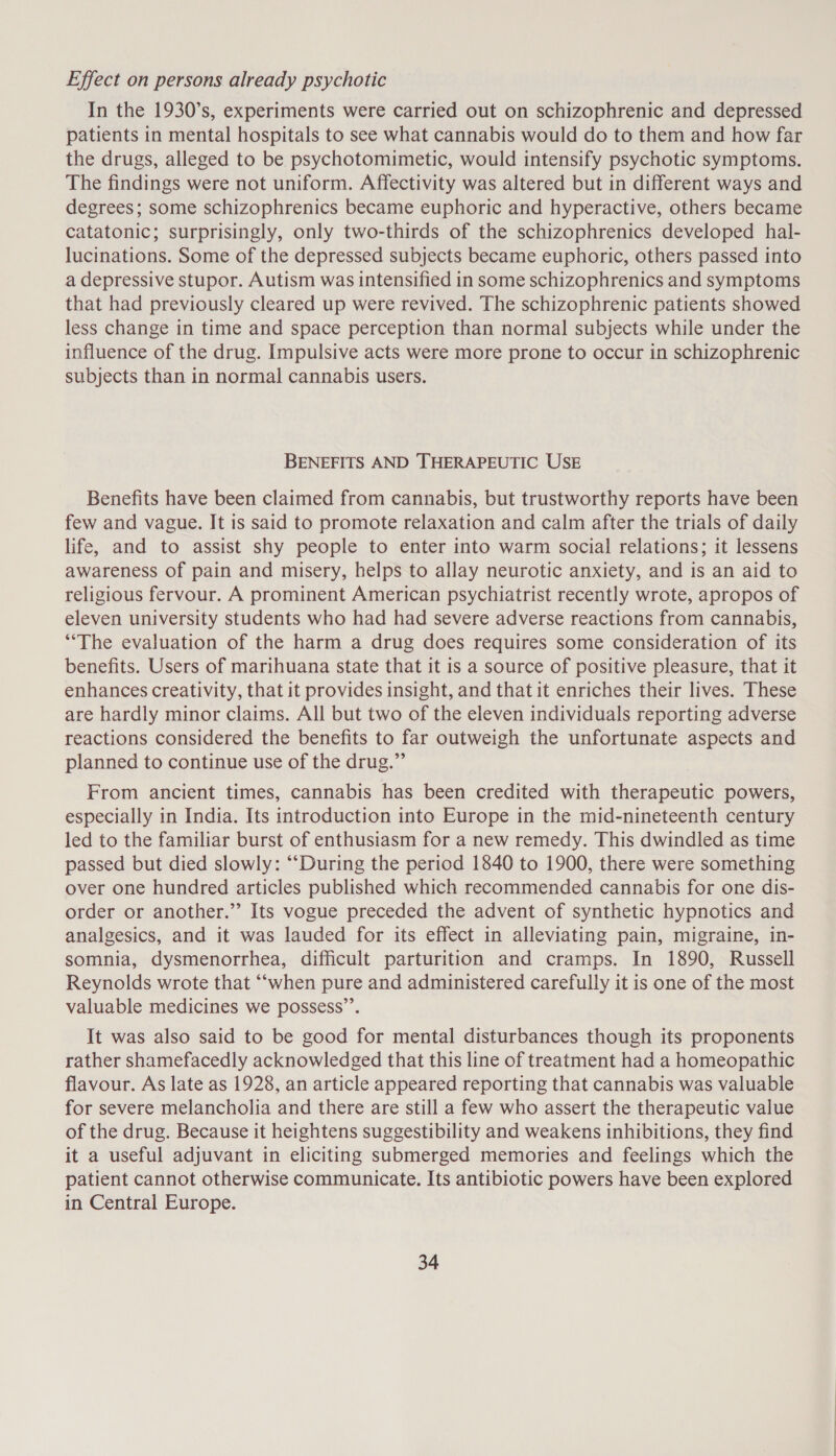 Effect on persons already psychotic In the 1930’s, experiments were carried out on schizophrenic and depressed patients in mental hospitals to see what cannabis would do to them and how far the drugs, alleged to be psychotomimetic, would intensify psychotic symptoms. The findings were not uniform. Affectivity was altered but in different ways and degrees; some schizophrenics became euphoric and hyperactive, others became catatonic; surprisingly, only two-thirds of the schizophrenics developed hal- lucinations. Some of the depressed subjects became euphoric, others passed into a depressive stupor. Autism was intensified in some schizophrenics and symptoms that had previously cleared up were revived. The schizophrenic patients showed less change in time and space perception than normal subjects while under the influence of the drug. Impulsive acts were more prone to occur in schizophrenic subjects than in normal cannabis users. BENEFITS AND THERAPEUTIC USE Benefits have been claimed from cannabis, but trustworthy reports have been few and vague. It is said to promote relaxation and calm after the trials of daily life, and to assist shy people to enter into warm social relations; it lessens awareness of pain and misery, helps to allay neurotic anxiety, and is an aid to religious fervour. A prominent American psychiatrist recently wrote, apropos of eleven university students who had had severe adverse reactions from cannabis, “The evaluation of the harm a drug does requires some consideration of its benefits. Users of marihuana state that it is a source of positive pleasure, that it enhances creativity, that it provides insight, and that it enriches their lives. These are hardly minor claims. All but two of the eleven individuals reporting adverse reactions considered the benefits to far outweigh the unfortunate aspects and planned to continue use of the drug.” From ancient times, cannabis has been credited with therapeutic powers, especially in India. Its introduction into Europe in the mid-nineteenth century led to the familiar burst of enthusiasm for a new remedy. This dwindled as time passed but died slowly: “‘During the period 1840 to 1900, there were something over one hundred articles published which recommended cannabis for one dis- order or another.”’ Its vogue preceded the advent of synthetic hypnotics and analgesics, and it was lauded for its effect in alleviating pain, migraine, in- somnia, dysmenorrhea, difficult parturition and cramps. In 1890, Russell Reynolds wrote that “‘when pure and administered carefully it is one of the most valuable medicines we possess’’. It was also said to be good for mental disturbances though its proponents rather shamefacedly acknowledged that this line of treatment had a homeopathic flavour. As late as 1928, an article appeared reporting that cannabis was valuable for severe melancholia and there are still a few who assert the therapeutic value of the drug. Because it heightens suggestibility and weakens inhibitions, they find it a useful adjuvant in eliciting submerged memories and feelings which the patient cannot otherwise communicate. Its antibiotic powers have been explored in Central Europe.