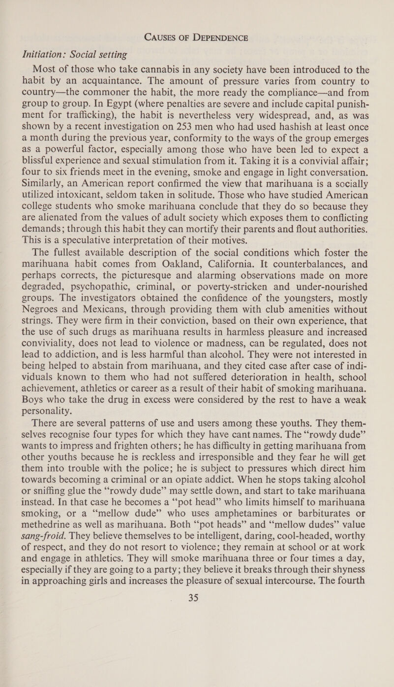 CAUSES OF DEPENDENCE Initiation: Social setting Most of those who take cannabis in any society have been introduced to the habit by an acquaintance. The amount of pressure varies from country to country—the commoner the habit, the more ready the compliance—and from group to group. In Egypt (where penalties are severe and include capital punish- ment for trafficking), the habit is nevertheless very widespread, and, as was shown by a recent investigation on 253 men who had used hashish at least once a month during the previous year, conformity to the ways of the group emerges as a powerful factor, especially among those who have been led to expect a blissful experience and sexual stimulation from it. Taking it is a convivial affair; four to six friends meet in the evening, smoke and engage in light conversation. Similarly, an American report confirmed the view that marihuana is a socially utilized intoxicant, seldom taken in solitude. Those who have studied American college students who smoke marihuana conclude that they do so because they are alienated from the values of adult society which exposes them to conflicting demands; through this habit they can mortify their parents and flout authorities. This is a speculative interpretation of their motives. The fullest available description of the social conditions which foster the marihuana habit comes from Oakland, California. It counterbalances, and perhaps corrects, the picturesque and alarming observations made on more degraded, psychopathic, criminal, or poverty-stricken and under-nourished groups. The investigators obtained the confidence of the youngsters, mostly Negroes and Mexicans, through providing them with club amenities without strings. They were firm in their conviction, based on their own experience, that the use of such drugs as marihuana results in harmless pleasure and increased conviviality, does not lead to violence or madness, can be regulated, does not lead to addiction, and is less harmful than alcohol. They were not interested in being helped to abstain from marihuana, and they cited case after case of indi- viduals known to them who had not suffered deterioration in health, school achievement, athletics or career as a result of their habit of smoking marihuana. Boys who take the drug in excess were considered by the rest to have a weak personality. There are several patterns of use and users among these youths. They them- selves recognise four types for which they have cant names. The “rowdy dude” wants to impress and frighten others; he has difficulty in getting marihuana from other youths because he is reckless and irresponsible and they fear he will get them into trouble with the police; he is subject to pressures which direct him towards becoming a criminal or an opiate addict. When he stops taking alcohol or sniffing glue the “rowdy dude’’ may settle down, and start to take marihuana instead. In that case he becomes a “‘pot head’”’ who limits himself to marihuana smoking, or a “‘mellow dude’? who uses amphetamines or barbiturates or methedrine as well as marihuana. Both “‘pot heads” and “‘mellow dudes”’ value sang-froid. They believe themselves to be intelligent, daring, cool-headed, worthy of respect, and they do not resort to violence; they remain at school or at work and engage in athletics. They will smoke marihuana three or four times a day, especially if they are going to a party; they believe it breaks through their shyness in approaching girls and increases the pleasure of sexual intercourse. The fourth