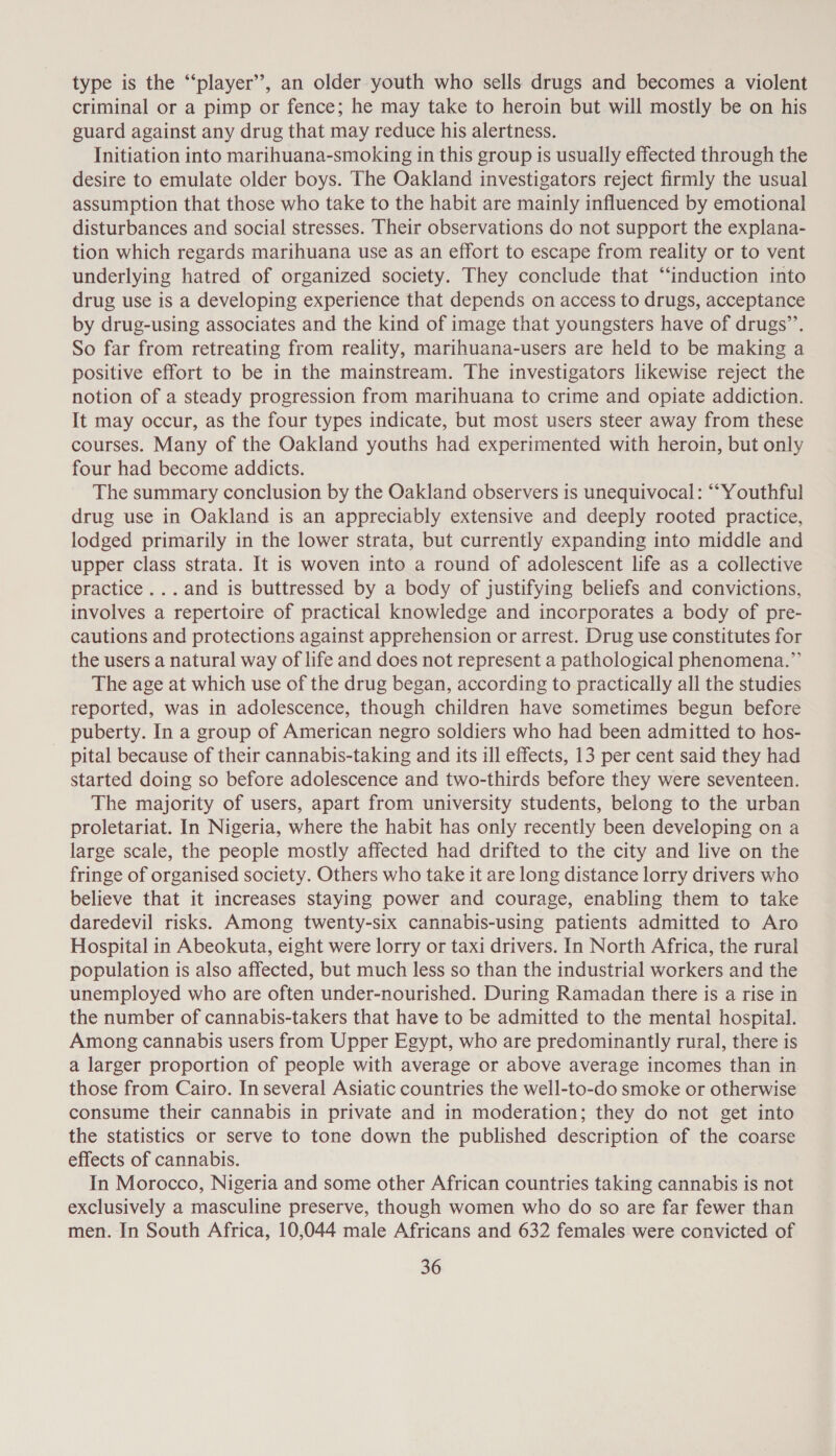 type is the “‘player’”’, an older youth who sells drugs and becomes a violent criminal or a pimp or fence; he may take to heroin but will mostly be on his guard against any drug that may reduce his alertness. Initiation into marihuana-smoking in this group is usually effected through the desire to emulate older boys. The Oakland investigators reject firmly the usual assumption that those who take to the habit are mainly influenced by emotional disturbances and social stresses. Their observations do not support the explana- tion which regards marihuana use as an effort to escape from reality or to vent underlying hatred of organized society. They conclude that “induction into drug use is a developing experience that depends on access to drugs, acceptance by drug-using associates and the kind of image that youngsters have of drugs’. So far from retreating from reality, marihuana-users are held to be making a positive effort to be in the mainstream. The investigators likewise reject the notion of a steady progression from marihuana to crime and opiate addiction. It may occur, as the four types indicate, but most users steer away from these courses. Many of the Oakland youths had experimented with heroin, but only four had become addicts. The summary conclusion by the Oakland observers is unequivocal: “Youthful drug use in Oakland is an appreciably extensive and deeply rooted practice, lodged primarily in the lower strata, but currently expanding into middle and upper class strata. It is woven into a round of adolescent life as a collective practice ...and is buttressed by a body of justifying beliefs and convictions, involves a repertoire of practical knowledge and incorporates a body of pre- cautions and protections against apprehension or arrest. Drug use constitutes for the users a natural way of life and does not represent a pathological phenomena.” The age at which use of the drug began, according to practically all the studies reported, was in adolescence, though children have sometimes begun before puberty. In a group of American negro soldiers who had been admitted to hos- pital because of their cannabis-taking and its ill effects, 13 per cent said they had started doing so before adolescence and two-thirds before they were seventeen. The majority of users, apart from university students, belong to the urban proletariat. In Nigeria, where the habit has only recently been developing on a large scale, the people mostly affected had drifted to the city and live on the fringe of organised society. Others who take it are long distance lorry drivers who believe that it increases staying power and courage, enabling them to take daredevil risks. Among twenty-six cannabis-using patients admitted to Aro Hospital in Abeokuta, eight were lorry or taxi drivers. In North Africa, the rural population is also affected, but much less so than the industrial workers and the unemployed who are often under-nourished. During Ramadan there is a rise in the number of cannabis-takers that have to be admitted to the mental hospital. Among cannabis users from Upper Egypt, who are predominantly rural, there is a larger proportion of people with average or above average incomes than in those from Cairo. In several Asiatic countries the well-to-do smoke or otherwise consume their cannabis in private and in moderation; they do not get into the statistics or serve to tone down the published description of the coarse effects of cannabis. In Morocco, Nigeria and some other African countries taking cannabis is not exclusively a masculine preserve, though women who do so are far fewer than men. In South Africa, 10,044 male Africans and 632 females were convicted of
