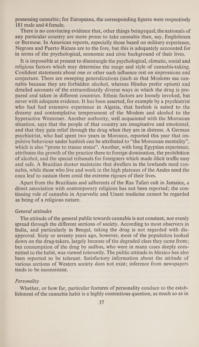 possessing cannabis; for Europeans, the corresponding figures were respectively 181 male and 4 female. There is no convincing evidence that, other things being equal, thenationals of any particular country are more prone to take cannabis than, say, Englishmen or Burmese. In American reports, especially those based on military experience, Negroes and Puerto Ricans are to the fore, but this is adequately accounted for in terms of the psychological, economic and civic background of their lives. It is impossible at present to disentangle the psychological, climatic, social and religious factors which may determine the range and style of cannabis-taking. Confident statements about one or other such influence rest on impressions and conjecture. There are sweeping generalizations (such as that Moslems use can- nabis because they are forbidden alcohol, whereas Hindus prefer opium) and detailed accounts of the extraordinarily diverse ways in which the drug is pre- pared and taken in different countries. Ethnic factors are loosely invoked, but never with adequate evidence. It has been asserted, for example by a psychiatrist who had had extensive experience in Algeria, that hashish is suited to the dreamy and contemplative temperament of the Moslem and alcohol to the hyperactive Westerner. Another authority, well acquainted with the Moroccan situation, says that the people of that country are imaginative and emotional, and that they gain relief through the drug when they are in distress. A German psychiatrist, who had spent two years in Morocco, reported this year that im- pulsive behaviour under hashish can be attributed to “the Moroccan mentality’’, which is also “‘prone to trance states’. Another, with long Egyptian experience, attributes the growth of the practice there to foreign domination, the prohibition of alcohol, and the special tribunals for foreigners which made illicit traffic easy and safe. A Brazilian doctor maintains that dwellers in the lowlands need can- nabis, while those who live and work in the high plateaux of the Andes need the coca leaf to sustain them amid the extreme rigours of their lives. Apart from the Brazilians and adherents of the Ras Tafari cult in Jamaica, a direct association with contemporary religions has not been reported; the con- tinuing role of cannabis in Ayurvedic and Unani medicine cannot be regarded as being of a religious nature. General attitudes The attitude of the general public towards cannabis is not constant, nor evenly spread through the different sections of society. According to most observers in India, and particularly in Bengal, taking the drug is not regarded with dis- approval. Sixty or seventy years ago, however, most of the population looked down on the drug-takers, largely because of the degraded class they came from; but consumption of the drug by sadhus, who were in many cases deeply com- mitted to the habit, was viewed tolerantly. The public attitude in Mexico has also been reported to be tolerant. Satisfactory information about the attitude of various sections of Western society does not exist; inference from newspapers tends to be inconsistent. Personality Whether, or how far, particular features of personality conduce to the estab- lishment of the cannabis habit is a highly contentious question, as much so as in aL