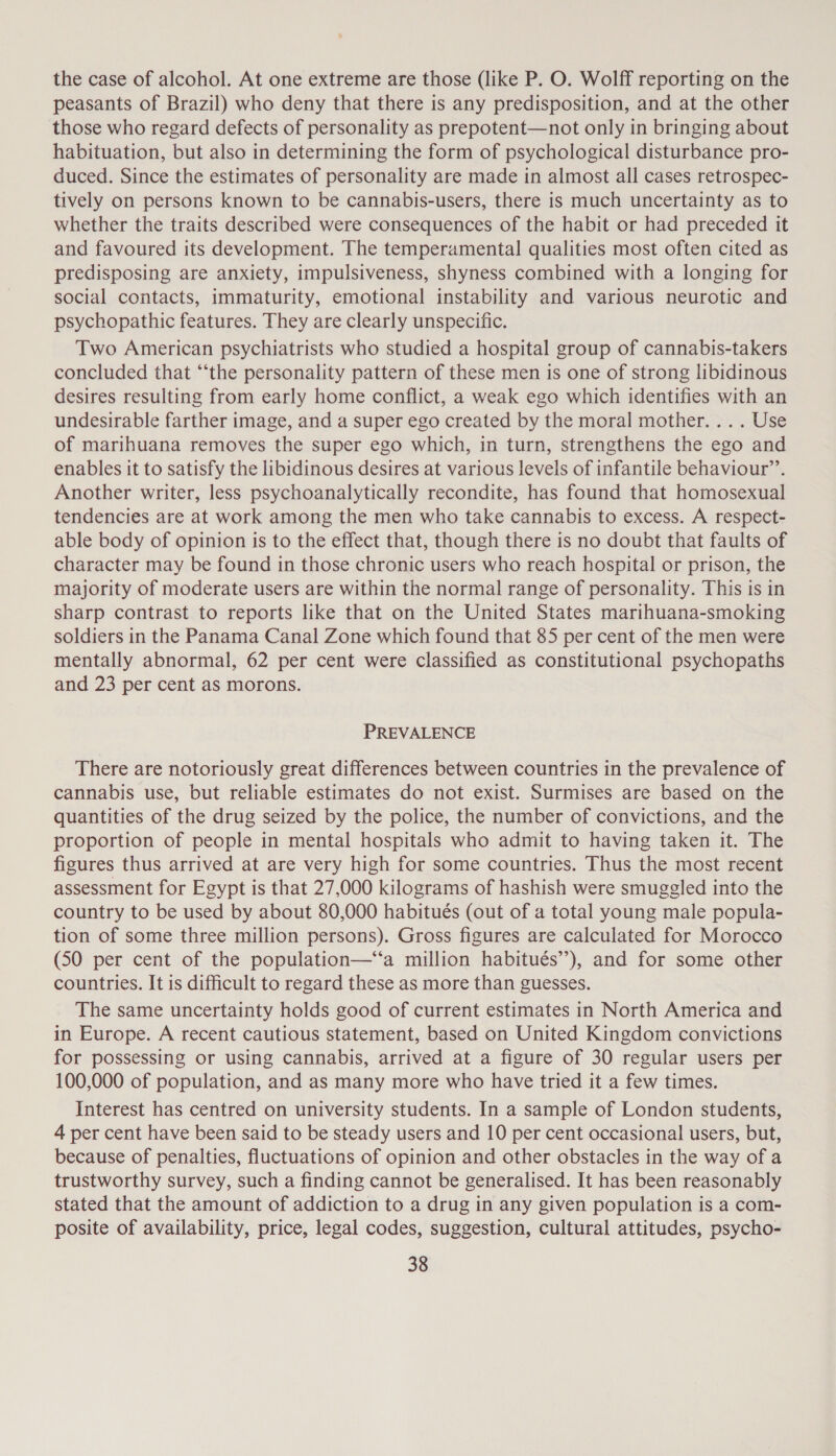 the case of alcohol. At one extreme are those (like P. O. Wolff reporting on the peasants of Brazil) who deny that there is any predisposition, and at the other those who regard defects of personality as prepotent—not only in bringing about habituation, but also in determining the form of psychological disturbance pro- duced. Since the estimates of personality are made in almost all cases retrospec- tively on persons known to be cannabis-users, there is much uncertainty as to whether the traits described were consequences of the habit or had preceded it and favoured its development. The temperamental qualities most often cited as predisposing are anxiety, impulsiveness, shyness combined with a longing for social contacts, immaturity, emotional instability and various neurotic and psychopathic features. They are clearly unspecific. Two American psychiatrists who studied a hospital group of cannabis-takers concluded that “‘the personality pattern of these men is one of strong libidinous desires resulting from early home conflict, a weak ego which identifies with an undesirable farther image, and a super ego created by the moral mother... . Use of marihuana removes the super ego which, in turn, strengthens the ego and enables it to satisfy the libidinous desires at various levels of infantile behaviour’. Another writer, less psychoanalytically recondite, has found that homosexual tendencies are at work among the men who take cannabis to excess. A respect- able body of opinion is to the effect that, though there is no doubt that faults of character may be found in those chronic users who reach hospital or prison, the majority of moderate users are within the normal range of personality. This is in sharp contrast to reports like that on the United States marihuana-smoking soldiers in the Panama Canal Zone which found that 85 per cent of the men were mentally abnormal, 62 per cent were classified as constitutional psychopaths and 23 per cent as morons. PREVALENCE There are notoriously great differences between countries in the prevalence of cannabis use, but reliable estimates do not exist. Surmises are based on the quantities of the drug seized by the police, the number of convictions, and the proportion of people in mental hospitals who admit to having taken it. The figures thus arrived at are very high for some countries. Thus the most recent assessment for Egypt is that 27,000 kilograms of hashish were smuggled into the country to be used by about 80,000 habitués (out of a total young male popula- tion of some three million persons). Gross figures are calculated for Morocco (50 per cent of the population—‘‘a million habitués’”’), and for some other countries. It is difficult to regard these as more than guesses. The same uncertainty holds good of current estimates in North America and in Europe. A recent cautious statement, based on United Kingdom convictions for possessing or using cannabis, arrived at a figure of 30 regular users per 100,000 of population, and as many more who have tried it a few times. Interest has centred on university students. In a sample of London students, 4 per cent have been said to be steady users and 10 per cent occasional users, but, because of penalties, fluctuations of opinion and other obstacles in the way of a trustworthy survey, such a finding cannot be generalised. It has been reasonably stated that the amount of addiction to a drug in any given population is a com- posite of availability, price, legal codes, suggestion, cultural attitudes, psycho-