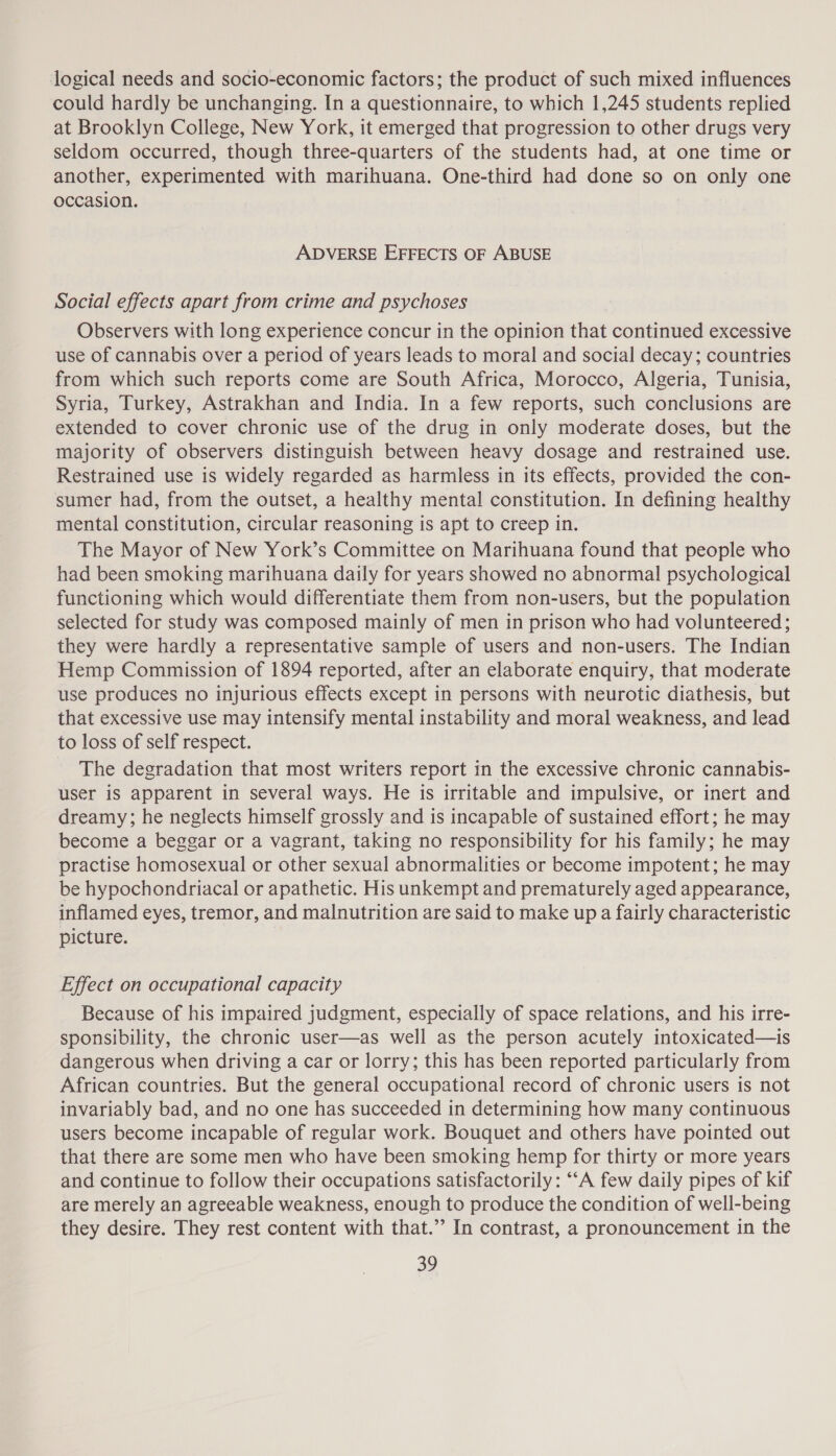 logical needs and socio-economic factors; the product of such mixed influences could hardly be unchanging. In a questionnaire, to which 1,245 students replied at Brooklyn College, New York, it emerged that progression to other drugs very seldom occurred, though three-quarters of the students had, at one time or another, experimented with marihuana. One-third had done so on only one occasion. ADVERSE EFFECTS OF ABUSE Social effects apart from crime and psychoses Observers with long experience concur in the opinion that continued excessive use of cannabis over a period of years leads to moral and social decay; countries from which such reports come are South Africa, Morocco, Algeria, Tunisia, Syria, Turkey, Astrakhan and India. In a few reports, such conclusions are extended to cover chronic use of the drug in only moderate doses, but the majority of observers distinguish between heavy dosage and restrained use. Restrained use is widely regarded as harmless in its effects, provided the con- sumer had, from the outset, a healthy mental constitution. In defining healthy mental constitution, circular reasoning is apt to creep in. The Mayor of New York’s Committee on Marihuana found that people who had been smoking marihuana daily for years showed no abnormal psychological functioning which would differentiate them from non-users, but the population selected for study was composed mainly of men in prison who had volunteered ; they were hardly a representative sample of users and non-users. The Indian Hemp Commission of 1894 reported, after an elaborate enquiry, that moderate use produces no injurious effects except in persons with neurotic diathesis, but that excessive use may intensify mental instability and moral weakness, and lead to loss of self respect. The degradation that most writers report in the excessive chronic cannabis- user iS apparent in several ways. He is irritable and impulsive, or inert and dreamy; he neglects himself grossly and is incapable of sustained effort; he may become a beggar or a vagrant, taking no responsibility for his family; he may practise homosexual or other sexual abnormalities or become impotent; he may be hypochondriacal or apathetic. His unkempt and prematurely aged appearance, inflamed eyes, tremor, and malnutrition are said to make up a fairly characteristic picture. Effect on occupational capacity Because of his impaired judgment, especially of space relations, and his irre- sponsibility, the chronic user—as well as the person acutely intoxicated—is dangerous when driving a car or lorry; this has been reported particularly from African countries. But the general occupational record of chronic users is not invariably bad, and no one has succeeded in determining how many continuous users become incapable of regular work. Bouquet and others have pointed out that there are some men who have been smoking hemp for thirty or more years and continue to follow their occupations satisfactorily: “‘A few daily pipes of kif are merely an agreeable weakness, enough to produce the condition of well-being they desire. They rest content with that.” In contrast, a pronouncement in the