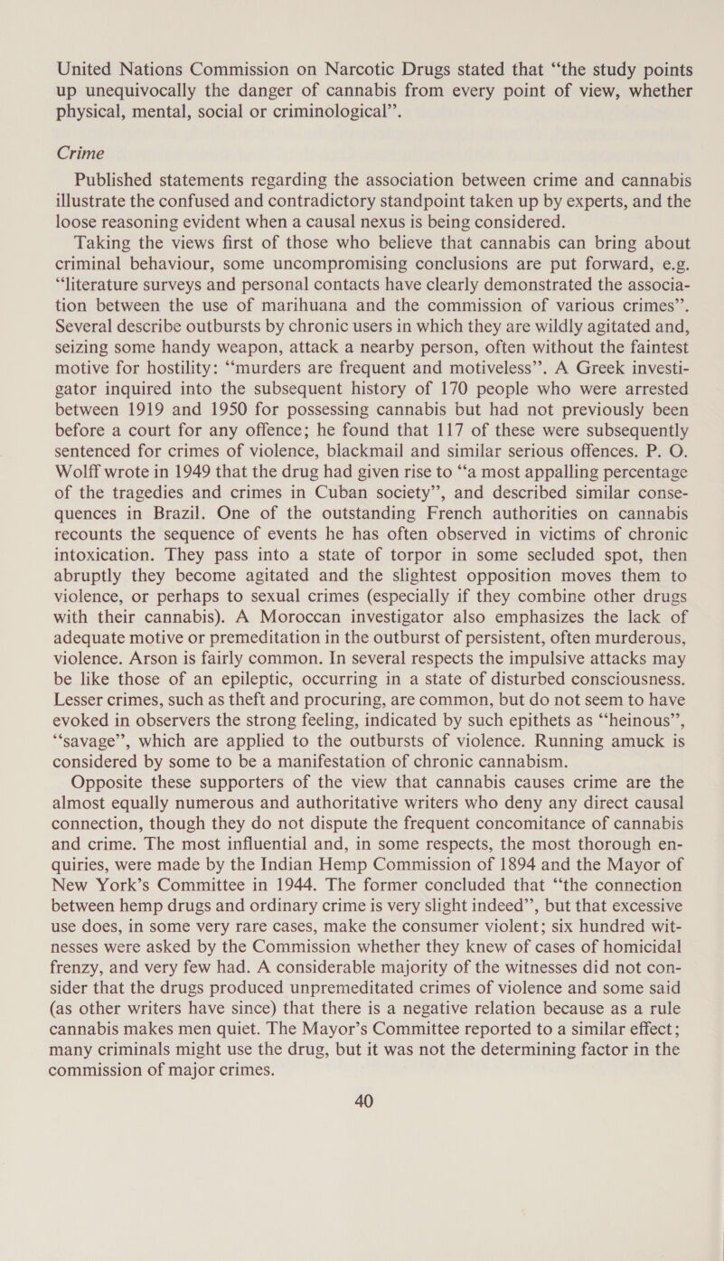 United Nations Commission on Narcotic Drugs stated that “the study points up unequivocally the danger of cannabis from every point of view, whether physical, mental, social or criminological”’. Crime Published statements regarding the association between crime and cannabis illustrate the confused and contradictory standpoint taken up by experts, and the loose reasoning evident when a causal nexus is being considered. Taking the views first of those who believe that cannabis can bring about criminal behaviour, some uncompromising conclusions are put forward, e.g. “literature surveys and personal contacts have clearly demonstrated the associa- tion between the use of marihuana and the commission of various crimes’’. Several describe outbursts by chronic users in which they are wildly agitated and, seizing some handy weapon, attack a nearby person, often without the faintest motive for hostility: “murders are frequent and motiveless”. A Greek investi- gator inquired into the subsequent history of 170 people who were arrested between 1919 and 1950 for possessing cannabis but had not previously been before a court for any offence; he found that 117 of these were subsequently sentenced for crimes of violence, blackmail and similar serious offences. P. O. Wolff wrote in 1949 that the drug had given rise to “‘a most appalling percentage of the tragedies and crimes in Cuban society’, and described similar conse- quences in Brazil. One of the outstanding French authorities on cannabis recounts the sequence of events he has often observed in victims of chronic intoxication. They pass into a state of torpor in some secluded spot, then abruptly they become agitated and the slightest opposition moves them to violence, or perhaps to sexual crimes (especially if they combine other drugs with their cannabis). A Moroccan investigator also emphasizes the lack of adequate motive or premeditation in the outburst of persistent, often murderous, violence. Arson is fairly common. In several respects the impulsive attacks may be like those of an epileptic, occurring in a state of disturbed consciousness. Lesser crimes, such as theft and procuring, are common, but do not seem to have evoked in observers the strong feeling, indicated by such epithets as “‘heinous’’, ‘“‘savage”’, which are applied to the outbursts of violence. Running amuck is considered by some to be a manifestation of chronic cannabism. Opposite these supporters of the view that cannabis causes crime are the almost equally numerous and authoritative writers who deny any direct causal connection, though they do not dispute the frequent concomitance of cannabis and crime. The most influential and, in some respects, the most thorough en- quiries, were made by the Indian Hemp Commission of 1894 and the Mayor of New York’s Committee in 1944. The former concluded that “‘the connection between hemp drugs and ordinary crime is very slight indeed’’, but that excessive use does, in some very rare cases, make the consumer violent; six hundred wit- nesses were asked by the Commission whether they knew of cases of homicidal frenzy, and very few had. A considerable majority of the witnesses did not con- sider that the drugs produced unpremeditated crimes of violence and some said (as other writers have since) that there is a negative relation because as a rule cannabis makes men quiet. The Mayor’s Committee reported to a similar effect ; many criminals might use the drug, but it was not the determining factor in the commission of major crimes.