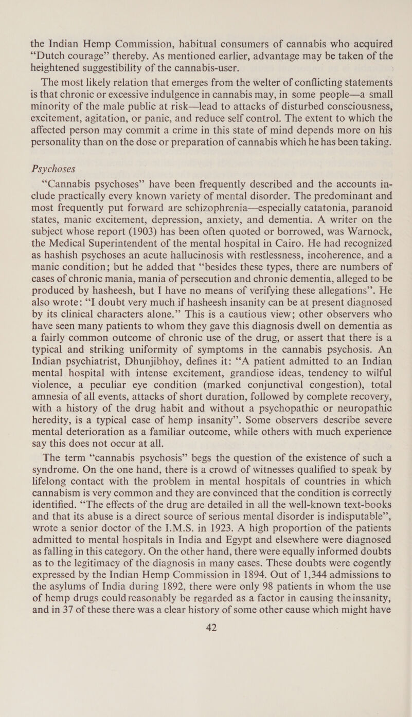 the Indian Hemp Commission, habitual consumers of cannabis who acquired “Dutch courage” thereby. As mentioned earlier, advantage may be taken of a heightened suggestibility of the cannabis-user. The most likely relation that emerges from the welter of conflicting statements is that chronic or excessive indulgence in cannabis may, in some people—a small minority of the male public at risk—lead to attacks of disturbed consciousness, excitement, agitation, or panic, and reduce self control. The extent to which the affected person may commit a crime in this state of mind depends more on his personality than on the dose or preparation of cannabis which he has been taking. Psychoses “Cannabis psychoses’? have been frequently described and the accounts in- clude practically every known variety of mental disorder. The predominant and most frequently put forward are schizophrenia—especially catatonia, paranoid states, manic excitement, depression, anxiety, and dementia. A writer on the subject whose report (1903) has been often quoted or borrowed, was Warnock, the Medical Superintendent of the mental hospital in Cairo. He had recognized as hashish psychoses an acute hallucinosis with restlessness, incoherence, and a manic condition; but he added that “‘besides these types, there are numbers of cases of chronic mania, mania of persecution and chronic dementia, alleged to be produced by hasheesh, but I have no means of verifying these allegations’. He also wrote: “‘I doubt very much if hasheesh insanity can be at present diagnosed by its clinical characters alone.” This is a cautious view; other observers who have seen many patients to whom they gave this diagnosis dwell on dementia as a fairly common outcome of chronic use of the drug, or assert that there is a typical and striking uniformity of symptoms in the cannabis psychosis. An Indian psychiatrist, Dhunjibhoy, defines it: ““A patient admitted to an Indian mental hospital with intense excitement, grandiose ideas, tendency to wilful violence, a peculiar eye condition (marked conjunctival congestion), total amnesia of all events, attacks of short duration, followed by complete recovery, with a history of the drug habit and without a psychopathic or neuropathic heredity, is a typical case of hemp insanity”. Some observers describe severe mental deterioration as a familiar outcome, while others with much experience say this does not occur at all. The term “cannabis psychosis” begs the question of the existence of such a syndrome. On the one hand, there is a crowd of witnesses qualified to speak by lifelong contact with the problem in mental hospitals of countries in which cannabism is very common and they are convinced that the condition is correctly identified. ““The effects of the drug are detailed in all the well-known text-books and that its abuse is a direct source of serious mental disorder is indisputable’, wrote a senior doctor of the I.M.S. in 1923. A high proportion of the patients admitted to mental hospitals in India and Egypt and elsewhere were diagnosed as falling in this category. On the other hand, there were equally informed doubts as to the legitimacy of the diagnosis in many cases. These doubts were cogently expressed by the Indian Hemp Commission in 1894. Out of 1,344 admissions to the asylums of India during 1892, there were only 98 patients in whom the use of hemp drugs couldreasonably be regarded as a factor in causing the insanity, and in 37 of these there was a clear history of some other cause which might have
