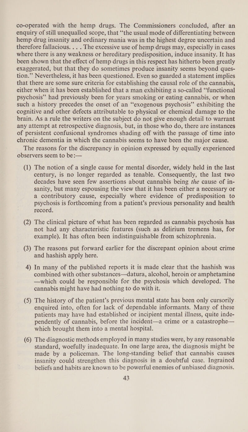 co-operated with the hemp drugs. The Commissioners concluded, after an enquiry of still unequalled scope, that ‘‘the usual mode of differentiating between hemp drug insanity and ordinary mania was in the highest degree uncertain and therefore fallacious. .. . The excessive use of hemp drugs may, especially in cases where there is any weakness or hereditary predisposition, induce insanity. It has been shown that the effect of hemp drugs in this respect has hitherto been greatly exaggerated, but that they do sometimes produce insanity seems beyond ques- tion.”’ Nevertheless, it has been questioned. Even so guarded a statement implies that there are some sure criteria for establishing the causal role of the cannabis, either when it has been established that a man exhibiting a so-called “‘functional psychosis” had previously been for years smoking or eating cannabis, or when such a history precedes the onset of an “‘exogenous psychosis” exhibiting the cognitive and other defects attributable to physical or chemical damage to the brain. As a rule the writers on the subject do not give enough detail to warrant any attempt at retrospective diagnosis, but, in those who do, there are instances of persistent confusional syndromes shading off with the passage of time into chronic dementia in which the cannabis seems to have been the major cause. The reasons for the discrepancy in opinion expressed by equally experienced observers seem to be:— (1) The notion of a single cause for mental disorder, widely held in the last century, is no longer regarded as tenable. Consequently, the last two decades have seen few assertions about cannabis being the cause of in- sanity, but many espousing the view that it has been either a necessary or a contributory cause, especially where evidence of predisposition to psychosis is forthcoming from a patient’s previous personality and health record. (2) The clinical picture of what has been regarded as cannabis psychosis has not had any characteristic features (such as delirium tremens has, for example). It has often been indistinguishable from schizophrenia. (3) The reasons put forward earlier for the discrepant opinion about crime and hashish apply here. 4) In many of the published reports it is made clear that the hashish was combined with other substances—datura, alcohol, heroin or amphetamine —which could be responsible for the psychosis which developed. The cannabis might have had nothing to do with it. (5) The history of the patient’s previous mental state has been only cursorily enquired into, often for lack of dependable informants. Many of these patients may have had established or incipient mental illness, quite inde- pendently of cannabis, before the incident—a crime or a catastrophe— which brought them into a mental hospital. wee (6) The diagnostic methods employed in many studies were, by any reasonable standard, woefully inadequate. In one large area, the diagnosis might be made by a policeman. The long-standing belief that cannabis causes insanity could strengthen this diagnosis in a doubtful case. Ingrained beliefs and habits are known to be powerful enemies of unbiased diagnosis.