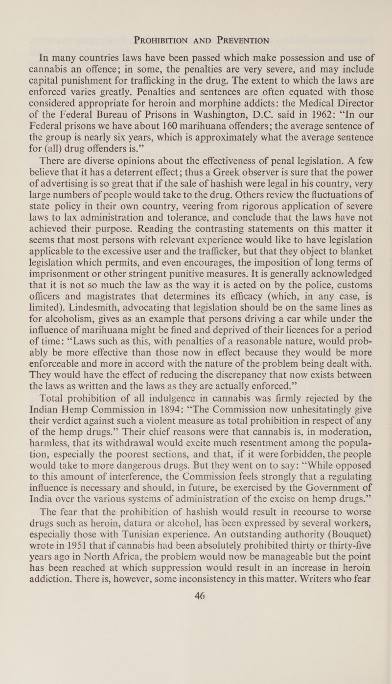 PROHIBITION AND PREVENTION In many countries laws have been passed which make possession and use of cannabis an offence; in some, the penalties are very severe, and may include capital punishment for trafficking in the drug. The extent to which the laws are enforced varies greatly. Penalties and sentences are often equated with those considered appropriate for heroin and morphine addicts: the Medical Director of the Federal Bureau of Prisons in Washington, D.C. said in 1962: “In our Federal prisons we have about 160 marihuana offenders; the average sentence of the group is nearly six years, which is approximately what the average sentence for (all) drug offenders is.” There are diverse opinions about the effectiveness of penal legislation. A few believe that it has a deterrent effect; thus a Greek observer is sure that the power of advertising is so great that if the sale of hashish were legal in his country, very large numbers of people would take to the drug. Others review the fluctuations of state policy in their own country, veering from rigorous application of severe laws to lax administration and tolerance, and conclude that the laws have not achieved their purpose. Reading the contrasting statements on this matter it seems that most persons with relevant experience would like to have legislation applicable to the excessive user and the trafficker, but that they object to blanket legislation which permits, and even encourages, the imposition of long terms of imprisonment or other stringent punitive measures. It is generally acknowledged that it is not so much the law as the way it is acted on by the police, customs officers and magistrates that determines its efficacy (which, in any case, is limited). Lindesmith, advocating that legislation should be on the same lines as for alcoholism, gives as an example that persons driving a car while under the influence of marihuana might be fined and deprived of their licences for a period of time: “‘Laws such as this, with penalties of a reasonable nature, would prob- ably be more effective than those now in effect because they would be more enforceable and more in accord with the nature of the problem being dealt with. They would have the effect of reducing the discrepancy that now exists between the laws as written and the laws as they are actually enforced.” Total prohibition of all indulgence in cannabis was firmly rejected by the Indian Hemp Commission in 1894: ‘““The Commission now unhesitatingly give their verdict against such a violent measure as total prohibition in respect of any of the hemp drugs.” Their chief reasons were that cannabis is, in moderation, harmless, that its withdrawal would excite much resentment among the popula- tion, especially the poorest sections, and that, if it were forbidden, the people would take to more dangerous drugs. But they went on to say: “‘While opposed to this amount of interference, the Commission feels strongly that a regulating influence is necessary and should, in future, be exercised by the Government of India over the various systems of administration of the excise on hemp drugs.” The fear that the prohibition of hashish would result in recourse to worse drugs such as heroin, datura or alcohol, has been expressed by several workers, especially those with Tunisian experience. An outstanding authority (Bouquet) wrote in 1951 that if cannabis had been absolutely prohibited thirty or thirty-five years ago in North Africa, the problem would now be manageable but the point has been reached at which suppression would result in an increase in heroin addiction. There is, however, some inconsistency in this matter. Writers who fear
