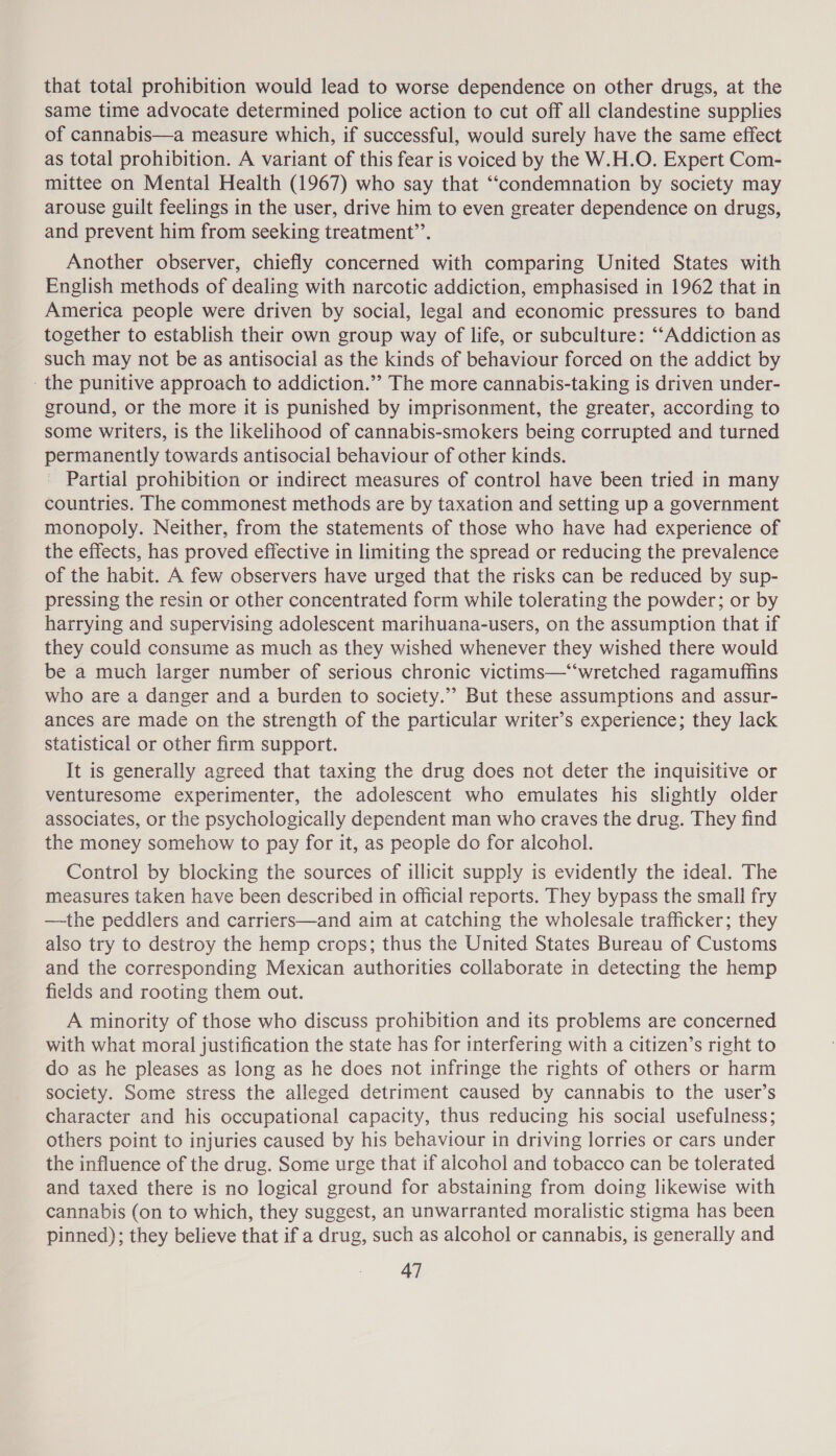 that total prohibition would lead to worse dependence on other drugs, at the same time advocate determined police action to cut off all clandestine supplies of cannabis—a measure which, if successful, would surely have the same effect as total prohibition. A variant of this fear is voiced by the W.H.O. Expert Com- mittee on Mental Health (1967) who say that ‘‘condemnation by society may arouse guilt feelings in the user, drive him to even greater dependence on drugs, and prevent him from seeking treatment”’. Another observer, chiefly concerned with comparing United States with English methods of dealing with narcotic addiction, emphasised in 1962 that in America people were driven by social, legal and economic pressures to band together to establish their own group way of life, or subculture: “Addiction as such may not be as antisocial as the kinds of behaviour forced on the addict by the punitive approach to addiction.’ The more cannabis-taking is driven under- ground, or the more it is punished by imprisonment, the greater, according to some writers, is the likelihood of cannabis-smokers being corrupted and turned permanently towards antisocial behaviour of other kinds. Partial prohibition or indirect measures of control have been tried in many countries. The commonest methods are by taxation and setting up a government monopoly. Neither, from the statements of those who have had experience of the effects, has proved effective in limiting the spread or reducing the prevalence of the habit. A few observers have urged that the risks can be reduced by sup- pressing the resin or other concentrated form while tolerating the powder; or by harrying and supervising adolescent marihuana-users, on the assumption that if they could consume as much as they wished whenever they wished there would be a much larger number of serious chronic victims—‘“‘wretched ragamuffins who are a danger and a burden to society.”’ But these assumptions and assur- ances are made on the strength of the particular writer’s experience; they lack statistical or other firm support. It is generally agreed that taxing the drug does not deter the inquisitive or venturesome experimenter, the adolescent who emulates his slightly older associates, or the psychologically dependent man who craves the drug. They find the money somehow to pay for it, as people do for alcohol. Control by blocking the sources of illicit supply is evidently the ideal. The measures taken have been described in official reports. They bypass the small fry —the peddlers and carriers—and aim at catching the wholesale trafficker; they also try to destroy the hemp crops; thus the United States Bureau of Customs and the corresponding Mexican authorities collaborate in detecting the hemp fields and rooting them out. A minority of those who discuss prohibition and its problems are concerned with what moral justification the state has for interfering with a citizen’s right to do as he pleases as long as he does not infringe the rights of others or harm society. Some stress the alleged detriment caused by cannabis to the user’s character and his occupational capacity, thus reducing his social usefulness; others point to injuries caused by his behaviour in driving lorries or cars under the influence of the drug. Some urge that if alcohol and tobacco can be tolerated and taxed there is no logical ground for abstaining from doing likewise with cannabis (on to which, they suggest, an unwarranted moralistic stigma has been pinned); they believe that if a drug, such as alcohol or cannabis, is generally and