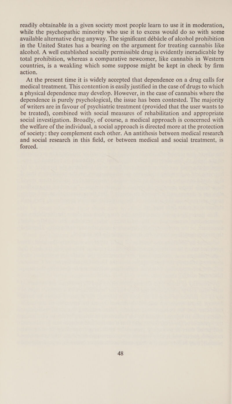 readily obtainable in a given society most people learn to use it in moderation, while the psychopathic minority who use it to excess would do so with some available alternative drug anyway. The significant débacle of alcohol prohibition in the United States has a bearing on the argument for treating cannabis like alcohol. A well established socially permissible drug is evidently ineradicable by total prohibition, whereas a comparative newcomer, like cannabis in Western countries, is a weakling which some suppose might be kept in check by firm action. At the present time it is widely accepted that dependence on a drug calls for medical treatment. This contention is easily justified in the case of drugs to which a physical dependence may develop. However, in the case of cannabis where the dependence is purely psychological, the issue has been contested. The majority of writers are in favour of psychiatric treatment (provided that the user wants to be treated), combined with social measures of rehabilitation and appropriate social investigation. Broadly, of course, a medical approach is concerned with the welfare of the individual, a social approach is directed more at the protection of society: they complement each other. An antithesis between medical research and social research in this field, or between medical and social treatment, is forced.
