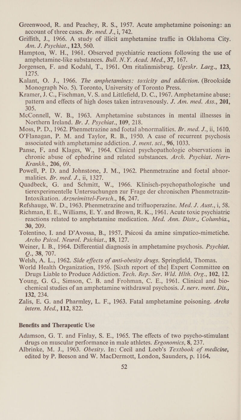 Greenwood, R. and Peachey, R. S., 1957. Acute amphetamine poisoning: an account of three cases. Br. med. J., i, 742. Griffith, J., 1966. A study of illicit amphetamine traffic in Oklahoma City. Am. J. Psychiat., 123, 560. Hampton, W. H., 1961. Observed psychiatric reactions following the use of amphetamine-like substances. Bull. N.Y. Acad. Med., 37, 167. Jorgensen, F. and Kodahl, T., 1961. Om ritalinmisbrug. Ugeskr. Laeg., 123, 1275. Kalant, O. J., 1966. The amphetamines: toxicity and addiction. (Brookside Monograph No. 5). Toronto, University of Toronto Press. Kramer, J. C., Fischman, V. S. and Littlefield, D. C., 1967. Amphetamine abuse: pattern and effects of high doses taken intravenously. J. Am. med. Ass., 201, 305. McConnell, W. B., 1963. Amphetamine substances in mental illnesses in Northern Ireland. Br. J. Psychiat., 109, 218. Moss, P. D., 1962. Phenmetrazine and foetal abnormalities. Br. med. J., 11, 1610. O’Flanagan, P. M. and Taylor, R. B., 1950. A case of recurrent psychosis associated with amphetamine addiction. J. ment. sci., 96, 1033. Panse, F. and Klages, W., 1964. Clinical psychopathologic observations in chronic abuse of ephedrine and related substances. Arch. Psychiat. Nerv- Krankh., 206, 69. Powell, P. D. and Johnstone, J. M., 1962. Phenmetrazine and foetal abnor- malities. Br med. J., 1, 1327. Quadbeck, G. and Schmitt, W., 1966. Klinisch-psychopathologische und tierexperimentelle Untersuchungen zur Frage der chronischen Phenmetrazin- Intoxikation. Arzneimittel-Forsch., 16, 247. Refshauge, W. D., 1963. Phenmetrazine and trifluoperazine. Med. J. Aust., i, 58. Richman, E. E., Williams, E. Y. and Brown, R. K., 1961. Acute toxic psychiatric reactions related to amphetamine medication. Med. Ann. Distr., Columbia., 30, 209. Tolentino, I. and D’Avossa, B., 1957. Psicosi da amine simpatico-mimetiche. Archo Psicol. Neurol. Psichiat., 18, 127. Weiner, I. B., 1964. Differential diagnosis in amphetamine psychosis. Psychiat. QO., 38, 707. Welsh, A. L., 1962. Side effects of anti-obesity drugs. Springfield, Thomas. World Health Organization, 1956. [Sixth report of the] Expert Committee on Drugs Liable to Produce Addiction. Tech. Rep. Ser. Wld. Hlth. Org., 102, 12. Young, G. G., Simson, C. B. and Frohman, C. E., 1961. Clinical and bio- chemical studies of an amphetamine withdrawal psychosis. J. nerv. ment. Dis., 132, 234. Zalis, E. G. and Pharmley, L. F., 1963. Fatal amphetamine poisoning. Archs intern. Med., 112, 822. Benefits and Therapeutic Use Adamson, G. T. and Finlay, S. E., 1965. The effects of two psycho-stimulant drugs on muscular performance in male athletes. Ergonomics, 8, 237. Albrinke, M. J., 1963. Obesity. In: Cecil and Loeb’s Textbook of medicine, edited by P. Beeson and W. MacDermott, London, Saunders, p. 1164. a2