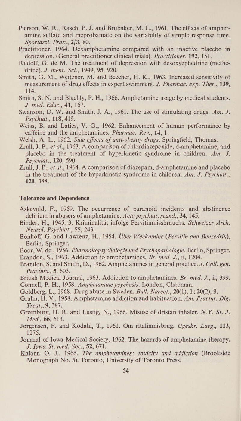 Pierson, W. R., Rasch, P. J. and Brubaker, M. L., 1961. The effects of amphet- amine sulfate and meprobamate on the variability of simple response time. Sportarzl. Prax., 2/3, 80. Practitioner, 1964. Dexamphetamine compared with an inactive placebo in depression. (General practitioner clinical trials). Practitioner, 192, 151. Rudolf, G. de M. The treatment of depression with desoxyephedrine (methe- drine). J. ment. Sci., 1949, 95, 920. Smith, G. M., Weitzner, M. and Beecher, H. K., 1963. Increased sensitivity of measurement of drug effects in expert swimmers. J. Pharmac. exp. Ther., 139, 114. Smith, S. N. and Blachly, P. H., 1966. Amphetamine usage by medical students. J. med. Educ., 41, 167. Swanson, D. W. and Smith, J. A., 1961. The use of stimulating drugs. Am. J. Psychiat., 118, 419. Weiss, B. and Laties, V. G., 1962. Enhancement of human performance by caffeine and the amphetamines. Pharmac. Rey., 14, 1. Welsh, A. L., 1962. Side effects of anti-obesity drugs. Springfield, Thomas. Zrull, J. P., et al., 1963. A comparison of chlordiazepoxide, d-amphetamine, and placebo in the treatment of hyperkinetic syndrome in children. Am. J. Psychiat., 120, 590. Zrull, J. P., et al., 1964. A comparison of diazepam, d-amphetamine and placebo in the treatment of the hyperkinetic syndrome in children. Am. J. Psychiat., 121, 388. Tolerance and Dependence Askevold, F., 1959. The occurrence of paranoid incidents and abstinence delirium in abusers of amphetamine. Acta psychiat. scand., 34, 145. Binder, H., 1945. 3. Kriminalitét infolge Pervitinmissbrauchs. Schweizer Arch. Neurol. Psychiat., 55, 243. Bonhoff, G. and Lawrenz, H., 1954. Uber Weckamine (Pervitin and Benzedrin), Berlin, Springer. Boor, W. de., 1956. Pharmakopsychologie und Psychopathologie. Berlin, Springer. Brandon, S., 1963. Addiction to amphetamines. Br. med. J., ii, 1204. Brandon, S. and Smith, D., 1962. Amphetamines in general practice. J. Coll. gen. Pracinrs.,.5, 603, British Medical Journal, 1963. Addiction to amphetamines. Br. med. J., ii, 399. Connell, P. H., 1958. Amphetamine psychosis. London, Chapman. Goldberg, L., 1968. Drug abuse in Sweden. Bull. Narcot., 20(1), 1; 20(2), 9. Grahn, H. V., 1958. Amphetamine addiction and habituation. Am. Practnr. Dig. Treat., 9, 387. Greenburg, H. R. and Lustig, N., 1966. Misuse of dristan inhaler. N.Y. St. J. Med., 66, 613. Jorgensen, F. and Kodahl, T., 1961. Om ritalinmisbrug. Ugeskr. Laeg., 113, 1275. Journal of Iowa Medical Society, 1962. The hazards of amphetamine therapy. J. Iowa St. med. Soc., 52, 671. Kalant, O. J., 1966. The amphetamines: toxicity and addiction (Brookside Monograph No. 5). Toronto, University of Toronto Press.