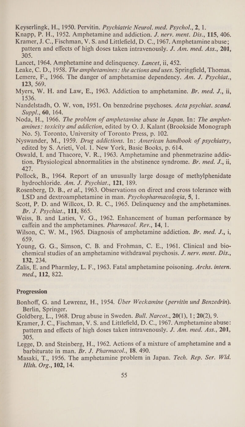 Keyserlingk, H., 1950. Pervitin. Psychiatric Neurol. med. Psychol., 2, 1. Knapp, P. H., 1952. Amphetamine and addiction. J. nerv. ment. Dis., 115, 406. Kramer, J. C., Fischman, V. S. and Littlefield, D. C., 1967. Amphetamine abuse; pattern and effects of high doses taken intravenously. J. Am. med. Ass., 201, 305. Lancet, 1964. Amphetamine and delinquency. Lancet, ii, 452. Leake, C. D., 1958. The amphetamines: the actions and uses. Springfield, Thomas. Lemere, F., 1966. The danger of amphetamine dependency. Am. J. Psychiat, 123, 569. Myers, W. H. and Law, E., 1963. Addiction to amphetamine. Br. med. J., ii, 1536. Nandelstadh, O. W. von, 1951. On benzedrine psychoses. Acta psychiat. scand. Suppl., 60, 164. Noda, H., 1966. The problem of amphetamine abuse in Japan. In: The amphet- amines: toxicity and addiction, edited by O. J. Kalant (Brookside Monograph No. 5). Toronto, University of Toronto Press, p. 102. Nyswander, M., 1959. Drug addictions. In: American handbook of psychiatry, edited by S. Arieti, Vol. 1. New York, Basic Books, p. 614. Oswald, I. and Thacore, V. R., 1963. Amphetamine and phenmetrazine addic- tion. Physiological abnormalities in the abstinence syndrome. Br. med. J., ii, 427. Pollock, B., 1964. Report of an unusually large dosage of methylphenidate hydrochloride. Am. J. Psychiat., 121, 189. Rosenberg, D. B., et al., 1963. Observations on direct and cross tolerance with LSD and dextroamphetamine in man. Psychopharmacologia, 5, 1. Scott, P. D. and Willcox, D. R. C., 1965. Delinquency and the amphetamines. Br. J. Psychiat., 111, 865. Weiss, B. and Laties, V. G., 1962. Enhancement of human performance by caffein and the amphetamines. Pharmacol. Rev., 14, 1. Wilson, C. W. M., 1965. Diagnosis of amphetamine addiction. Br. med. J., 1, 659. Young, G. G., Simson, C. B. and Frohman, C. E., 1961. Clinical and bio- chemical studies of an amphetamine withdrawal psychosis. J. nery. ment. Dis., 132, 234. Zalis, E. and Pharmley, L. F., 1963. Fatal amphetamine poisoning. Archs. intern. med., 112, 822. Progression Bonhoff, G. and Lewrenz, H., 1954. Uber Weckamine (pervitin und Benzedrin). Berlin, Springer. Goldberg, L., 1968. Drug abuse in Sweden. Bull. Narcot., 20(1), 1; 20(2), 9. Kramer, J. C., Fischman, V. S. and Littlefield, D. C., 1967. Amphetamine abuse: pattern and effects of high doses taken intravenously. J. Am. med. Ass., 201, 305. Legge, D. and Steinberg, H., 1962. Actions of a mixture of amphetamine and a barbiturate in man. Br. J. Pharmacol., 18. 490. Masaki, T., 1956. The amphetamine problem in Japan. Tech. Rep. Ser. Wld. Hlth. Org., 102, 14.