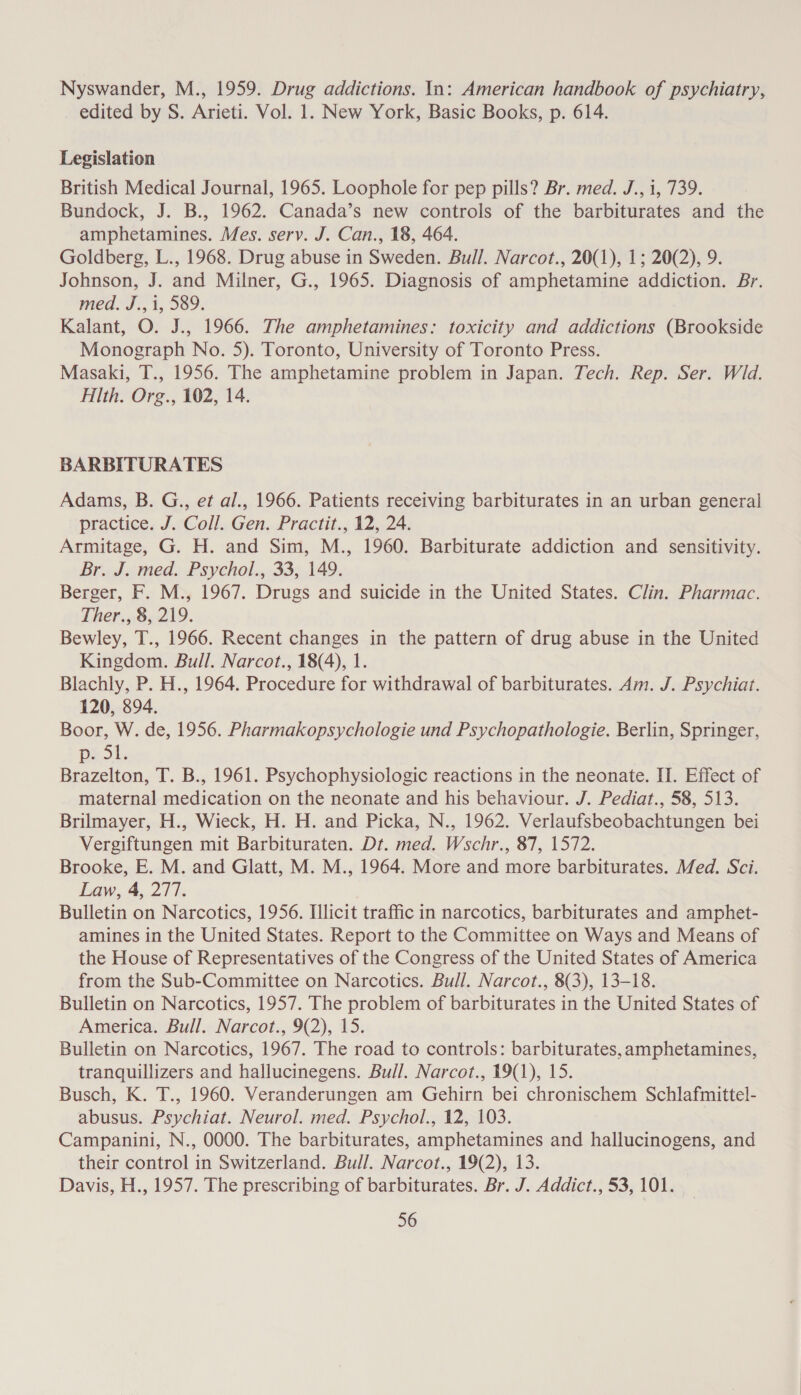 Nyswander, M., 1959. Drug addictions. In: American handbook of psychiatry, edited by S. Arieti. Vol. 1. New York, Basic Books, p. 614. Legislation British Medical Journal, 1965. Loophole for pep pills? Br. med. J., 1, 739. Bundock, J. B., 1962. Canada’s new controls of the barbiturates and the amphetamines. Mes. serv. J. Can., 18, 464. Goldberg, L., 1968. Drug abuse in Sweden. Bull. Narcot., 20(1), 1; 20(2), 9. Johnson, J. and Milner, G., 1965. Diagnosis of amphetamine addiction. Br. med. J., 1, 589. Kalant, O. J., 1966. The amphetamines: toxicity and addictions (Brookside Monograph No. 5). Toronto, University of Toronto Press. Masaki, T., 1956. The amphetamine problem in Japan. Tech. Rep. Ser. Wd. Hlth. Org., 102, 14. BARBITURATES Adams, B. G., et al., 1966. Patients receiving barbiturates in an urban general practice. J. Coll. Gen. Practit., 12, 24. Armitage, G. H. and Sim, M., 1960. Barbiturate addiction and sensitivity. Br. J. med. Psychol., 33, 149. Berger, F. M., 1967. Drugs and suicide in the United States. Clin. Pharmac. Ther., 8, 219. Bewley, T., 1966. Recent changes in the pattern of drug abuse in the United Kingdom. Bull. Narcot., 18(4), 1. Blachly, P. H., 1964. Procedure for withdrawal of barbiturates. Am. J. Psychiat. 120, 894. Boor, W. de, 1956. Pharmakopsychologie und Psychopathologie. Berlin, Springer, DEO ks Brazelton, T. B., 1961. Psychophysiologic reactions in the neonate. II. Effect of maternal medication on the neonate and his behaviour. J. Pediat., 58, 513. Brilmayer, H., Wieck, H. H. and Picka, N., 1962. Verlaufsbeobachtungen bei Vergiftungen mit Barbituraten. Dt. med. Wschr., 87, 1572. Brooke, E. M. and Glatt, M. M., 1964. More and more barbiturates. Med. Sci. Law, 4, 277. Bulletin on Narcotics, 1956. Illicit traffic in narcotics, barbiturates and amphet- amines in the United States. Report to the Committee on Ways and Means of the House of Representatives of the Congress of the United States of America from the Sub-Committee on Narcotics. Bull. Narcot., 8(3), 13-18. Bulletin on Narcotics, 1957. The problem of barbiturates in the United States of America. Bull. Narcot., 9(2), 15. Bulletin on Narcotics, 1967. The road to controls: barbiturates, amphetamines, tranquillizers and hallucinegens. Bull. Narcot., 19(1), 15. Busch, K. T., 1960. Veranderungen am Gehirn bei chronischem Schlafmittel- abusus. Psychiat. Neurol. med. Psychol., 12, 103. Campanini, N., 0000. The barbiturates, amphetamines and hallucinogens, and their control in Switzerland. Bull. Narcot., 19(2), 13. Davis, H., 1957. The prescribing of barbiturates. Br. J. Addict., 53, 101.