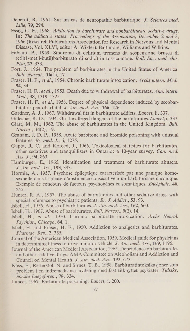 Deberdt, R., 1961. Sur un cas de neuropathie barbiturique. J. Sciences med. Lille, 79, 294. Essig, C. F., 1968. Additction to barbiturate and nonbarbiturate sedative drugs. In: The addictive states. Proceedings of the Association, December 2 and 3, 1966 (Research Publications Association for Research in Nervous and Mental Disease, Vol. XLVI, editor A. Wikler). Baltimore, Williams and Wilkins. Fabiani, P., 1959. Sindrome di delirium tremens da sospensione brusca di (etil(1-metil-butil)barbiturato di sodio) in tossicomane. Boll. Soc. med. chir. Pisae2? 333% Fort, J., 1964. The problem of barbiturates i in the United States of America. Bull. Narcot, 16(1), 17. Fraser, H. F., et al., 1954. Chronic barbiturate intoxication. Archs intern. Med., 94, 34. Fraser, H. F., et al., 1953. Death due to withdrawal of barbiturates. Ann. intern. Med., 38, 1319-1325. Fraser, H. F., et al., 1958. Degree of physical dependence gees by secobar- bital or petitobarbital. J. Am. med. Ass., 166, 126. Gardner, A. J., 1967. Withdrawal fits in barbibmots addicts. Lancet, 11, 337. Gillespie, R. D., 1934. On the alleged dangers of the barbiturates. Lancet,i, 337. Glatt, M. M., 1962. The abuse of barbiturates in the United Kingdom. Bull. Narcot., 14(2), 19. Graham, J. D. P., 1958. Acute barbitone and bromide poisoning with unusual features. Br. med. J., ti, 1275. Gupta, R. C. and Kofoed, J., 1966. Toxicological statistics for barbiturates, other sedatives and tranquillizers in Ontario: a 10-year survey. Can. med. Ass. J., 94, 863. Hamburger, E., 1965. Identification and treatment of barbiturate abusers. J. Am. med. Ass., 193, 393. Hormia, A., 1957. Psychose épileptique caracterisée par une panique homo- sexuelle dans la phase d’abstinence consécutive a un barbiturisme chronique. Exemple de concours de facteurs psychogénes et somatiques. Encéphale, 46, 245. Hunter, R. A., 1957. The abuse of barbiturates and other sedative drugs with special reference to psychiatric patients. Br. J. Addict., 53, 93. Isbell, H., 1956. Abuse of barbiturates. J. Am. med. Ass., 162, 660. Isbell, H., 1967. Abuse of barbiturates. Bull. Narcot., 9(2), 14. Isbell, H., et al., 1950. Chronic barbiturate intoxication. Archs Neurol. Psychiat., Chicago, 64, 1. Isbell, H. and Fraser, H. F., 1950. Addiction to analgesics and barbiturates. Pharmac. Rev., 2, 355: Journal of the American Medical Association, 1959. Medical guide for physicians in determining fitness to drive a motor vehicle. J. Am. med. Ass., 169, 1195. Journal of the American Medical Association, 1965. Dependence on barbiturates and other sedative drugs. AMA Committee on Alcoholism and Addiction and Council on Mental Health. J. Am. med. Ass., 193, 673. Ka4ss, E., Retterstol, N. and Sirnes, T. B., 1958. Barbituratintoksikasjoner som problem i en indremedisinsk avdeling med fast tilknyttet psykiater. Tidsskr. norske Laegeforen., 78, 334. Lancet, 1967. Barbiturate poisoning. Lancet, 1, 200. 37