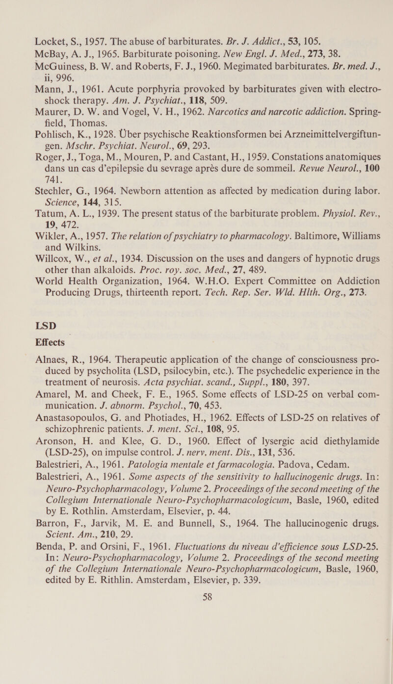 Locket, S., 1957. The abuse of barbiturates. Br. J. Addict., 53, 105. McBay, A. J., 1965. Barbiturate poisoning. New Engl. J. Med., 273, 38. McGuiness, B. W. and Roberts, F. J., 1960. Megimated barbiturates. Br. med. J., li, 996. Mann, J., 1961. Acute porphyria provoked by barbiturates given with electro- shock therapy. Am. J. Psychiat., 118, 509. Maurer, D. W. and Vogel, V. H., 1962. Narcotics and narcotic addiction. Spring- field, Thomas. Pohlisch, K., 1928. Uber psychische Reaktionsformen bei Arzneimittelvergiftun- gen. Mschr. Psychiat. Neurol., 69, 293. Roger, J., Toga, M., Mouren, P. and Castant, H., 1959. Constations anatomiques dans un cas d’epilepsie du sevrage apres dure de sommeil. Revue Neurol., 100 741. Stechler, G., 1964. Newborn attention as affected by medication during labor. Science, 144, 315. Tatum, A. L., 1939. The present status of the barbiturate problem. Physiol. Rev., 19, 472. Wikler, A., 1957. The relation of psychiatry to pharmacology. Baltimore, Williams and Wilkins. Willcox, W., et al., 1934. Discussion on the uses and dangers of hypnotic drugs other than alkaloids. Proc. roy. soc. Med., 27, 489. World Health Organization, 1964. W.H.O. Expert Committee on Addiction Producing Drugs, thirteenth report. Tech. Rep. Ser. Wld. Hlth. Org., 273. LSD Effects Alnaes, R., 1964. Therapeutic application of the change of consciousness pro- duced by psycholita (LSD, psilocybin, etc.). The psychedelic experience in the treatment of neurosis. Acta psychiat. scand., Suppl., 180, 397. Amarel, M. and Cheek, F. E., 1965. Some effects of LSD-25 on verbal com- munication. J. abnorm. Psychol., 70, 453. Anastasopoulos, G. and Photiades, H., 1962. Effects of LSD-25 on relatives of schizophrenic patients. J. ment. Sci., 108, 95. Aronson, H. and Klee, G. D., 1960. Effect of lysergic acid diethylamide (LSD-25), on impulse control. J. nervy. ment. Dis., 131, 536. Balestrieri, A., 1961. Patologia mentale et farmacologia. Padova, Cedam. Balestrieri, A., 1961. Some aspects of the sensitivity to hallucinogenic drugs. In: Neuro-Psychopharmacology, Volume 2. Proceedings of the second meeting of the Collegium Internationale Neuro-Psychopharmacologicum, Basle, 1960, edited by E. Rothlin. Amsterdam, Elsevier, p. 44. Barron, F., Jarvik, M. E. and Bunnell, S., 1964. The hallucinogenic drugs. Scient. Am., 210, 29. Benda, P. and Orsini, F., 1961. Fluctuations du niveau d’efficience sous LSD-25. In: Neuro-Psychopharmacology, Volume 2. Proceedings of the second meeting of the Collegium Internationale Neuro-Psychopharmacologicum, Basle, 1960, edited by E. Rithlin. Amsterdam, Elsevier, p. 339.