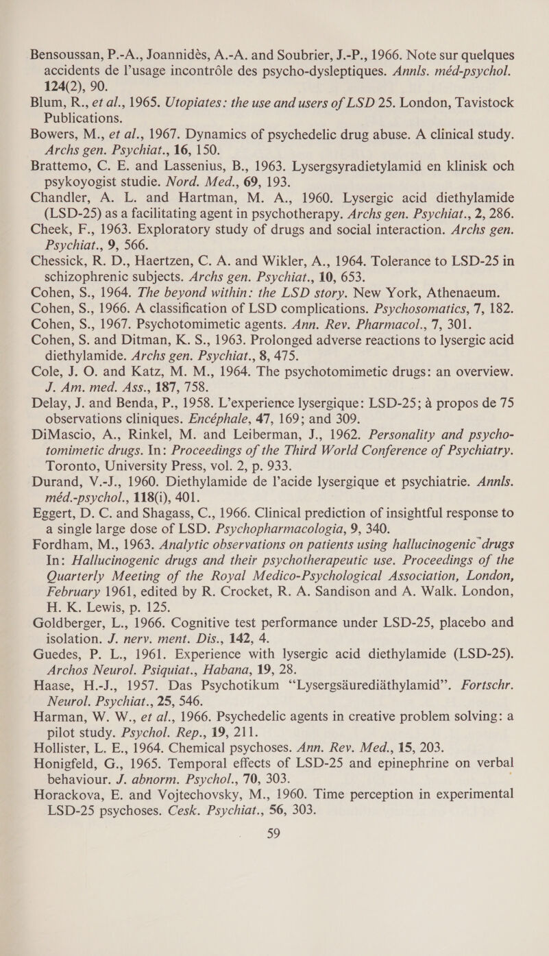Bensoussan, P.-A., Joannidés, A.-A. and Soubrier, J.-P., 1966. Note sur quelques accidents de ’usage incontréle des psycho-dysleptiques. Annis. méd-psychol. 124(2), 90. Blum, R., et al., 1965. Utopiates: the use and users of LSD 25. London, Tavistock Publications. Bowers, M., et al., 1967. Dynamics of psychedelic drug abuse. A clinical study. Archs gen. Psychiat., 16, 150. Brattemo, C. E. and Lassenius, B., 1963. Lysergsyradietylamid en klinisk och psykoyogist studie. Nord. Med., 69, 193. Chandler, A. L. and Hartman, M. A., 1960. Lysergic acid diethylamide (LSD-25) as a facilitating agent in psychotherapy. Archs gen. Psychiat., 2, 286. Cheek, F., 1963. Exploratory study of drugs and social interaction. Archs gen. Psychiat., 9, 566. Chessick, R. D., Haertzen, C. A. and Wikler, A., 1964. Tolerance to LSD-25 in schizophrenic subjects. Archs gen. Psychiat., 10, 653. Cohen, S., 1964. The beyond within: the LSD story. New York, Athenaeum. Cohen, S., 1966. A classification of LSD complications. Psychosomatics, 7, 182. Cohen, S., 1967. Psychotomimetic agents. Ann. Rev. Pharmacol., 7, 301. Cohen, S. and Ditman, K. S., 1963. Prolonged adverse reactions to lysergic acid diethylamide. Archs gen. Psychiat., 8, 475. Cole, J. O. and Katz, M. M., 1964. The psychotomimetic drugs: an overview. J. Am. med. Ass., 187, 758. Delay, J. and Benda, P., 1958. L’experience lysergique: LSD-25; a propos de 75 observations cliniques. Encéphale, 47, 169; and 309. DiMascio, A., Rinkel, M. and Leiberman, J., 1962. Personality and psycho- tomimetic drugs. In: Proceedings of the Third World Conference of Psychiatry. Toronto, University Press, vol. 2, p. 933. Durand, V.-J., 1960. Diethylamide de l’acide lysergique et psychiatrie. Annis. méd.-psychol., 118(1), 401. Eggert, D. C. and Shagass, C., 1966. Clinical prediction of insightful response to a single large dose of LSD. Psychopharmacologia, 9, 340. Fordham, M., 1963. Analytic observations on patients using hallucinogenic drugs In: Hallucinogenic drugs and their psychotherapeutic use. Proceedings of the Quarterly Meeting of the Royal Medico-Psychological Association, London, February 1961, edited by R. Crocket, R. A. Sandison and A. Walk. London, HK. Lewis, p. 125. Goldberger, L., 1966. Cognitive test performance under LSD-25, placebo and isolation. J. nervy. ment. Dis., 142, 4. Guedes, P. L., 1961. Experience with lysergic acid diethylamide (LSD-25). Archos Neurol. Psiquiat., Habana, 19, 28. Haase, H.-J., 1957. Das Psychotikum “‘Lysergsdurediathylamid’’. Fortschr. Neurol. Psychiat., 25, 546. Harman, W. W., et al., 1966. Psychedelic agents in creative problem solving: a pilot study. Psychol. Rep., 19, 211. Hollister, L. E., 1964. Chemical psychoses. Ann. Rev. Med., 15, 203. Honigfeld, G., 1965. Temporal effects of LSD-25 and epinephrine on verbal behaviour. J. abnorm. Psychol., 70, 303. Horackova, E. and Vojtechovsky, M., 1960. Time perception in experimental LSD-25 psychoses. Cesk. Psychiat., 56, 303.