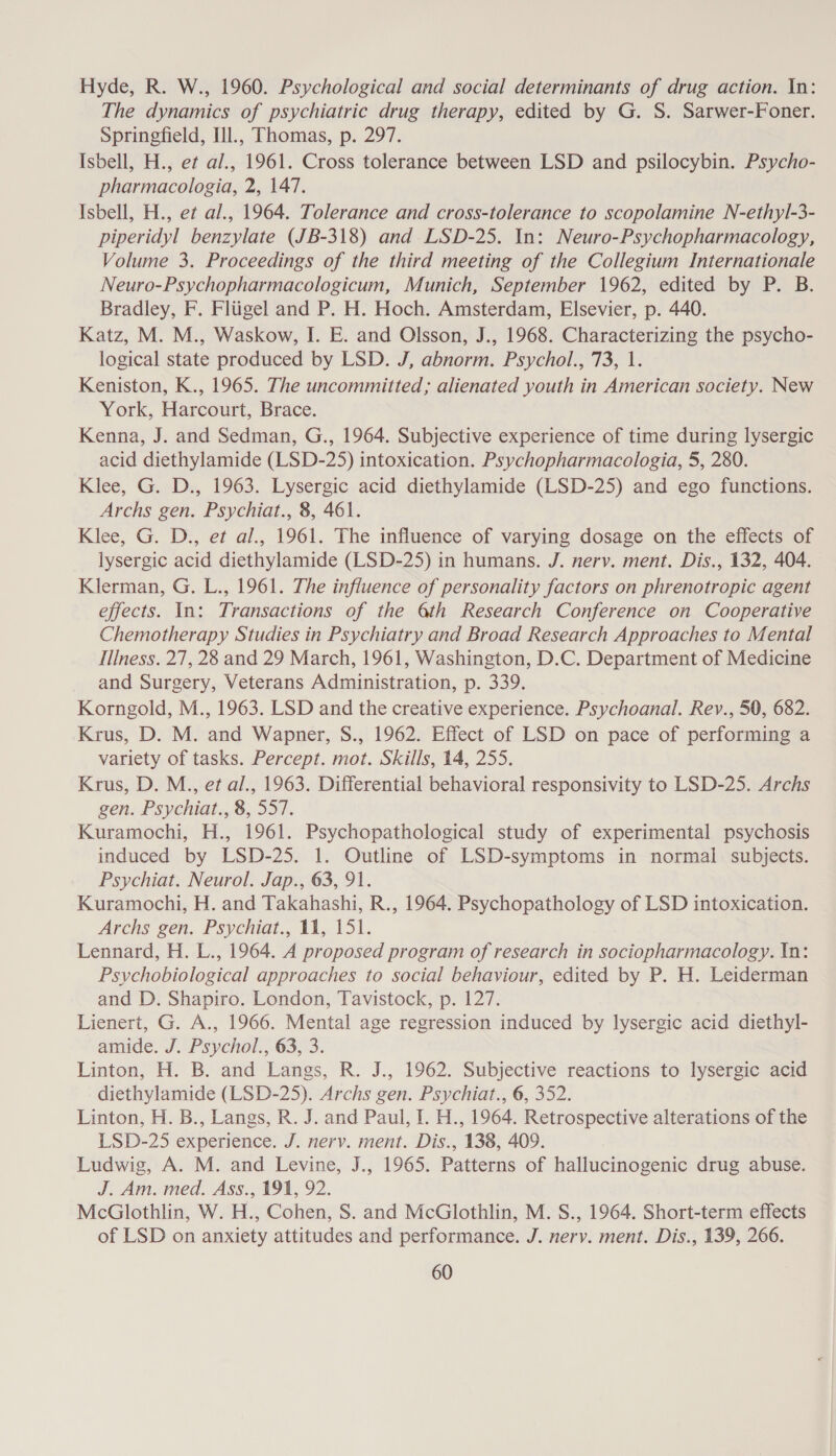 Hyde, R. W., 1960. Psychological and social determinants of drug action. In: The dynamics of psychiatric drug therapy, edited by G. S. Sarwer-Foner. Springfield, Il., Thomas, p. 297. Isbell, H., et al., 1961. Cross tolerance between LSD and psilocybin. Psycho- pharmacologia, 2, 147. Isbell, H., et al., 1964. Tolerance and cross-tolerance to scopolamine N-ethyl-3- piperidyl benzylate (JB-318) and LSD-25. In: Neuro-Psychopharmacology, Volume 3. Proceedings of the third meeting of the Collegium Internationale Neuro-Psychopharmacologicum, Munich, September 1962, edited by P. B. Bradley, F. Flugel and P. H. Hoch. Amsterdam, Elsevier, p. 440. Katz, M. M., Waskow, I. E. and Olsson, J., 1968. Characterizing the psycho- logical state produced by LSD. J, abnorm. Psychol., 73, 1. Keniston, K., 1965. The uncommitted; alienated youth in American society. New York, Harcourt, Brace. Kenna, J. and Sedman, G., 1964. Subjective experience of time during lysergic acid diethylamide (LSD-25) intoxication. Psychopharmacologia, 5, 280. Klee, G. D., 1963. Lysergic acid diethylamide (LSD-25) and ego functions. Archs gen. Psychiat., 8, 461. Klee, G. D., et al., 1961. The influence of varying dosage on the effects of lysergic acid diethylamide (LSD-25) in humans. J. nerv. ment. Dis., 132, 404. Klerman, G. L., 1961. The influence of personality factors on phrenotropic agent effects. In: Transactions of the 6th Research Conference on Cooperative Chemotherapy Studies in Psychiatry and Broad Research Approaches to Mental IlIness. 27, 28 and 29 March, 1961, Washington, D.C. Department of Medicine and Surgery, Veterans Administration, p. 339. Korngold, M., 1963. LSD and the creative experience. Psychoanal. Rev., 50, 682. Krus, D. M. and Wapner, S., 1962. Effect of LSD on pace of performing a variety of tasks. Percept. mot. Skills, 14, 255. Krus, D. M., et al., 1963. Differential behavioral responsivity to LSD-25. Archs gen. Psychiat., 8, 557. Kuramochi, H., 1961. Psychopathological study of experimental psychosis induced by LSD-25. 1. Outline of LSD-symptoms in normal subjects. Psychiat. Neurol. Jap., 63, 91. Kuramochi, H. and Takahashi, R., 1964. Psychopathology of LSD intoxication. Archs gen. Psychiat., 11, 151. Lennard, H. L., 1964. A proposed program of research in sociopharmacology. In: Psychobiological approaches to social behaviour, edited by P. H. Leiderman and D. Shapiro. London, Tavistock, p. 127. Lienert, G. A., 1966. Mental age regression induced by lysergic acid diethyl- amide. J. Psychol., 63, 3. Linton, H. B. and Langs, R. J., 1962. Subjective reactions to lysergic acid diethylamide (LSD-25). Archs gen. Psychiat., 6, 352. Linton, H. B., Langs, R. J. and Paul, I. H., 1964. Retrospective alterations of the LSD-25 experience. J. nervy. ment. Dis., 138, 409. Ludwig, A. M. and Levine, J., 1965. Patterns of hallucinogenic drug abuse. J. Am. med. Ass., 191, 92. McGlothlin, W. H., Cohen, S. and McGlothlin, M. S., 1964. Short-term effects of LSD on anxiety attitudes and performance. J. nervy. ment. Dis., 139, 266.