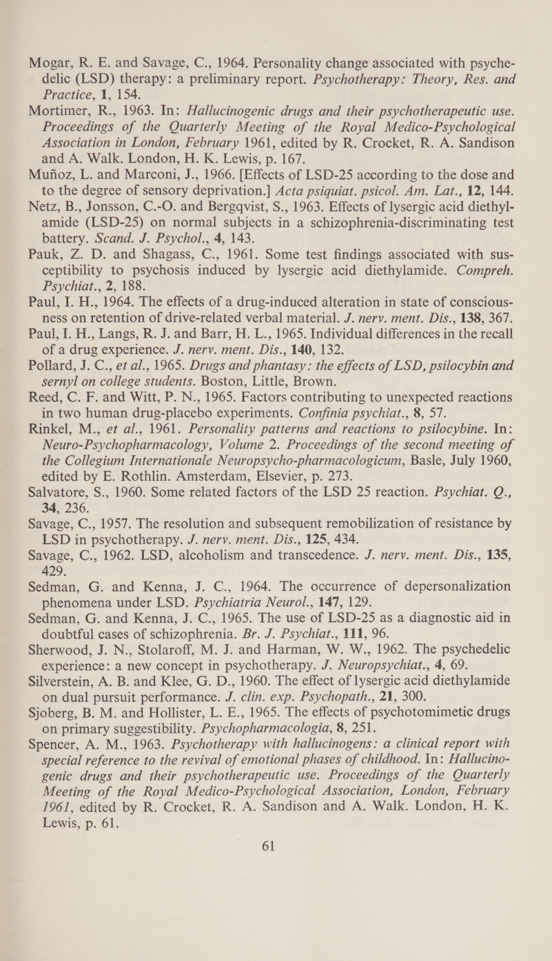 Mogar, R. E. and Savage, C., 1964. Personality change associated with psyche- delic (LSD) therapy: a preliminary report. Psychotherapy: Theory, Res. and Practice, 1, 154. Mortimer, R., 1963. In: Hallucinogenic drugs and their psychotherapeutic use. — Proceedings of the Quarterly Meeting of the Royal Medico-Psychological Association in London, February 1961, edited by R. Crocket, R. A. Sandison and A. Walk. London, H. K. Lewis, p. 167. Munoz, L. and Marconi, J., 1966. [Effects of LSD-25 according to the dose and to the degree of sensory deprivation.] Acta psiquiat. psicol. Am. Lat., 12, 144. Netz, B., Jonsson, C.-O. and Bergqvist, S., 1963. Effects of lysergic acid diethyl- amide (LSD-25) on normal subjects in a schizophrenia-discriminating test battery. Scand. J. Psychol., 4, 143. Pauk, Z. D. and Shagass, C., 1961. Some test findings associated with sus- ceptibility to psychosis induced by lysergic acid diethylamide. Compreh. Psychiat., 2, 188. Paul, I. H., 1964. The effects of a drug-induced alteration in state of conscious- ness on retention of drive-related verbal material. J. nerv. ment. Dis., 138, 367. Paul, I. H., Langs, R. J. and Barr, H. L., 1965. Individual differences in the recall of a drug experience. J. nerv. ment. Dis., 140, 132. Pollard, J. C., et al., 1965. Drugs and phantasy: the effects of LSD, psilocybin and sernyl on college students. Boston, Little, Brown. Reed, C. F. and Witt, P. N., 1965. Factors contributing to unexpected reactions in two human drug-placebo experiments. Confinia psychiat., 8, 57. Rinkel, M., et al., 1961. Personality patterns and reactions to psilocybine. In: Neuro-Psychopharmacology, Volume 2. Proceedings of the second meeting of the Collegium Internationale Neuropsycho-pharmacologicum, Basle, July 1960, edited by E. Rothlin. Amsterdam, Elsevier, p. 273. Salvatore, S., 1960. Some related factors of the LSD 25 reaction. Psychiat. Q., 34, 236. Savage, C., 1957. The resolution and subsequent remobilization of resistance by LSD in psychotherapy. J. nervy. ment. Dis., 125, 434. Savage, C., 1962. LSD, alcoholism and transcedence. J. nerv. ment. Dis., 135, 429. Sedman, G. and Kenna, J. C., 1964. The occurrence of depersonalization phenomena under LSD. Psychiatria Neurol., 147, 129. Sedman, G. and Kenna, J. C., 1965. The use of LSD-25 as a diagnostic aid in doubtful cases of schizophrenia. Br. J. Psychiat., 111, 96. Sherwood, J. N., Stolaroff, M. J. and Harman, W. W., 1962. The psychedelic experience: a new concept in psychotherapy. J. Neuropsychiat., 4, 69. Silverstein, A. B. and Klee, G. D., 1960. The effect of lysergic acid diethylamide on dual pursuit performance. J. clin. exp. Psychopath., 21, 300. Sjoberg, B. M. and Hollister, L. E., 1965. The effects of psychotomimetic drugs on primary suggestibility. Psychopharmacologia, 8, 251. Spencer, A. M., 1963. Psychotherapy with hallucinogens: a clinical report with special reference to the revival of emotional phases of childhood. In: Hallucino- genic drugs and their psychotherapeutic use. Proceedings of the Quarterly Meeting of the Royal Medico-Psychological Association, London, February 1961, edited by R. Crocket, R. A. Sandison and A. Walk. London, H. K. Lewis, p. 61.