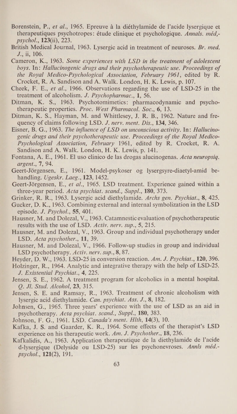 Borenstein, P., et al., 1965. Epreuve a la diéthylamide de l’acide lysergique et therapeutiques psychotropes: étude clinique et psychologique. Annals. méd,- psychol., 123(4i), 223. British Medical Journal, 1963. Lysergic acid in treatment of neuroses. Br. med. J., ii, 106. Cameron, K., 1963. Some experiences with LSD in the treatment of adolescent boys. In: Hallucinogenic drugs and their psychotherapeutic use. Proceedings of the Royal Medico-Psychological Association, February 1961, edited by R. Crocket, R. A. Sandison and A. Walk. London, H. K. Lewis, p. 107. Cheek, F. E., et al., 1966. Observations regarding the use of LSD-25 in the treatment of alcoholism. J. Psychopharmac., 1, 56. Ditman, K. S., 1963. Psychotomimetics: pharmacodynamic and _ psycho- therapeutic properties. Proc. West Pharmacol. Soc., 6, 13. Ditman, K. S., Hayman, M. and Whittlesey, J. R. B., 1962. Nature and fre- quency of claims following LSD. J. nerv. ment. Dis., 134, 346. Eisner, B. G., 1963. The influence of LSD on unconscious activity. In: Hallucino- genic drugs and their psychotherapeutic use. Proceedings of the Royal Medico- Psychological Association, February 1961, edited by R. Crocket, R. A. Sandison and A. Walk. London, H. K. Lewis, p. 141. Fontana, A. E., 1961. El uso clinico de las drogas alucinogenas. Acta neuropsiq. argent., 7, 94. Geert-Jérgensen, E., 1961. Model-psykoser og lysergsyre-diaetyl-amid be- handling. Ugeskr. Laeg., 123, 1452. Geert-Jérgensen, E., et al., 1965. LSD treatment. Experience gained within a three-year period. Acta psychiat. scand., Suppl., 180, 373. Grinker, R. R., 1963. Lysergic acid diethylamide. Archs gen. Psychiat., 8, 425. Gucker, D. K., 1963. Combining external and internal symbolization in the LSD episode. J. Psychol., 55, 401. Hausner, M. and Dolezal, V., 1963. Catamnestic evaluation of psychotherapeutic results with the use of LSD. Activ. nerv. sup., 5, 215. Hausner, M. and Dolezal, V., 1963. Group and individual psychotherapy under LSD. Acta psychother., 11, 39. Hausner, M. and Dolezal, V., 1966. Follow-up studies in group and individual LSD psychotherapy. Activ. nervy. sup., 8, 87. Heyder, D. W., 1963. LSD-25 in conversion reaction. Am. J. Psychiat., 120, 396. Holzinger, R., 1964. Analytic and integrative therapy with the help of LSD-25. J. Existential Psychiat., 4, 225. Jensen, S. E., 1962. A treatment program for alcoholics in a mental hospital. QO. Jl. Stud. Alcohol, 23, 315. Jensen, S. E. and Ramsay, R., 1963. Treatment of chronic alcoholism with lysergic acid diethylamide. Can. psychiat. Ass. J., 8, 182. Johnsen, G., 1965. Three years’ experience with the use of LSD as an aid in psychotherapy. Acta psychiat. scand., Suppl., 180, 383. Johnson, F. G., 1961. LSD. Canada’s ment. Hith, 14(3), 10. Kafka, J. S. and Gaarder, K. R., 1964. Some effects of the therapist’s LSD experience on his therapeutic work. Am. J. Psychother., 18, 236. Kafkalidis, A., 1963. Application therapeutique de la diethylamide de l’acide d-lysergique (Delyside ou LSD-25) sur les psychonevroses. Annis méd.- psycnol., 121(2), 191,
