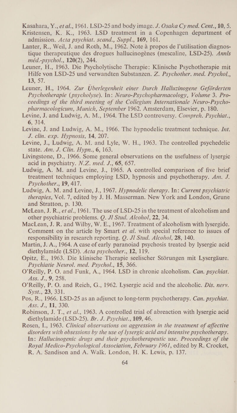 Kasahara, Y., et al., 1961. LSD-25 and body image. J. Osaka Cy med. Cent., 10, 5. Kristensen, K. K., 1963. LSD treatment in a Copenhagen department of admission. Acta psychiat. scand., Suppl., 169, 161. Lanter, R., Weil, J. and Roth, M., 1962. Note a propos de lutilisation diagnos- tique therapeutique des drogues hallucinogénes (mescaline, LSD-25). Annls méd.-psychol., 120(2), 244. Leuner, H., 1963. Die Psycholytische Therapie: Klinische Psychotherapie mit Hilfe von LSD-25 und verwandten Substanzen. Z. Psychother. med. Psychol., 13, 37. Leuner, H., 1964. Zur Uberlegenheit einer Durch Halluzinogene Geférderten Psychotherapie (psycholyse). In: Neuro-Psychopharmacology, Volume 3. Pro- ceedings of the third meeting of the Collegium Internationale Neuro-Psycho- pharmacologicum, Munich, September 1962. Amsterdam, Elsevier, p. 180. Levine, J. and Ludwig, A. M., 1964. The LSD controversy. Compreh. Psychiat., 6, 314. Levine, J. and Ludwig, A. M., 1966. The hypnodelic treatment technique. Jnt. J. clin. exp. Hypnosis, 14, 207. Levine, J., Ludwig, A. M. and Lyle, W. H., 1963. The controlled psychedelic state. Am. J. Clin. Hypn., 6, 163. Livingstone, D., 1966. Some general observations on the usefulness of lysergic acid in psychiatry. N.Z. med. J., 65, 657. Ludwig, A. M. and Levine, J., 1965. A controlled comparison of five brief treatment techniques employing LSD, hypnosis and psychotherapy. Am. J. Psychother., 19, 417. Ludwig, A. M. and Levine, J., 1967. Hypnodelic therapy. In: Current psychiatric therapies, Vol. 7, edited by J. H. Masserman. New York and London, Grune and Stratton, p. 130. McLean, J. R., et al., 1961. The use of LSD-25 in the treatment of alcoholism and other psychiatric problems. Q. J/ Stud. Alcohol, 22, 34. MacLean, J. R. and Wilby, W. E., 1967. Treatment of alcoholism with lysergide. Comment on the article by Smart et a/. with special reference to issues of responsibility in research reporting. Q. J] Stud. Alcohol, 28, 140. Martin, J. A., 1964. A case of early paranoiad psychosis treated by lysergic acid diethylamide (LSD). Acta psychother., 12, 119. Opitz, E., 1963. Die klinische Therapie seelischer Stérungen mit Lysergdure. Psychiatie Neurol. med. Psychol., 15, 366. O’Reilly, P. O. and Funk, A., 1964. LSD in chronic alcoholism. Can. psychiat. As6.J.,(9;:258. O’Reilly, P. O. and Reich, G., 1962. Lysergic acid and the alcoholic. Dis. nerv. Syst. 23, 331. Pos, R., 1966. LSD-25 as an adjunct to long-term psychotherapy. Can. psychiat. Ass 3%, 44,7330. Robinson, J. T., et al., 1963. A controlled trial of abreaction with lysergic acid diethylamide (LSD-25). Br. J. Psychiat., 109, 46. Rosen, I., 1963. Clinical observations on aggression in the treatment of affective disorders with obsessions by the use of lysergic acid and intensive psychotherapy. In: Hallucinogenic drugs and their psychotherapeutic use. Proceedings of the Royal Medico-Psychological Association, February 1961, edited by R. Crocket, R. A. Sandison and A. Walk. London, H. K. Lewis, p. 137.