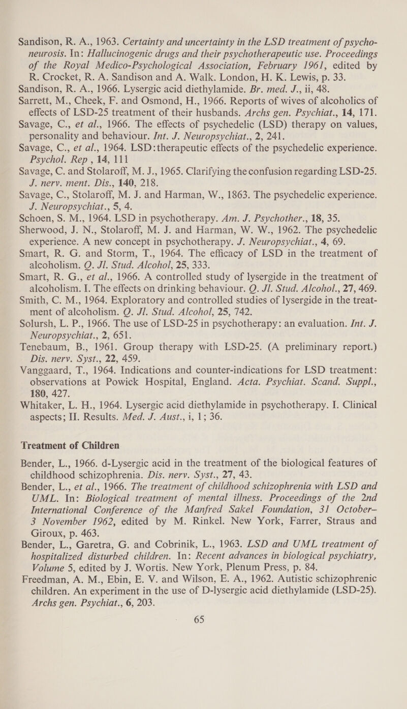 Sandison, R. A., 1963. Certainty and uncertainty in the LSD treatment of psycho- neurosis. In: Hallucinogenic drugs and their psychotherapeutic use. Proceedings of the Royal Medico-Psychological Association, February 1961, edited by R. Crocket, R. A. Sandison and A. Walk. London, H. K. Lewis, p. 33. Sandison, R. A., 1966. Lysergic acid diethylamide. Br. med. J., 11, 48. Sarrett, M., Cheek, F. and Osmond, H., 1966. Reports of wives of alcoholics of effects of LSD-25 treatment of their husbands. Archs gen. Psychiat., 14, 171. Savage, C., et al., 1966. The effects of psychedelic (LSD) therapy on values, personality and behaviour. Int. J. Neuropsychiat., 2, 241. Savage, C., et al., 1964. LSD: therapeutic effects of the psychedelic experience. Psychol. Rep , 14, 111 Savage, C. and Stolaroff, M. J., 1965. Clarifying the confusion regarding LSD-25. J. nerv. ment. Dis,, 140, 218. Savage, C., Stolaroff, M. J. and Harman, W., 1863. The psychedelic experience. J. Neuropsychiat., 5, 4. Schoen, S. M., 1964. LSD in psychotherapy. Am. J. Psychother., 18, 35. Sherwood, J. N., Stolaroff, M. J. and Harman, W. W., 1962. The psychedelic experience. A new concept in psychotherapy. J. Neuropsychiat., 4, 69. Smart, R. G. and Storm, T., 1964. The efficacy of LSD in the treatment of alcoholism. Q. JI. Stud. Alcohol, 25, 333. Smart, R. G., et al., 1966. A controlled study of lysergide in the treatment of alcoholism. I. The effects on drinking behaviour. QO. JI. Stud. Alcohol., 27, 469. Smith, C. M., 1964. Exploratory and controlled studies of lysergide in the treat- ment of alcoholism. Q. Jl. Stud. Alcohol, 25, 742. Solursh, L. P., 1966. The use of LSD-25 in psychotherapy: an evaluation. Int. J. Neuropsychiat., 2, 651. Tenebaum, B., 1961. Group therapy with LSD-25. (A preliminary report.) Dis. nerv. Syst., 22, 459. Vanggaard, T., 1964. Indications and counter-indications for LSD treatment: observations at Powick Hospital, England. Acta. Psychiat. Scand. Suppl., 180, 427. Whitaker, L. H., 1964. Lysergic acid diethylamide in psychotherapy. I. Clinical aspects; II. Results. Med. J. Aust., i, 1; 36. Treatment of Children Bender, L., 1966. d-Lysergic acid in the treatment of the biological features of childhood schizophrenia. Dis. nervy. Syst., 27, 43. Bender, L., et al., 1966. The treatment of childhood schizophrenia with LSD and UML. In: Biological treatment of mental illness. Proceedings of the 2nd International Conference of the Manfred Sakel Foundation, 31 October- 3 November 1962, edited by M. Rinkel. New York, Farrer, Straus and Giroux, p. 463. Bender, L., Garetra, G. and Cobrinik, L., 1963. LSD and UML treatment of hospitalized disturbed children. In: Recent advances in biological psychiatry, Volume 5, edited by J. Wortis. New York, Plenum Press, p. 84. Freedman, A. M., Ebin, E. V. and Wilson, E. A., 1962. Autistic schizophrenic children. An experiment in the use of D-lysergic acid diethylamide (LSD-25). Archs gen. Psychiat., 6, 203.