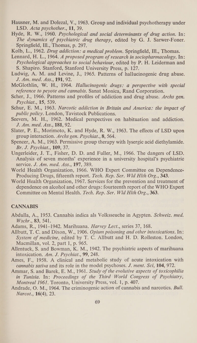Hausner, M. and Dolezal, V., 1963. Group and individual psychotherapy under LSD. Acta psychother., 11, 39. Hyde, R. W., 1960. Psychological and social determinants of drug action. In: The dynamics of psychiatric drug therapy, edited by G. J. Sarwer-Foner. Springfield, Il., Thomas, p. 297. Kolb, L., 1962. Drug addiction: a medical problem. Springfield, Ill., Thomas. Lennard, H. L., 1964. A proposed program of research in sociopharmacology. In: Psychological approaches to social behaviour, edited by P. H. Leiderman and S. Shapiro. Stanford, Stanford University Press, p. 127. Ludwig, A. M. and Levine, J., 1965. Patterns of hallucinogenic drug abuse. J. Am. med. Ass., 191, 92. McGlothlin, W. H., 1964. Hallucinogenic drugs: a perspective with special reference to peyote and cannabis. Sanat Monica, Rand Corporation. Scher, J., 1966. Patterns and profiles of addiction and drug abuse. Archs gen. Psychiat., 15, 539. Schur, E. M., 1963. Narcotic addiction in Britain and America: the impact of public policy. London, Tavistock Publications. Seevers, M. H., 1962. Medical perspectives on habituation and addiction. J. Am. med. Ass., 181, 92. Slater, P. E., Morimoto, K. and Hyde, R. W., 1963. The effects of LSD upon group interaction. Archs gen. Psychiat., 8, 564. Spencer, A. M., 1963. Permissive group therapy with lysergic acid diethylamide. Br. J. Psychiat., 109, 37. Ungerleider, J. T., Fisher, D. D. and Fuller, M., 1966. The dangers of LSD. Analysis of seven months’ experience in a university hospital’s psychiatric service. J. Am. med. Ass., 197, 389. World Health Organization, 1966. WHO Expert Committee on Dependence- Producing Drugs, fifteenth report. Tech. Rep. Ser. Wid Hlth Org., 343. World Health Organization, 1967. Services for the prevention and treatment of dependence on alcohol and other drugs: fourteenth report of the WHO Expert Committee on Mental Health. Tech. Rep. Ser. Wid Hlth Org., 363. CANNABIS Abdulla, A., 1953. Cannabis indica als Volksseuche in Agypten. Schweiz. med. Wschr., 83, 541. Adams, R., 1941-1942. Marihuana. Harvey Lect., series 37, 168. Allbutt, T. C. and Dixon, W., 1906. Opium poisoning and other intoxications. In: System of medicine, edited by T. C. Allbutt and H. D. Rolleston. London, Macmillan, vol. 2, part 1, p. 965. Allentuck, S. and Bowman, K. M., 1942. The psychiatric aspects of marihuana intoxication. Am. J. Psychiat., 99, 248. Ames, F., 1958. A clinical and metabolic study of acute intoxication with cannabis sativa and its role in the model psychoses. J. ment. Sci, 104, 972. Ammar, S. and Barek, E. M., 1961. Study of the evolutive aspects of toxicophilia in Tunisia. In: Proceedings of the Third World Congress of Psychiatry, Montreal 1961. Toronto, University Press, vol. 1, p. 407. Andrade, O. M., 1964. The criminogenic action of cannabis and narcotics. Bull. Narcot., 16(4), 23.