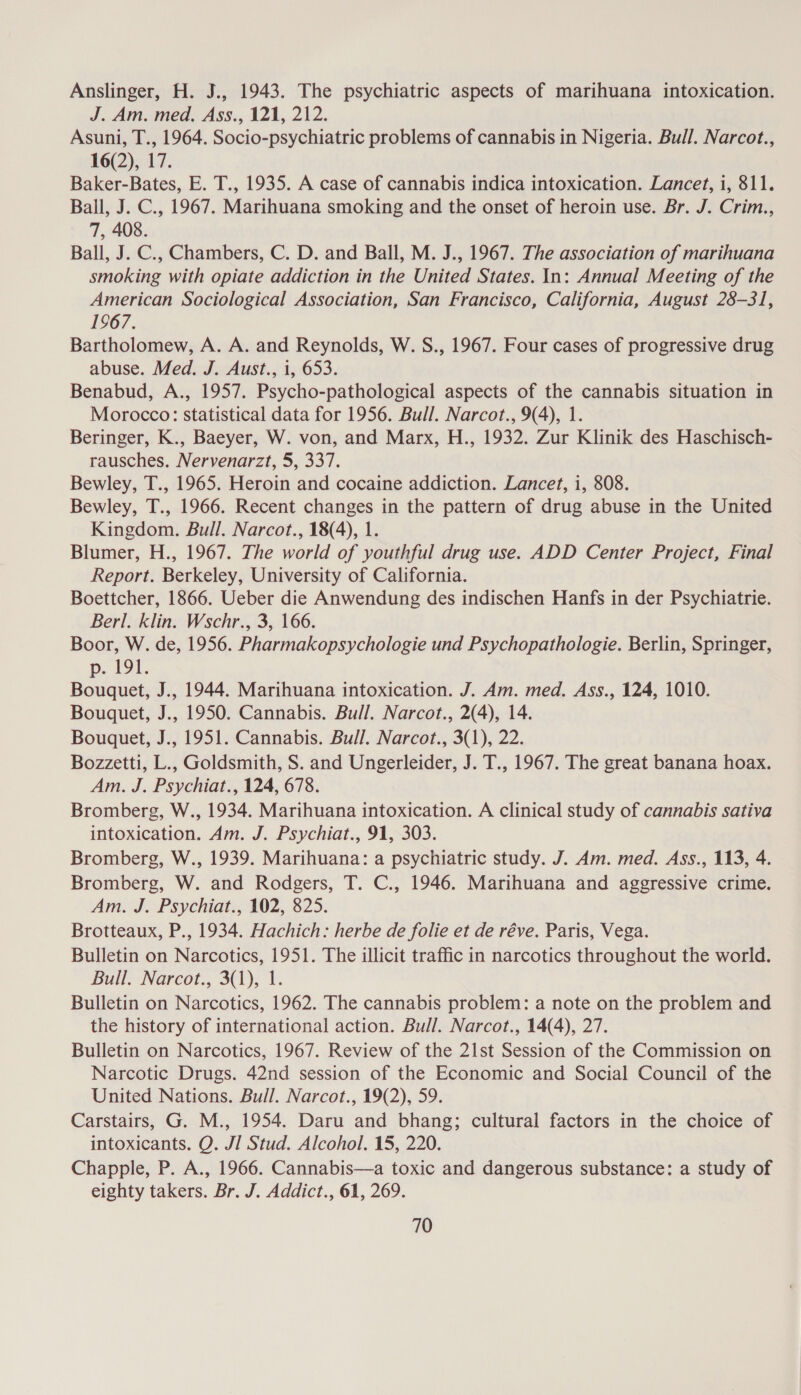 Anslinger, H. J., 1943. The psychiatric aspects of marihuana intoxication. J. Am. med, Ass., 121, 212. Asuni, T., 1964. Socio-psychiatric problems of cannabis in Nigeria. Bull. Narcot., 16(2), 17. Baker-Bates, E. T., 1935. A case of cannabis indica intoxication. Lancet, i, 811. Ball, J. C., 1967. Marihuana smoking and the onset of heroin use. Br. J. Crim., 7, 408. Ball, J. C., Chambers, C. D. and Ball, M. J., 1967. The association of marihuana smoking with opiate addiction in the United States. In: Annual Meeting of the American Sociological Association, San Francisco, California, August 28-31, 1967. Bartholomew, A. A. and Reynolds, W. S., 1967. Four cases of progressive drug abuse. Med. J. Aust., i, 653. Benabud, A., 1957. Psycho-pathological aspects of the cannabis situation in Morocco: statistical data for 1956. Bull. Narcot., 9(4), 1. Beringer, K., Baeyer, W. von, and Marx, H., 1932. Zur Klinik des Haschisch- rausches. Nervenarzt, 5, 337. Bewley, T., 1965. Heroin and cocaine addiction. Lancet, i, 808. Bewley, T., 1966. Recent changes in the pattern of drug abuse in the United Kingdom. Bull. Narcot., 18(4), 1. Blumer, H., 1967. The world of youthful drug use. ADD Center Project, Final Report. Berkeley, University of California. Boettcher, 1866. Ueber die Anwendung des indischen Hanfs in der Psychiatrie. Berl. klin. Wschr., 3, 166. Boor, W. de, 1956. Pharmakopsychologie und Psychopathologie. Berlin, Springer, p. 191. Bouquet, J., 1944. Marihuana intoxication. J. Am. med. Ass., 124, 1010. Bouquet, J., 1950. Cannabis. Bull. Narcot., 2(4), 14. Bouquet, J., 1951. Cannabis. Bull. Narcot., 3(1), 22. Bozzetti, L., Goldsmith, S. and Ungerleider, J. T., 1967. The great banana hoax. Am. J. Psychiat., 124, 678. Bromberg, W., 1934. Marihuana intoxication. A clinical study of cannabis sativa intoxication. Am. J. Psychiat., 91, 303. Bromberg, W., 1939. Marihuana: a psychiatric study. J. Am. med. Ass., 113, 4. Bromberg, W. and Rodgers, T. C., 1946. Marihuana and aggressive crime. Am. J. Psychiat., 102, 825. Brotteaux, P., 1934. Hachich: herbe de folie et de réve. Paris, Vega. Bulletin on Narcotics, 1951. The illicit traffic in narcotics throughout the world. Bull, Narcot., 3(1), 1. Bulletin on Narcotics, 1962. The cannabis problem: a note on the problem and the history of international action. Bull. Narcot., 14(4), 27. Bulletin on Narcotics, 1967. Review of the 21st Session of the Commission on Narcotic Drugs. 42nd session of the Economic and Social Council of the United Nations. Bull. Narcot., 19(2), 59. Carstairs, G. M., 1954. Daru and bhang; cultural factors in the choice of intoxicants. Q. JI Stud. Alcohol, 15, 220. Chapple, P. A., 1966. Cannabis—a toxic and dangerous substance: a study of eighty takers. Br. J. Addict., 61, 269.