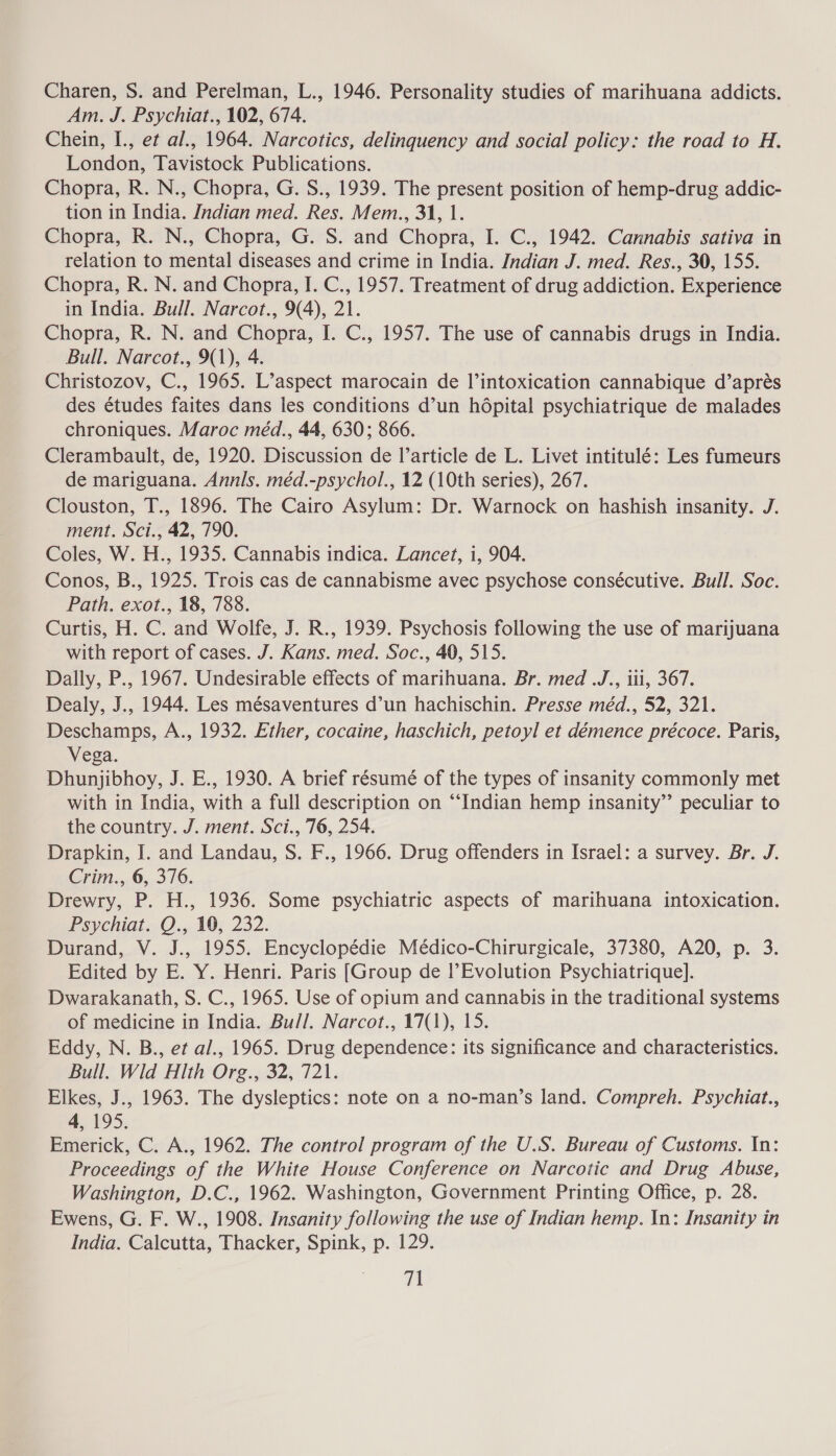 Charen, S. and Perelman, L., 1946. Personality studies of marihuana addicts. Am. J. Psychiat., 102, 674. Chein, I., et al., 1964. Narcotics, delinquency and social policy: the road to H. London, Tavistock Publications. Chopra, R. N., Chopra, G. S., 1939. The present position of hemp-drug addic- tion in India. Indian med. Res. Mem., 31, 1. Chopra, R. N., Chopra, G. S. and Chopra, I. C., 1942. Cannabis sativa in relation to mental diseases and crime in India. Indian J. med. Res., 30, 155. Chopra, R. N. and Chopra, I. C., 1957. Treatment of drug addiction. Experience in India. Bull. Narcot., 9(4), 21. Chopra, R. N. and Chopra, I. C., 1957. The use of cannabis drugs in India. Bull. Narcot., 9(1), 4. Christozov, C., 1965. L’aspect marocain de l’intoxication cannabique d’aprés des études faites dans les conditions d’un hépital psychiatrique de malades chroniques. Maroc méd., 44, 630; 866. Clerambault, de, 1920. Discussion de Il’article de L. Livet intitulé: Les fumeurs de mariguana. Annis. méd.-psychol., 12 (10th series), 267. Clouston, T., 1896. The Cairo Asylum: Dr. Warnock on hashish insanity. J. ment. Sci., 42, 790. Coles, W. H., 1935. Cannabis indica. Lancet, i, 904. Conos, B., 1925. Trois cas de cannabisme avec psychose consécutive. Bull. Soc. Path. exot., 18, 788. Curtis, H. C. and Wolfe, J. R., 1939. Psychosis following the use of marijuana with report of cases. J. Kans. med. Soc., 40, 515. Dally, P., 1967. Undesirable effects of marihuana. Br. med .J., iii, 367. Dealy, J., 1944. Les mésaventures d’un hachischin. Presse méd., 52, 321. Deschamps, A., 1932. Ether, cocaine, haschich, petoyl et démence précoce. Paris, Vega. Dhunjibhoy, J. E., 1930. A brief résumé of the types of insanity commonly met with in India, with a full description on “Indian hemp insanity”’ peculiar to the country. J. ment. Sci., 76, 254. Drapkin, I. and Landau, S. F., 1966. Drug offenders in Israel: a survey. Br. J. Crim., 6, 376. Drewry, P. H., 1936. Some psychiatric aspects of marihuana intoxication. Psychiat. Q., 10, 232. Durand, V. J., 1955. Encyclopédie Médico-Chirurgicale, 37380, A20, p. 3. Edited by E. Y. Henri. Paris [Group de l’ Evolution Psychiatrique]. Dwarakanath, S. C., 1965. Use of opium and cannabis in the traditional systems of medicine in India. Bull. Narcot., 17(1), 15. Eddy, N. B., et al., 1965. Drug dependence: its significance and characteristics. Bull. Wild Hlth Org., 32, 721. Elkes, J., 1963. The dysleptics: note on a no-man’s land. Compreh. Psychiat., 4, 195. Emerick, C. A., 1962. The control program of the U.S. Bureau of Customs. In: Proceedings of the White House Conference on Narcotic and Drug Abuse, Washington, D.C., 1962. Washington, Government Printing Office, p. 28. Ewens, G. F. W., 1908. Insanity following the use of Indian hemp. In: Insanity in India. Calcutta, Thacker, Spink, p. 129. cA