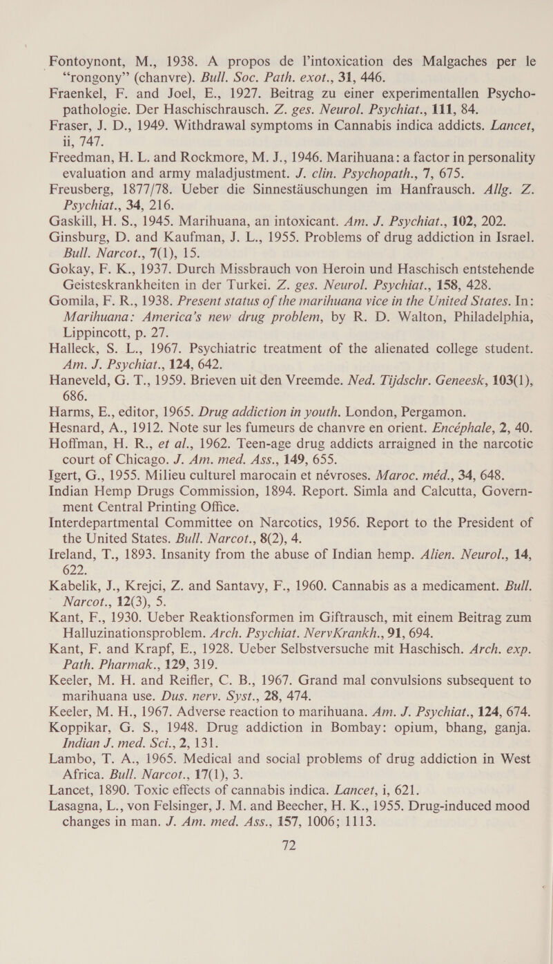 -Fontoynont, M., 1938. A propos de Vintoxication des Malgaches per le “rongony”’ (chanvre). Bull. Soc. Path. exot., 31, 446. Fraenkel, F. and Joel, E., 1927. Beitrag zu einer experimentallen Psycho- pathologie. Der Haschischrausch. Z. ges. Neurol. Psychiat., 111, 84. Fraser, J. D., 1949. Withdrawal symptoms in Cannabis indica addicts. Lancet, il, 747. Freedman, H. L. and Rockmore, M. J., 1946. Marihuana: a factor in personality evaluation and army maladjustment. J. clin. Psychopath., 7, 675. Freusberg, 1877/78. Ueber die Sinnestaéuschungen im Hanfrausch. Allg. Z. Psychiat., 34, 216. Gaskill, H. S., 1945. Marihuana, an intoxicant. Am. J. Psychiat., 102, 202. Ginsburg, D. and Kaufman, J. L., 1955. Problems of drug addiction in Israel. Bull. Narcot., 7(1), 15. Gokay, F. K., 1937. Durch Missbrauch von Heroin und Haschisch entstehende Geisteskrankheiten in der Turkei. Z. ges. Neurol. Psychiat., 158, 428. Gomila, F. R., 1938. Present status of the marihuana vice in the United States. In: Marihuana: America’s new drug problem, by R. D. Walton, Philadelphia, Lippincott; p. 27. Halleck, S. L., 1967. Psychiatric treatment of the alienated college student. Am. J. Psychiat., 124, 642. Haneveld, G. T., 1959. Brieven uit den Vreemde. Ned. Tijdschr. Geneesk, 103(1), 686. Harms, E., editor, 1965. Drug addiction in youth. London, Pergamon. Hesnard, A., 1912. Note sur les fumeurs de chanvre en orient. Encéphale, 2, 40. Hoffman, H. R., et al., 1962. Teen-age drug addicts arraigned in the narcotic court of Chicago. J. Am. med. Ass., 149, 655. Igert, G., 1955. Milieu culturel marocain et névroses. Maroc. méd., 34, 648. Indian Hemp Drugs Commission, 1894. Report. Simla and Calcutta, Govern- ment Central Printing Office. Interdepartmental Committee on Narcotics, 1956. Report to the President of the United States. Bull. Narcot., 8(2), 4. Ireland, T., 1893. Insanity from the abuse of Indian hemp. Alien. Neurol., 14, 622. Kabelik, J., Krejci, Z. and Santavy, F., 1960. Cannabis as a medicament. stl Narcot., 12(3), a Kant, F., 1930, Ueber Reaktionsformen im Giftrausch, mit einem Beitrag zum Halluzinationsproblem. Arch. Psychiat. NervKrankh., 91, 694. Kant, F. and Krapf, E., 1928. Ueber Selbstversuche mit Haschisch. Arch. exp. Path. Pharmak., 129, 319. Keeler, M. H. and Reifier, C. B., 1967. Grand mal convulsions subsequent to marihuana use. Dus. nery. Syst., 28, 474. Keeler, M. H., 1967. Adverse reaction to marihuana. Am. J. Psychiat., 124, 674. Koppikar, G. S., 1948. Drug addiction in Bombay: opium, bhang, ganja. Indian J. med. Sci., 2, 131. Lambo, T. A., 1965. Medical and social problems of drug addiction in West Africa. Bull. Narcot., 17(1), 3. Lancet, 1890. Toxic effects of cannabis indica. Lancet, i, 621. Lasagna, L., von Felsinger, J. M. and Beecher, H. K., 1955. Drug-induced mood changes in man. J. Am. med. Ass., 157, 1006; 1113. Vo