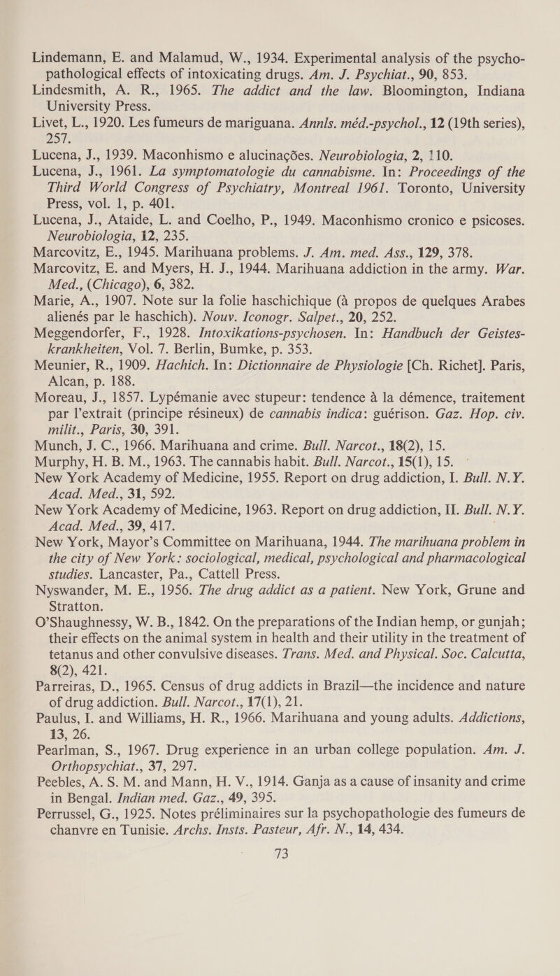 Lindemann, E. and Malamud, W., 1934. Experimental analysis of the psycho- pathological effects of intoxicating drugs. Am. J. Psychiat., 90, 853. Lindesmith, A. R., 1965. The addict and the law. Bloomington, Indiana University Press. Livet, L., 1920. Les fumeurs de mariguana. Annis. méd.-psychol., 12 (19th series), 257. Lucena, J., 1939. Maconhismo e alucinacées. Neurobiologia, 2, 110. Lucena, J., 1961. La symptomatologie du cannabisme. In: Proceedings of the Third World Congress of Psychiatry, Montreal 1961. Toronto, University Press, vol. 1, p. 401. Lucena, J., Ataide, L. and Coelho, P., 1949. Maconhismo cronico e psicoses. Neurobiologia, 12, 235. Marcovitz, E., 1945. Marihuana problems. J. Am. med. Ass., 129, 378. Marcovitz, E. and Myers, H. J., 1944. Marihuana addiction in the army. War. Med., (Chicago), 6, 382. Marie, A., 1907. Note sur la folie haschichique (4 propos de quelques Arabes alienés par le haschich). Nouv. Iconogr. Salpet., 20, 252. Meggendorfer, F., 1928. Intoxikations-psychosen. In: Handbuch der Geistes- krankheiten, Vol. 7. Berlin, Bumke, p. 353. Meunier, R., 1909. Hachich. In: Dictionnaire de Physiologie [Ch. Richet]. Paris, Alcan, p. 188. Moreau, J., 1857. Lypémanie avec stupeur: tendence a la démence, traitement par lextrait (principe résineux) de cannabis indica: guérison. Gaz. Hop. civ. milit., Paris, 30, 391. Munch, J. C., 1966. Marihuana and crime. Bull. Narcot., 18(2), 15. Murphy, H. B. M., 1963. The cannabis habit. Bull. Narcot., 15(1), 15. New York Academy of Medicine, 1955. Report on drug addiction, I. Bull. N.Y. Acad. Med., 31, 592. New York Academy of Medicine, 1963. Report on drug addiction, II. Bull. N.Y. Acad. Med., 39, 417. New York, Mayor’s Committee on Marihuana, 1944. The marihuana problem in the city of New York: sociological, medical, psychological and pharmacological studies. Lancaster, Pa., Cattell Press. Nyswander, M. E., 1956. The drug addict as a patient. New York, Grune and Stratton. O’Shaughnessy, W. B., 1842. On the preparations of the Indian hemp, or gunjah; their effects on the animal system in health and their utility in the treatment of tetanus and other convulsive diseases. Trans. Med. and Physical. Soc. Calcutta, 8(2), 421. Parreiras, D., 1965. Census of drug addicts in Brazil—the incidence and nature of drug addiction. Bull. Narcot., 17(1), 21. Paulus, I. and Williams, H. R., 1966. Marihuana and young adults. Addictions, 13, 26. Pearlman, S., 1967. Drug experience in an urban college population. Am. J. Orthopsychiat., 37, 297. Peebles, A. S. M. and Mann, H. V., 1914. Ganja as a cause of insanity and crime in Bengal. Indian med. Gaz., 49, 395. Perrussel, G., 1925. Notes préliminaires sur la psychopathologie des fumeurs de chanvre en Tunisie. Archs. Insts. Pasteur, Afr. N., 14, 434. 13
