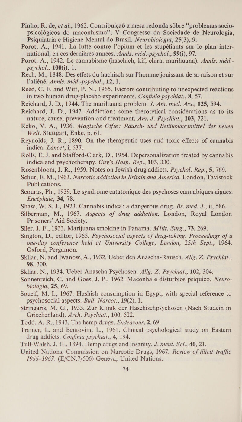 Pinho, R. de, et al., 1962. Contribuigaé a mesa redonda sdébre “‘problemas socio- psicolégicos do maconhismo”’, V Congresso da Sociedade de Neurologia, Psiquiatria e Higiene Mental do Brasil. Neurobiologia, 25(3), 9. Porot, A., 1941. La lutte contre opium et les stupéfiants sur le plan inter- national, en ces derniéres annees. Annls. méd.-psychol., 99(i), 97. Porot, A., 1942. Le cannabisme (haschich, kif, chira, marihuana). Annls. méd.- psychol., 100(1), 1. Rech, M., 1848. Des effets du hachisch sur l’homme jouissant de sa raison et sur Valiéné. Annls. méd.-psychol., 12, 1. Reed, C. F. and Witt, P. N., 1965. Factors contributing to unexpected reactions in two human drug-placebo experiments. Confinia psychiat., 8, 57. Reichard, J. D., 1944. The marihuana problem. J. Am. med. Ass., 125, 594. Reichard, J. D., 1947. Addiction: some theroretical considerations as to its nature, cause, prevention and treatment. Am. J. Psychiat., 103, 721. Reko, V. A., 1936. Magische Gifte: Rausch- und Betdubungsmittel der neuen Welt. Stuttgart, Enke, p. 61. Reynolds, J. R., 1890. On the therapeutic uses and toxic effects of cannabis indica. Lancet, i, 637. Rolls, E. J. and Stafford-Clark, D., 1954. Depersonalization treated by cannabis indica and psychotherapy. Guy’s Hosp. Rep., 103, 330. Rosenbloom, J. R., 1959. Notes on Jewish drug addicts. Psychol. Rep., 5, 769. Schur, E. M., 1963. Narcotic addiction in Britain and America. London, Tavistock Publications. Scouras, Ph., 1939. Le syndrome catatonique des psychoses cannabiques aigues. Encéphale, 34, 78. Shaw, W. S. J., 1923. Cannabis indica: a dangerous drug. Br. med. J., ii, 586. Silberman, M., 1967. Aspects of drug addiction. London, Royal London Prisoners’ Aid Society. Siler, J. F., 1933. Marijuana smoking in Panama. Milit. Surg., 73, 269. Sington, D., editor, 1965. Psychosocial aspects of drug-taking. Proceedings of a one-day conference held at University College, London, 25th Sept., 1964. Oxford, Pergamon. Skliar, N. and Iwanow, A., 1932. Ueber den Anascha-Rausch. Allg. Z. Psychiat., 98, 300. Skliar, N., 1934. Ueber Anascha Psychosen. Allg. Z. Psychiat., 102, 304. Sonnenreich, C. and Goes, J. P., 1962. Maconha e disturbios psiquico. Neuro- biologia, 25, 69. Soueif, M. I., 1967. Hashish consumption in Egypt, with special reference to psychosocial aspects. Bull. Narcot., 19(2), 1. Stringaris, M. G., 1933. Zur Klinik der Haschischpsychosen (Nach Studein in Griechenland). Arch. Psychiat., 100, 522. Todd, A. R., 1943. The hemp drugs. Endeavour, 2, 69. Tramer, L. and Bentovim, L., 1961. Clinical psychological study on Eastern drug addicts. Confinia psychiat., 4, 194. Tull-Walsh, J. H., 1894. Hemp drugs and insanity. J. ment. Sci., 40, 21. United Nations, Commission on Narcotic Drugs, 1967. Review of illicit traffic 1966-1967. (E/CN.7/506) Geneva, United Nations.