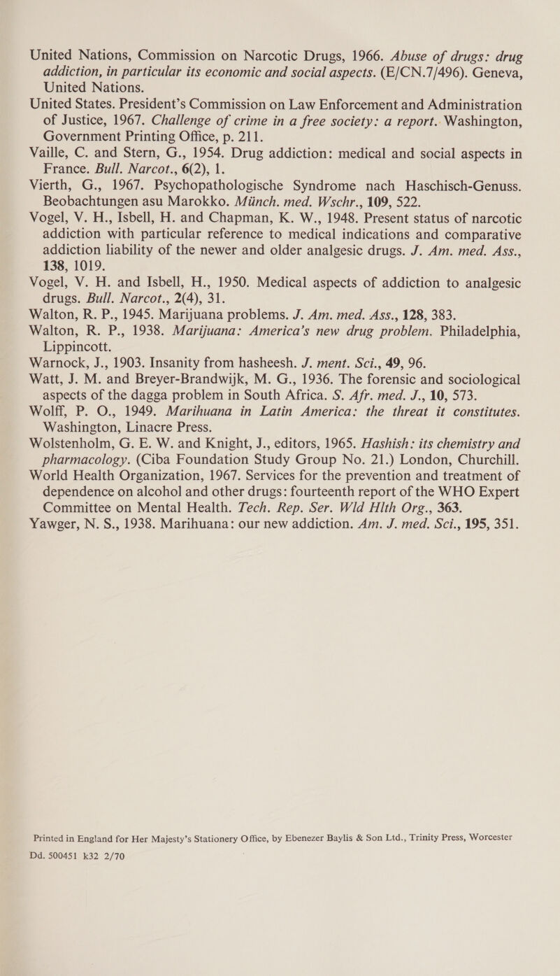 addiction, in particular its economic and social aspects. (E/CN.7/496). Geneva, United Nations. United States. President’s Commission on Law Enforcement and Administration of Justice, 1967. Challenge of crime in a free society: a report. Washington, Government Printing Office, p. 211. Vaille, C. and Stern, G., 1954. Drug addiction: medical and social aspects in France. Bull. Narcot., 6(2), 1. Vierth, G., 1967. Psychopathologische Syndrome nach Haschisch-Genuss. Beobachtungen asu Marokko. Miinch. med. Wschr., 109, 522. Vogel, V. H., Isbell, H. and Chapman, K. W., 1948. Present status of narcotic addiction with particular reference to medical indications and comparative addiction liability of the newer and older analgesic drugs. J. Am. med. Ass., 138, 1019. Vogel, V. H. and Isbell, H., 1950. Medical aspects of addiction to analgesic drugs. Bull. Narcot., 2(4), 31. Walton, R. P., 1945. Marijuana problems. J. Am. med. Ass., 128, 383. Walton, R. P., 1938. Marijuana: America’s new drug problem. Philadelphia, Lippincott. Warnock, J., 1903. Insanity from hasheesh. J. ment. Sci., 49, 96. Watt, J. M. and Breyer-Brandwijk, M. G., 1936. The forensic and sociological aspects of the dagga problem in South Africa. S. Afr. med. J., 10, 573. Wolff, P. O., 1949. Marihuana in Latin America: the threat it constitutes. Washington, Linacre Press. Wolstenholm, G. E. W. and Knight, J., editors, 1965. Hashish: its chemistry and pharmacology. (Ciba Foundation Study Group No. 21.) London, Churchill. World Health Organization, 1967. Services for the prevention and treatment of dependence on alcohol and other drugs: fourteenth report of the WHO Expert Committee on Mental Health. Tech. Rep. Ser. Wid Hlth Org., 363. Yaweger, N. S., 1938. Marihuana: our new addiction. Am. J. med. Sci., 195, 351. Printed in England for Her Majesty’s Stationery Office, by Ebenezer Baylis &amp; Son Ltd., Trinity Press, Worcester Dd. 500451 k32 2/70