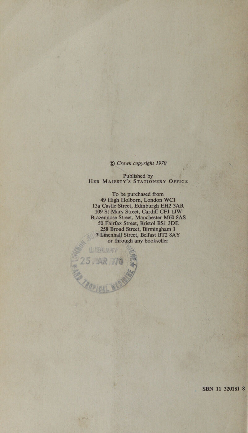 © Crown copyright 1970 Published by f HER MAJESTY’S STATIONERY OFFICE To be purchased from 49 High Holborn, London WC1 13a Castle Street, Edinburgh EH2 3AR 109 St Mary Street, Cardiff CF1 1JW Brazennose Street, Manchester M60 8AS 50 Fairfax Street, Bristol BS1 3DE 258 Broad Street, Birmingham 1 7 Linenhall Street, Belfast BT2 8AY or through any bookseller a0 - ss «pa ts % Sle 13. c= *, ue ae pa 3 ™, SBN 11 320181 8