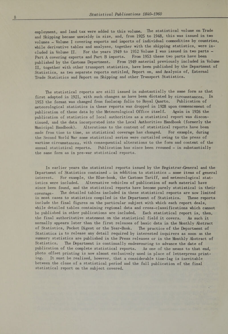 employment, and land tax were added to this volume. The statistical volume on Trade and Shipping became unwieldy in size, and, from 1925 to 1948, this was issued in two volumes - Volume I covering exports and imports of individual commodities by countries, while derivative tables and analyses, together with the shipping statistics, were in¬ cluded in Volume II. For the years 1949 to 1952 Volume I was issued in two parts - Part A covering exports and Part B imports. From 1953 these two parts have been published by the Customs Department. From 1949 material previously included in Volume II, together with other transport statistics, have been published by the Department of Statistics, as two separate reports entitled, Report on, and Analysis of, External Trade Statistics and Report on Shipping and other Transport Statistics. The statistical reports are still issued in substantially the same form as that first adopted in 1921, with such changes as have been dictated by circumstances. In 1953 the format was changed from foolscap folio to Royal Quarto. Publication of meteorological statistics in these reports was dropped in 1928 upon commencement of publication of these data by the Meteorological Office itself. Again in 1926 the publication of statistics of local authorities as a statistical report was discon¬ tinued, and the data incorporated into the Local Authorities Handbook (formerly the Municipal Handbook). Alterations to the content of statistical reports have been made from time to time, as statistical coverage has changed. For example, during the Second World War some statistical series were curtailed owing to the press of wartime circumstances, with consequential alterations to the form and content of the annual statistical reports. Publication has since been resumed - in substantially the same form as in pre-war statistical reports. In earli-er years the statistical reports issued by the Registrar-General and the Department of Statistics contained - in addition to statistics - some items of general interest. For example, the Blue-book, the Customs Tariff, and meteorological stat¬ istics were included. Alternative vehicles of publication of such material have since been found, and the statistical reports have become purely statistical in their coverage* Ike detailed tables included in these statistical reports are now limited in most cases to statistics compiled in the Department of Statistics. These reports include the final figures on the particular subject with which each report deals, while detailed tables containing regional data and cross-classifications which cannot be published in other publications are included. Each statistical report is, then, the final authoritative statement on the statistical field it covers. As such it normally appears later than the first releases of basic data in the Monthly Abstract of Statistics, Pocket Digest or the Year-Book. The practice of the Department of Statistics is to release any detail required by interested inquirers as soon as the summary statistics are published in the Press releases or in the Monthly Abstract of Statistics. The Department is continually endeavouring to advance the date of publication of the complete statistical reports. As one of the means to that end, photo offset printing is now almost exclusively used in place of letterpress print¬ ing. It must be realised, however, that a considerable time-lag is inevitable between the close of a statistical period and the full publication of the final statistical report on the subject covered.