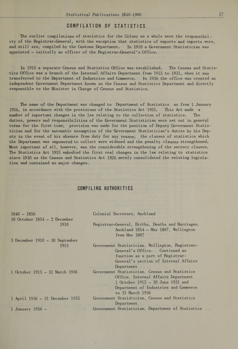 COMPILATION OF STATISTICS The earlier compilations of statistics for the Colony as a whole were the responsibil¬ ity of the Registrar-General, with the exception that statistics of exports and imports were, and still are, compiled by the Customs Department. In 1910 a Government Statistician was appointed - initially an officer of the Registrar-General’s Office. In 1915 a separate Census and Statistics Office was established. The Census and Statis¬ tics Office was a branch of the Internal Affairs Department from 1915 to 1931, when it was transferred to the Department of Industries and Commerce. In 1936 the office was created an independent Government Department known as the Census and Statistics Department and directly responsible to the Minister in Charge of Census and Statistics. The name of the Department was changed to Department of Statistics as from 1 January 1956, in accordance with the provisions of the Statistics Act 1955. This Act made a number of important changes in the law relating to the collection of statistics. The duties, powers and responsibilities of the Government Statistician were set out in general terms for the first time; provision was made for the position of Deputy Government Statis¬ tician and for the automatic assumption of the Government Statistician’s duties by his Dep¬ uty in the event of his absence from duty for any reason; the classes of statistics which the Department was empowered to collect were widened and the penalty clauses strengthened. Most important of all, however, was the considerable strengthening of the secrecy clauses. The Statistics Act 1955 embodied the first real changes in the law relating to statistics since 1910 as the Census and Statistics Act 1926 merely consolidated the existing legisla¬ tion and contained no major changes. COMPILING AUTHORITIES 1840 - 1856 10 October 1854 - 2 December 1910 3 December 1910 - 30 September 1915 1 October 1915 - 31 March 1936 1 April 1936 - 31 December 1955 1 January 1956 - Colonial Secretary, Auckland Registrar-General, Births, Deaths and Marriages, Auckland 1854 - May 1867, Wellington from May 1867 Government Statistician, Wellington, Registrar- General’s Office. Continued as function as a part of Registrar- General’s section of Internal Affairs Department Government Statistician, Census and Statistics Office, Internal Affairs Department 1 October 1915 - 30 June 1931 and Department of Industries and Commerce to 31 March 1936 Government Statistician, Census and Statistics Department Government Statistician, Department of Statistics