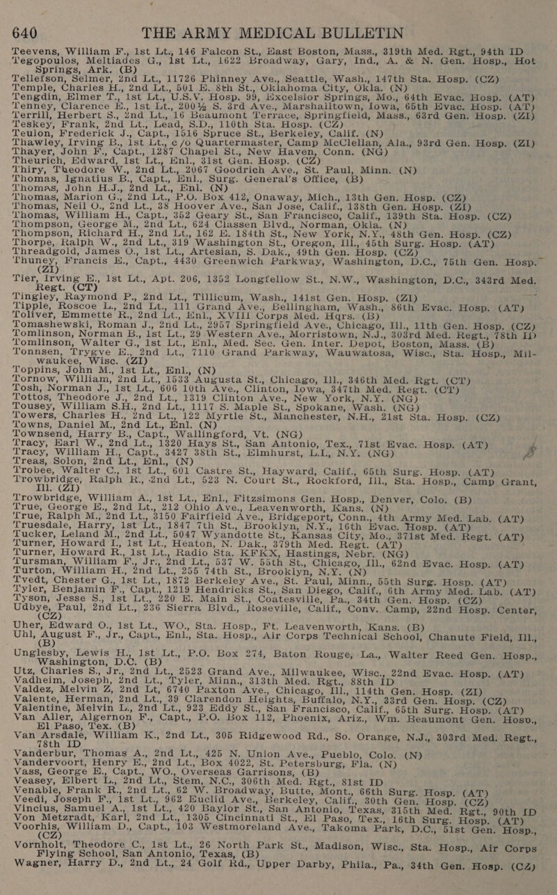 Teevens, William F., 1st Lt., 146 Falcon St., Hast Boston, Mass., 319th Med. Regt., 94th ID ‘egopoulos, Meltiades G., lst Lt., 1622 Broadway, Gary, Ind., A. &amp; N. Gen. Hosp., Hot Springs, Ark. (B) Tellefson, Selmer, 2nd Lt., 11726 Phinney Ave., Seattle, Wash., 147th Sta. Hosp. (CZ) Temple, Charles H., 2nd Lt., 501 E. 8th St., Oklahoma City, Okla. (N) Tengdin, Elmer T., 1st Lt., U.S.V. Hosp. 99, Wxcelsior Springs, Mo., 64th Evac. Hosp. (AT) Tenney, Clarence E., 1st Lt., 200% S. 8rd Ave., Marshalltown, Iowa, 65th Evac. Hosp. (AT) Terrill, Herbert S., znd Lt., 16 Beaumont Terrace, Springfield, Mass., 63rd Gen. Hosp. (ZI) Teskey, Frank, 2nd Lt., Lead, 8.D., 110th Sta. Hosp. (CZ) Teulon, Frederick J., Capt., 1516 Spruce St., Berkeley, Calif. (N) Thawley, Irving B., ist Lt. c/o Quartermaster, Camp McClellan, Ala., 98rd Gen. Hosp. (ZI) Thayer, John F., Capt., 1287 Chapel St., New Haven, Conn. (NG) Theurich, Edward, ist Lt., Hnl., 3ist Gen. Hosp. (CZ) Thiry, Taeodore W., 2nd Lt., 2067 Goodrich Ave., St. Paul, Minn. (N) Thomas, Ignatius B., Capt., Enl., Surg. General’s Office, (B ~ Thomas, John H.J., 2nd Lt., Einl. (N) Thomas, Marion G., 2nd Lt., P.O. Box 412, Onaway, Mich., 13th Gen. Hosp. (CZ) Thomas, Neil O., znd Lt., 38 Hoover Ave., San Jose, Calif., 138th Gen. Hosp. (ZI) Thomas, William H., Capt., 352 Geary St., San Francisco, Calif., 139th Sta. Hosp. (CZ) Thompson, George M., 2nd Lt., 624 Classen Blvd., Norman, Okla. (N) Thompson, Richard H., 2nd Lt., 162 EK. 184th St., New York, N.Y., 48th Gen. Hosp. (CZ) Thorpe, Ralph W., 2nd Lt., 319 Washington St., Oregon, Ill., 45th Surg. Hosp. (AT) Threadgold, James O., ist Lt., Artesian, S. Dak., 49th Gen. Hosp. (CZ) u Seaton Francis E., Capt., 4430 Greenwich Parkway, Washington, D.C., 75th Gen. Hosp. (ZI terest &lt;CPy Ist Lt., Apt. 206, 1352 Longfellow St., N.W., Washington, D.C., 343rd Med. egt. Tingley, Raymond P., 2nd Lt., Tillicum, Wash., 141st Gen. Hosp. (ZI) nee: Tipple, Roscoe L., 2nd Lt., 111 Grand Ave., Bellingham, Wash., 86th Evac. Hosp. (AT) Toliver, Hmmette R., 2nd Lt., Enl., XVIII Corps Med. Hars. (B) Tomashewski, Roman J., 2nd Lt., 2957 Springfield Ave., Chicago, Ill., 11th Gen. Hosp. (CZ) Tomlinson, Norman B., 1st Lt., 29 Western Ave., Morristown, N.J., 303rd Med. Regt., 78th Ip Tomlinson, Walter G., ist Lt., Enl., Med. Sec. Gen. Inter. Depot, Boston, Mass. (B) Tonnsen, Trygve E., 2nd Lt., 7110 Grand Parkway, Wauwatosa, Wisc., Sta. Hosp., Mil- waukee, Wisc. (ZI) Toppins, John M., ist Lt., Enl., (N) Tornow, William, 2nd Lt., 1533 Augusta St., Chicago, Ill., 346th Med. Ret. (CT) Tosh, Norman J., Ist Lt., 606 10th Ave., Clinton, Iowa, 347th Med. Regt. (CT) Tottos, Theodore J., 2nd Lt., 1319 Clinton Ave., New York, N.Y. (NG) ; Tousey, William 8.H., 2nd Lt., 1117 S. Maple St., Spokane, Wash. (NG) Towers, Charles H., 2nd Lt., 122 Myrtle St., Manchester, N.H., 21st Sta. Hospoi (GZ) Towns, Daniel M., 2nd Lt., Enl. (N) Townsend, Harry B., Capt., Wallingford, Vt. (NG) Tracy, Earl W., 2nd Lt., 1820 Hays St., San Antonio, Tex., 7ist Evac. Hosp. (AT) $ Tracy, William H., Capt., 3427 38th St., Elmhurst, L.I., N.Y. (NG) 7, Treas, Solon, 2nd Lt., Enl., (N) Trobee, Walter C., 1st Lt., 601 Castre St., Hayward, Calif., 65th Surg. Hosp: aGAT) Taran Ralph R., .2nd Lt., 523 N. Court St., Rockford, Ill, Sta. Hosp., Camp Grant, Trowbridge, William A., 1st Lt., Enl., Fitzsimons Gen. Hosp., Denver, Colo. (B) True, George E., 2nd Lt., 212 Ohio Ave., Leavenworth, Kans. (N) True, Ralph M., 2nd Lt., 3150 Fairfield Ave., Bridgeport, Conn., 4th Army Med. Lab. (AT) Truesdale, Harry, ist Lt., 1847 7th St., Brooklyn, N.Y., 16th Hvac. Hosp. (AT) Tucker, Leland M., 2nd Lt., 5047 Wyandotte St., Kansas City, Mo., 37ist Med. Regt. (AT) Turner, Howard I., Ist Lt., Heaton, N. Dak., 379th Med. Regt. (AT) Turner, Howard R., Ist Lt., Radio Sta. KF KX, Hastings, Nebr. (NG) Tursman, William F., Jr., 2nd Lt., 587 W. 55th St., Chicago, Ill., 62nd Hvac. Hosp. (AT) Turton, William H., 2nd Lt., 255 74th St., Brooklyn, N.Y. (N) Tvedt, Chester G., Ist Lt., 1872 Berkeley Ave., St. Paul, Minn., 55th Surg. Hosp. (AT) Tyler, Benjamin F., Capt., 1219 Hendricks St., San Diego, Calif., 6th Army Med. Lab. (AT) Tyson, Jesse §8., 1st Lt., 220 E. Main St., Coatesville, Pa., 34th Gen. Hosp. (CZ) piace telat 2nd Lt., 236 Sierra Blvd., Roseville, Calif., Conv. Camp, 22nd Hosp. Center, Uher, Edward O., ist Lt., WO., Sta. Hosp., Ft. Leavenworth, Kans. (B) Whts Gees F., Jr., Capt., Enl., Sta. Hosp., Air Corps Technical School, Chanute Field, IIL, Unglesby, Lewis H., Ist Lt. P.O. Box 274, Baton Rouge, La., Walter Reed Gen. Hosp., Washington, D.C. (B Utz, Charles 8., Jr., 2nd Lt., 2523 Grand Ave., Milwaukee, Wisc., 22nd Evac. Hosp. (AT) Vadheim, Joseph, 2nd Lt., Tyler, Minn., 313th Med. Rgt., 88th ID Valdez, Melvin Z, 2nd Lt, 6740 Paxton Ave., Chicago, Ill., 114th Gen. Hosp. (ZI) Valente, Herman, 2nd Lt., 39 Clarendon Heights, Buffalo, N.Y., 33rd Gen. Hosp. (CZ) Valentine, Melvin L., 2nd Lt., 923 Eddy St., San Francisco, Calif., 65th Surg. Hosp. (AT) Van Aller, Algernon F., Capt., P.O. Box 112, Phoenix, Ariz., Wm. Beaumont Gen. Hosv., El Paso, Tex. (B) Van eh? William K., 2nd Lt., 305 Ridgewood Rd., So. Orange, N.J., 308rd Med. Regt., 78t Vanderbur, Thomas A., 2nd Lt., 425 N. Union Ave., Pueblo, Colo. (N) Vandervoort, Henry EH., 2nd Lt., Box 4022, St. Petersburg, Fla. (N) Vass, George H., Capt., WO., Overseas Garrisons, (B) Veasey, Elbert L., 2nd Lt., Stem, N.C., 306th Med. Regt., 81st ID Venable, Frank R., 2nd Lt., 62 W. Broadway, Butte, Mont., 66th Surg. Hosp. (AT) Veedi, Joseph F., Ist Lt., 962 Huclid Ave., Berkeley, Calif., 30th Gen. Hosp. (CZ) Vincius, Samuel A., Ist Lt. 420 Baylor St., San Antonio, Texas, 315th Med. Regt; 90th Tp Von Metzradt, Karl, 2nd Lt., 1305 Cincinnati St., El Paso, Tex., 16th Surg. Hosp. (AT) ois William D., Capt., 103 Westmoreland Ave., Takoma Park, D.C., 51st Gen. Hosp., Vornholt, Theodore C., 1st Lt., 26 North Park St. Madison, Wisc., Sta. Oosp., Flying School, San Antonio, Texas, (B) ; Lape gi ae shee Wagner, Harry D., 2nd Lt., 24 Golf Rd., Upper Darby, Phila., Pa., 34th Gen. Hosp. (CZ)