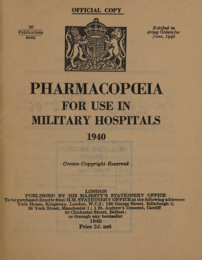 = 26 Notified in Publications Army Orders for 4642 June, 1940  PHARMACOPCIA FOR USE IN MILITARY HOSPITALS 1940 Crown Copyright Reserved LONDON PUBLISHED BY HIS MAJESTY’S STATIONERY OFFICE _ To be purchased directly from H.M. STATIONERY OFFICE at the following addresses York House, Kingsway, London, W.C.2; 120 George Street, Edinburgh 2; 26 York Street, Manchester 1; 1 St. Andrew’s Crescent, Cardiff 80 Chichester Street, Belfast ; or through any bookseller 1940