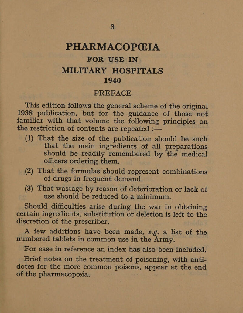 PHARMACOPGIA FOR USE IN MILITARY HOSPITALS 1940 PREFACE This edition follows the general scheme of the original 1938 publication, but for the guidance of those not _ familiar with that volume the following principles on the restriction of contents are repeated :— (1) That the size of the publication should be such that the main ingredients of all preparations should be readily remembered by the medical officers ordering them. (2) That the formulas should represent combinations of drugs in frequent demand. (3) That wastage by reason of deterioration or lack of use should be reduced to a minimum. Should difficulties arise during the war in obtaining certain ingredients, substitution or deletion is left to the discretion of the prescriber. A few additions have been made, e.g. a list of the numbered tablets in common use in the Army. For ease in reference an index has also been included. Brief notes on the treatment of poisoning, with anti- dotes for the more common poisons, appear at the end of the pharmacopeeia.