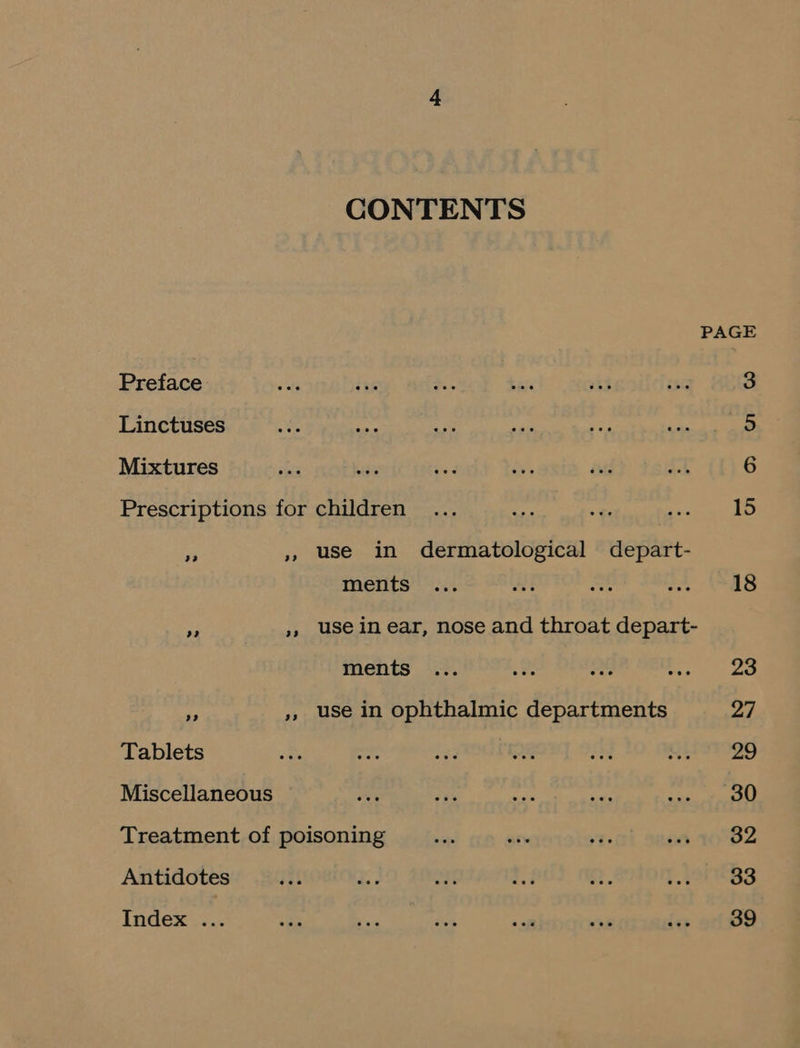 CONTENTS PAGE Preface a ise Hi. bas v3 ae 3 Linctuses te te a fh ee ee 5 Mixtures Ate nes ae a ad AT 6 Prescriptions for children ... sae “ Peet | # » use in dermatological depart- ments ... fk ite A 18 e », usein ear, nose and throat depart- ments ... a Re are Za A ,, use in ophthalmic departments a | Tablets Bo ree re ete an et STI29 Miscellaneous or ry “ee sas Sa Treatment of poisoning —_ ae ce at 10°82 Antidotes yi t age E ze R. tt 33 Index ... one oe ag oa ik Sex 39
