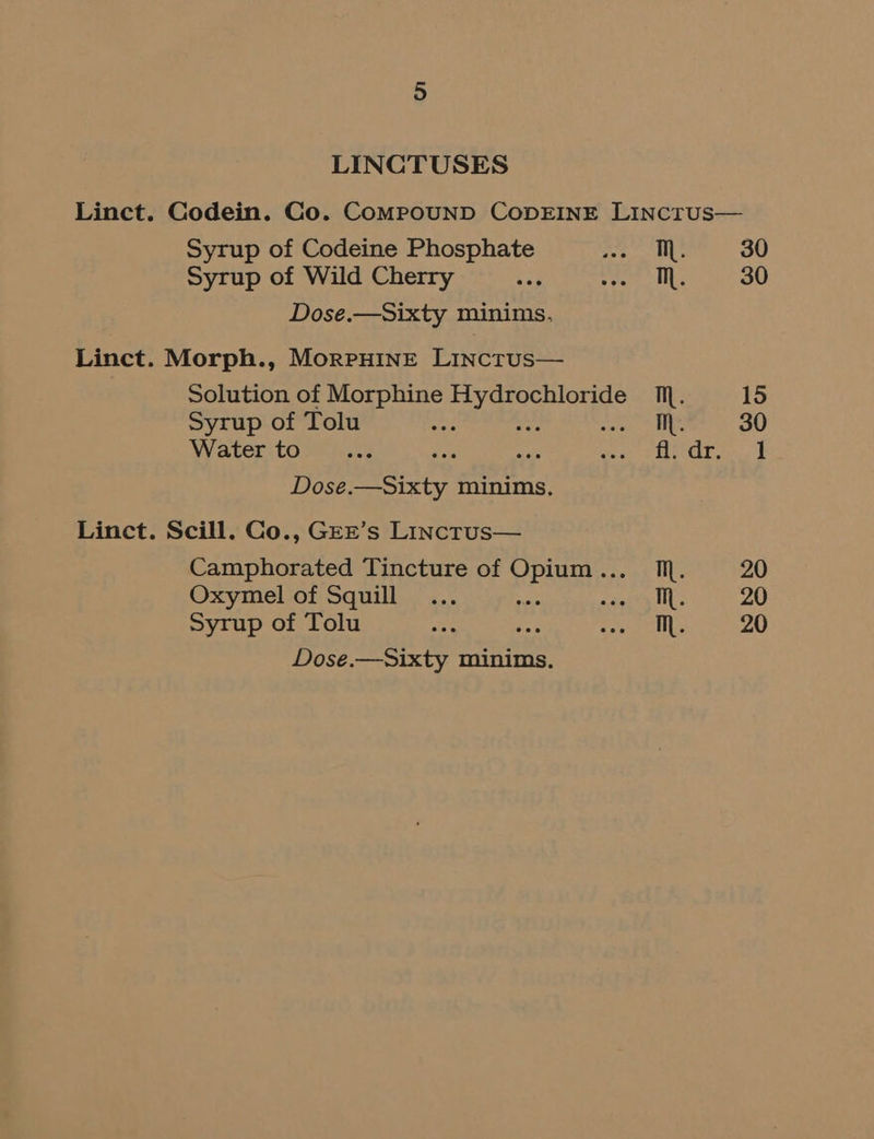 LINCTUSES Syrup of Codeine Phosphate Syrup of Wild Cherry Dose.—Sixty minims, Linct. Morph., MorpHineE Lincrus— Syrup of Tolu Water to Dose.—Sixty minims, Linct. Scill. Co., GEE’s Linctrus— Oxymel of Squill Syrup of Tolu Dose.—Sixty minims. Th. TM. Mh. fl. dr. a 30 30 15
