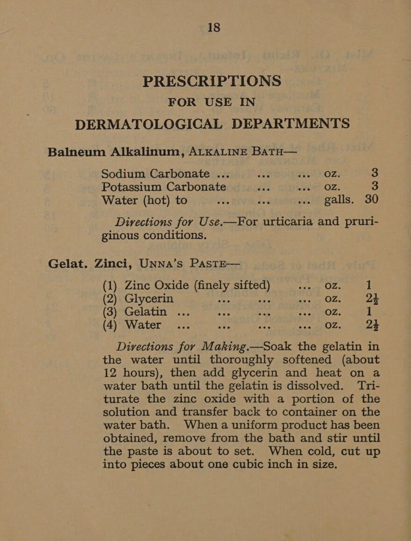 PRESCRIPTIONS FOR USE IN DERMATOLOGICAL DEPARTMENTS Balneum Alkalinum, ALKALINE BatH— Sodium Carbonate ... i TL YOZ: S Potassium Carbonate ae abet OZ. 3 Water (hot) to ce ted ... galls. 30 Directions for Use.—For urticaria and pruri- ginous conditions. Gelat. Zinci, UNNA’s PAasTE— (1) Zinc Oxide Sear? ok Teal 4 1 (2) Glycerin migind eH 24 (3) Gelatin ... coe rah a oO Zen 1 (4) Water... ios ae Hee 23 Directions for Making.—Soak the gelatin in the water until thoroughly softened (about 12 hours), then add glycerin and heat on a water bath until the gelatin is dissolved. Tri- turate the zinc oxide with a portion of the solution and transfer back to container on the water bath. When a uniform product has been obtained, remove from the bath and stir until the paste is about to set. When cold, cut up into pieces about one cubic inch in size.