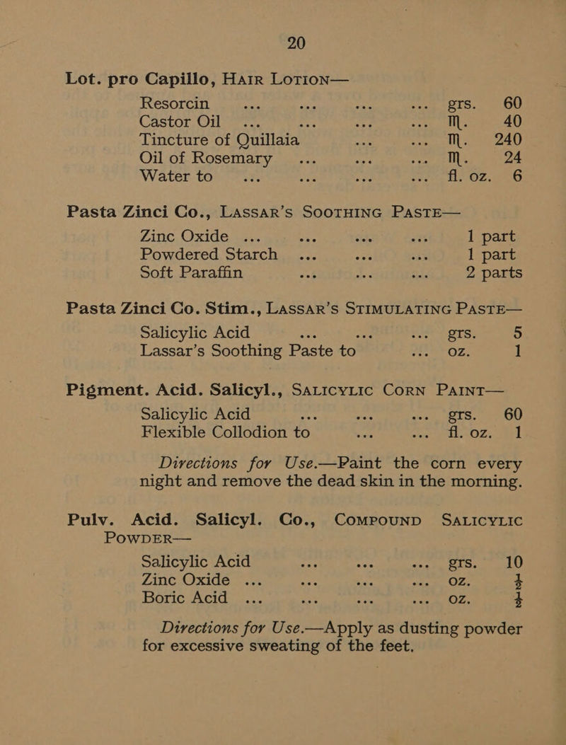 Lot. pro Capillo, Harr Lorion— Resorcin grs. 60 Castor, Oita ae ae pe rama 40 Tincture of Quillaia ace we, Ls so aU Oil of Rosemary i Mm 24 Water to iy 02.220 Pasta Zinci Co., LAssar’s SOOTHING PasTE— Zinc, Oxide 13. be, ike it 1 part Powdered Starch ... ae oss 1 part Soft Paraffin eof See Bly 2 parts Pasta Zinci Co. Stim., LAssar’s STIMULATING PASTE— Salicylic Acid Be F oer harrss 3 Lassar’s Soothing Paste to! JET OZ. 1 Pigment. Acid. Salicyl., SattcyLtic Corn PAaInt— Salicylic Acid me aa tS. RROD Flexible Collodion es. pes Amazes bat ey Ay» | Directions for Use.—FPaint the corn every night and remove the dead skin in the morning. Pulv. Acid. Salicyl. Co., Compounp SaLicyLic PowDER— Salicylic Acid ee te toate Ranen gil Zinc Oxide ... ay oe ona 2 OR: 4 DBOLICRCIG: 0. sae Sate Rosie abe’ 4 Directions for Use.—Apply as dusting powder for excessive sweating of the feet,