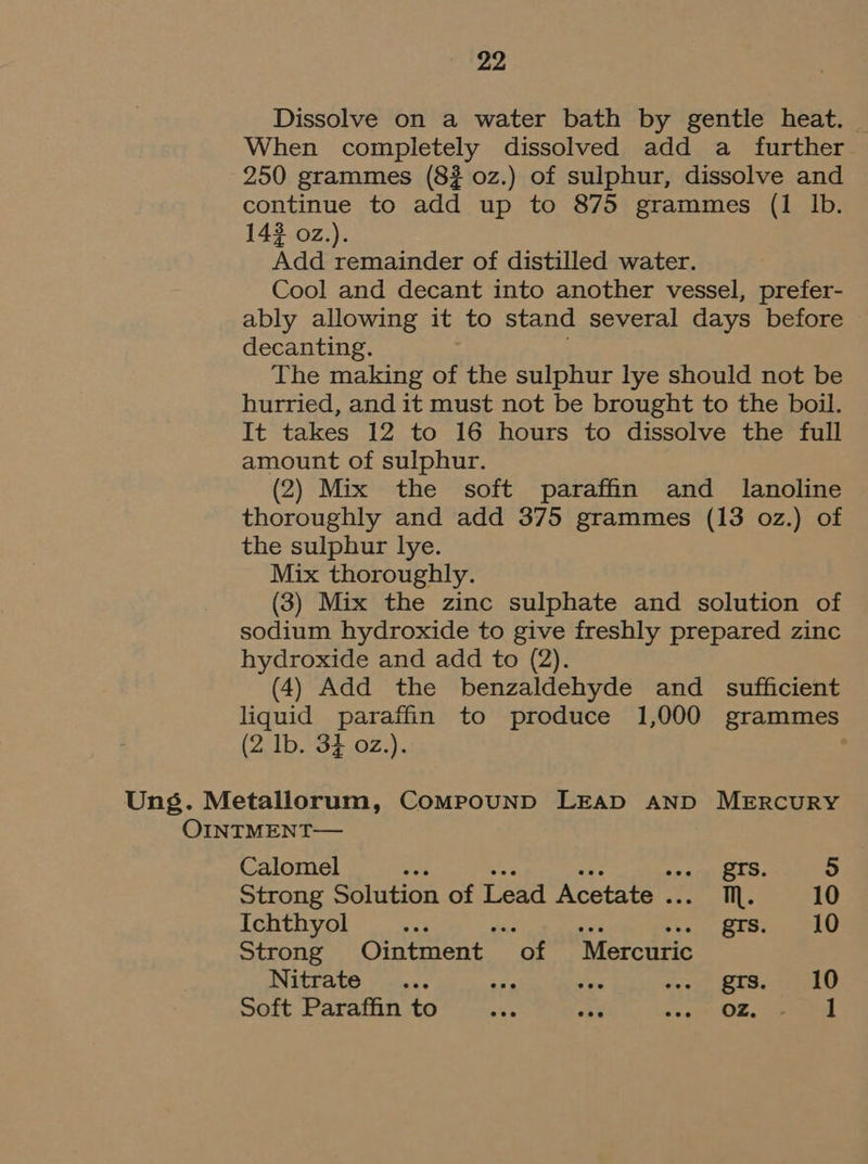 Dissolve on a water bath by gentle heat. When completely dissolved add a further 250 grammes (82 0z.) of sulphur, dissolve and continue to add up to 875 grammes (1 Ib. 142 o2z.). Add remainder of distilled water. Cool and decant into another vessel, prefer- ably allowing it to stand several days before decanting. The making of the sulphur lye should not be hurried, and it must not be brought to the boil. It takes 12 to 16 hours to dissolve the full amount of sulphur. (2) Mix the soft paraffin and lanoline thoroughly and add 375 grammes (13 oz.) of the sulphur lye. Mix thoroughly. (3) Mix the zinc sulphate and solution of sodium hydroxide to give freshly prepared zinc hydroxide and add to (2). (4) Add the benzaldehyde and _ sufficient liquid paraffin to produce 1,000 grammes (2 Ib. 3} 02.). Ung. Metallorum, CompounD LEAD AND MERCURY OINTMENT— Calomel es grs. 5 Strong Solution of Lead Acetate . NM. 10 Ichthyol i F gis. 10 Strong Ointment of Mercuric Nitrate... ne ap east RUS) HEU Soft Paraffin to okE abe coe OL, eee