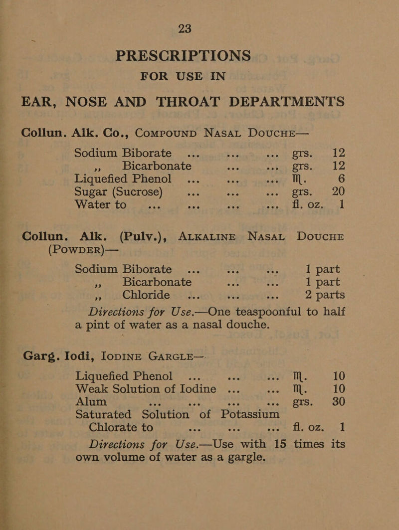 PRESCRIPTIONS FOR USE IN EAR, NOSE AND THROAT DEPARTMENTS Collun. Aik. Co., CompounpD Nasat DoucHE— Sodium Biborate ... bi eh SE Siar a Lo Ny Bicarbonate py makes BTS: JA Liquefied Phenol ... aa nae Bl; 6 Sugar (Sucrose) er ane sie etsewn 20 Water to __... aad ne ieewitit OF ah Collun. Alk. (Pulv.), ALKALINE NasaL DOUCHE (POwDER)— Sodium Biborate ... ait oo 1 part + Bicarbonate ie . 1 part », ie Chloride +: \5.. or a 2 parts Directions for Use.—One teaspoonful to half a pint of water as a nasal douche. Garg. Iodi, IopINE GARGLE—. Liquefied Phenol ... ree ry aw |e 10 Weak Solution of Iodine ... AAR | ok 10 Alum Ne re At Stead epee Saturated Solution of Potassium Chlorate to ee tf: arom ee One &gt;t Directions for Use.—Use with 15 times its own volume of water as a gargle.
