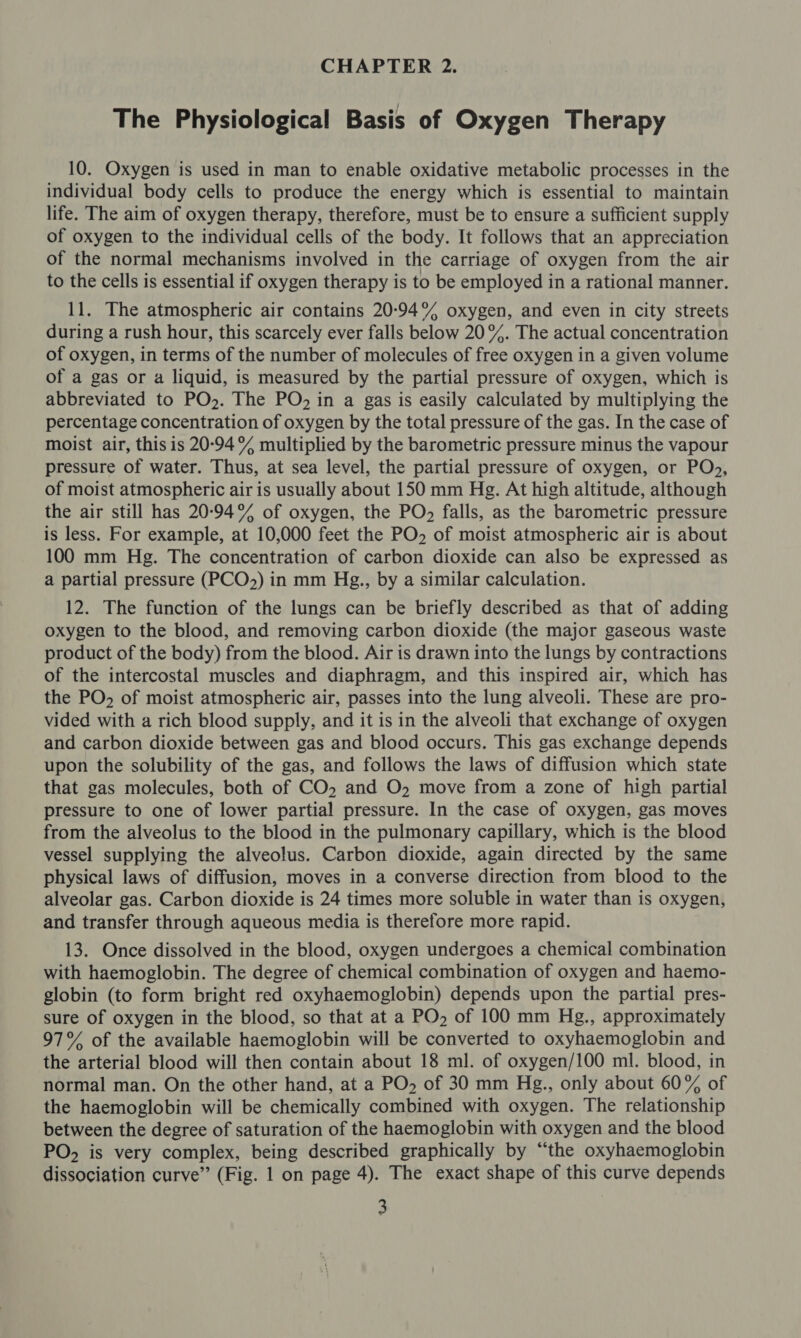 The Physiological Basis of Oxygen Therapy 10. Oxygen is used in man to enable oxidative metabolic processes in the individual body cells to produce the energy which is essential to maintain life. The aim of oxygen therapy, therefore, must be to ensure a sufficient supply of oxygen to the individual cells of the body. It follows that an appreciation of the normal mechanisms involved in the carriage of oxygen from the air to the cells is essential if oxygen therapy is to be employed in a rational manner. 11. The atmospheric air contains 20-94% oxygen, and even in city streets during a rush hour, this scarcely ever falls below 20%. The actual concentration of oxygen, in terms of the number of molecules of free oxygen in a given volume of a gas or a liquid, is measured by the partial pressure of oxygen, which is abbreviated to PO2. The PO, in a gas is easily calculated by multiplying the percentage concentration of oxygen by the total pressure of the gas. In the case of moist air, this is 20-94% multiplied by the barometric pressure minus the vapour pressure of water. Thus, at sea level, the partial pressure of oxygen, or PO», of moist atmospheric air is usually about 150 mm Hg. At high altitude, although the air still has 20-94% of oxygen, the PO, falls, as the barometric pressure is less. For example, at 10,000 feet the PO» of moist atmospheric air is about 100 mm Hg. The concentration of carbon dioxide can also be expressed as a partial pressure (PCO&gt;) in mm Hg., by a similar calculation. 12. The function of the lungs can be briefly described as that of adding oxygen to the blood, and removing carbon dioxide (the major gaseous waste product of the body) from the blood. Air is drawn into the lungs by contractions of the intercostal muscles and diaphragm, and this inspired air, which has the PO, of moist atmospheric air, passes into the lung alveoli. These are pro- vided with a rich blood supply, and it is in the alveoli that exchange of oxygen and carbon dioxide between gas and blood occurs. This gas exchange depends upon the solubility of the gas, and follows the laws of diffusion which state that gas molecules, both of CO, and O, move from a zone of high partial pressure to one of lower partial pressure. In the case of oxygen, gas moves from the alveolus to the blood in the pulmonary capillary, which is the blood vessel supplying the alveolus. Carbon dioxide, again directed by the same physical laws of diffusion, moves in a converse direction from blood to the alveolar gas. Carbon dioxide is 24 times more soluble in water than is oxygen, and transfer through aqueous media is therefore more rapid. 13. Once dissolved in the blood, oxygen undergoes a chemical combination with haemoglobin. The degree of chemical combination of oxygen and haemo- globin (to form bright red oxyhaemoglobin) depends upon the partial pres- sure of oxygen in the blood, so that at a PO, of 100 mm Hg., approximately 97% of the available haemoglobin will be converted to oxyhaemoglobin and the arterial blood will then contain about 18 ml. of oxygen/100 ml. blood, in normal man. On the other hand, at a PO» of 30 mm Hg., only about 60% of the haemoglobin will be chemically combined with oxygen. The relationship between the degree of saturation of the haemoglobin with oxygen and the blood PO, is very complex, being described graphically by “the oxyhaemoglobin dissociation curve” (Fig. 1 on page 4). The exact shape of this curve depends