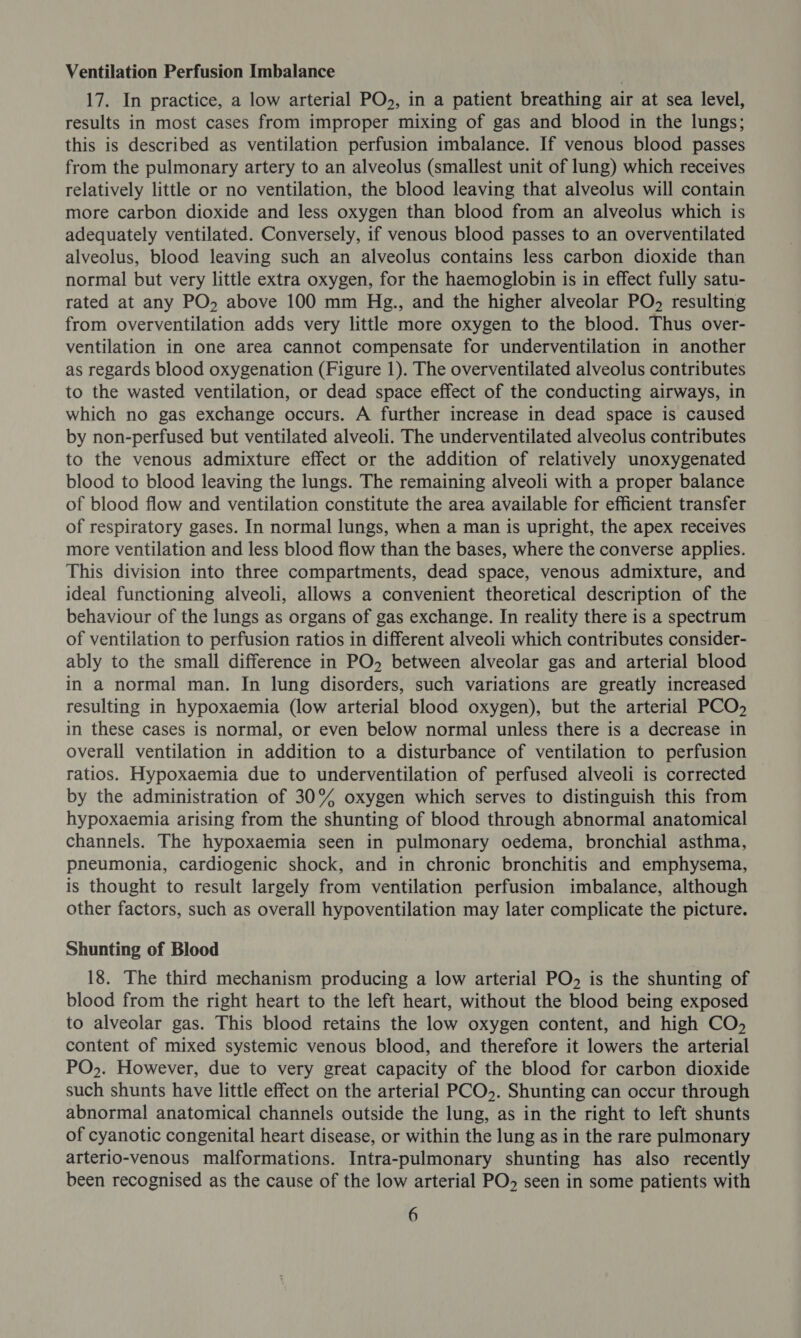 Ventilation Perfusion Imbalance 17. In practice, a low arterial PO, in a patient breathing air at sea level, results in most cases from improper mixing of gas and blood in the lungs; this is described as ventilation perfusion imbalance. If venous blood passes from the pulmonary artery to an alveolus (smallest unit of lung) which receives relatively little or no ventilation, the blood leaving that alveolus will contain more carbon dioxide and less oxygen than blood from an alveolus which is adequately ventilated. Conversely, if venous blood passes to an overventilated alveolus, blood leaving such an alveolus contains less carbon dioxide than normal but very little extra oxygen, for the haemoglobin is in effect fully satu- rated at any PO, above 100 mm Hg., and the higher alveolar PO, resulting from overventilation adds very little more oxygen to the blood. Thus over- ventilation in one area cannot compensate for underventilation in another as regards blood oxygenation (Figure 1). The overventilated alveolus contributes to the wasted ventilation, or dead space effect of the conducting airways, in which no gas exchange occurs. A further increase in dead space is caused by non-perfused but ventilated alveoli. The underventilated alveolus contributes to the venous admixture effect or the addition of relatively unoxygenated blood to blood leaving the lungs. The remaining alveoli with a proper balance of blood flow and ventilation constitute the area available for efficient transfer of respiratory gases. In normal lungs, when a man is upright, the apex receives more ventilation and less blood flow than the bases, where the converse applies. This division into three compartments, dead space, venous admixture, and ideal functioning alveoli, allows a convenient theoretical description of the behaviour of the lungs as organs of gas exchange. In reality there is a spectrum of ventilation to perfusion ratios in different alveoli which contributes consider- ably to the small difference in PO, between alveolar gas and arterial blood in a normal man. In lung disorders, such variations are greatly increased resulting in hypoxaemia (low arterial blood oxygen), but the arterial PCO, in these cases is normal, or even below normal unless there is a decrease in overall ventilation in addition to a disturbance of ventilation to perfusion ratios. Hypoxaemia due to underventilation of perfused alveoli is corrected by the administration of 30% oxygen which serves to distinguish this from hypoxaemia arising from the shunting of blood through abnormal anatomical channels. The hypoxaemia seen in pulmonary oedema, bronchial asthma, pneumonia, cardiogenic shock, and in chronic bronchitis and emphysema, is thought to result largely from ventilation perfusion imbalance, although other factors, such as overall hypoventilation may later complicate the picture. Shunting of Blood 18. The third mechanism producing a low arterial PO, is the shunting of blood from the right heart to the left heart, without the blood being exposed to alveolar gas. This blood retains the low oxygen content, and high CO, content of mixed systemic venous blood, and therefore it lowers the arterial PO». However, due to very great capacity of the blood for carbon dioxide such shunts have little effect on the arterial PCO. Shunting can occur through abnormal anatomical channels outside the lung, as in the right to left shunts of cyanotic congenital heart disease, or within the lung as in the rare pulmonary arterio-venous malformations. Intra-pulmonary shunting has also recently been recognised as the cause of the low arterial PO, seen in some patients with