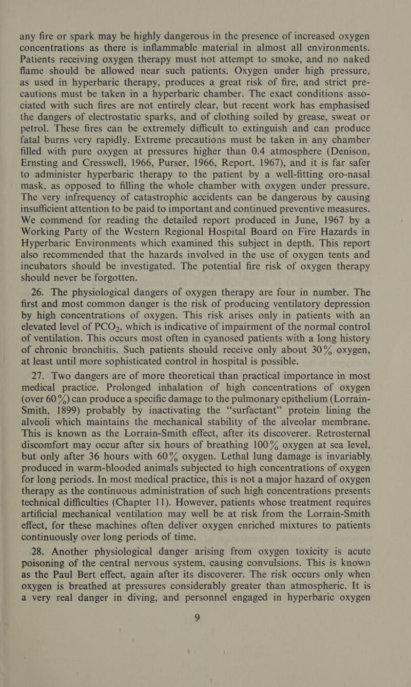 any fire or spark may be highly dangerous in the presence of increased oxygen concentrations as there is inflammable material in almost all environments. Patients receiving oxygen therapy must not attempt to smoke, and no naked flame should be allowed near such patients. Oxygen under high pressure, as used in hyperbaric therapy, produces a great risk of fire, and strict pre- cautions must be taken in a hyperbaric chamber. The exact conditions asso- ciated with such fires are not entirely clear, but recent work has emphasised the dangers of electrostatic sparks, and of clothing soiled by grease, sweat or petrol. These fires can be extremely difficult to extinguish and can produce fatal burns very rapidly. Extreme precautions must be taken in any chamber filled with pure oxygen at pressures higher than 0.4 atmosphere (Denison, Ernsting and Cresswell, 1966, Purser, 1966, Report, 1967), and it is far safer to administer hyperbaric therapy to the patient by a well-fitting oro-nasal mask, as opposed to filling the whole chamber with oxygen under pressure. The very infrequency of catastrophic accidents can be dangerous by causing insufficient attention to be paid to important and continued preventive measures. We commend for reading the detailed report produced in June, 1967 by a Working Party of the Western Regional Hospital Board on Fire Hazards in Hyperbaric Environments which examined this subject in depth. This report also recommended that the hazards involved in the use of oxygen tents and incubators should be investigated. The potential fire risk of oxygen therapy should never be forgotten. 26. The physiological dangers of oxygen therapy are four in number. The first and most common danger is the risk of producing ventilatory depression by high concentrations of oxygen. This risk arises only in patients with an elevated level of PCO&gt;, which is indicative of impairment of the normal control of ventilation. This occurs most often in cyanosed patients with a long history of chronic bronchitis. Such patients should receive only about 30% oxygen, at least until more sophisticated control in hospital is possible. 27. Two dangers are of more theoretical than practical importance in most medical practice. Prolonged inhalation of high concentrations of oxygen (over 60%) can produce a specific damage to the pulmonary epithelium (Lorrain- Smith, 1899) probably by inactivating the “surfactant” protein lining the alveoli which maintains the mechanical stability of the alveolar membrane. This is known as the Lorrain-Smith effect, after its discoverer. Retrosternal discomfort may occur after six hours of breathing 100% oxygen at sea level, but only after 36 hours with 60% oxygen. Lethal lung damage is invariably produced in warm-blooded animals subjected to high concentrations of oxygen for long periods. In most medical practice, this is not a major hazard of oxygen therapy as the continuous administration of such high concentrations presents technical difficulties (Chapter 11). However, patients whose treatment requires artificial mechanical ventilation may well be at risk from the Lorrain-Smith effect, for these machines often deliver oxygen enriched mixtures to patients continuously over long periods of time. 28. Another physiological danger arising from oxygen toxicity is acute poisoning of the central nervous system, causing convulsions. This is known as the Paul Bert effect, again after its discoverer. The risk occurs only when oxygen is breathed at pressures considerably greater than atmospheric. It is a very real danger in diving, and personnel engaged in hyperbaric oxygen