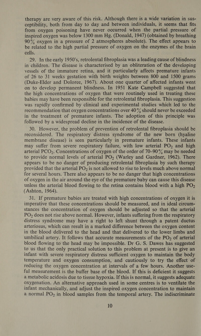 therapy are very aware of this risk. Although there is a wide variation in sus- ceptibility, both from day to day and between individuals, it seems that fits from oxygen poisoning have never occurred when the partial pressure of inspired oxygen was below 1300 mm Hg. (Donald, 1947) (obtained by breathing 90% oxygen in a pressure of 2 atmospheres absolute). The effect appears to be related to the high partial pressure of oxygen on the enzymes of the brain cells. 29. In the early 1950’s, retrolental fibroplasia was a leading cause of blindness in children. The disease is characterised by an obliteration of the developing vessels of the immature retina, and it particularly affects premature infants of 26 to 31 weeks gestation with birth weights between 800 and 1500 grams (Duke-Elder and Doloree, 1967). About one quarter of affected infants went on to develop permanent blindness. In 1951 Kate Campbell suggested that the high concentrations of oxygen that were routinely used in treating these babies may have been responsible for the retrolental fibroplasia. This suggestion was rapidly confirmed by clinical and experimental studies which led to the recommendation that oxygen concentrations over 40 % should never be exceeded in the treatment of premature infants. The adoption of this principle was followed by a widespread decline in the incidence of the disease. 30. However, the problem of prevention of retrolental fibroplasia should be reconsidered. The respiratory distress syndrome of the new born (hyaline membrane disease) is seen particularly in premature infants. These infants may suffer from severe respiratory failure, with low arterial PO, and high arterial PCO,. Concentrations of oxygen of the order of 70-90% may be needed to provide normal levels of arterial PO, (Warley and Gardner, 1962). There appears to be no danger of producing retrolental fibroplasia by such therapy provided that the arterial PO&gt; is not allowed to rise to levels much above normal for several hours. There also appears to be no danger that high concentrations of oxygen in the air around the eye of the premature baby can cause this disease unless the arterial blood flowing to the retina contains blood with a high PO, (Ashton, 1964). 31. If premature babies are treated with high concentrations of oxygen it is imperative that these concentrations should be measured, and in ideal circum- stances the concentration of oxygen should be adjusted so that the arterial PO, does not rise above normal. However, infants suffering from the respiratory distress syndrome may have a right to left shunt through a patent ductus arteriosus, which can result in a marked difference between the oxygen content in the blood delivered to the head and that delivered to the lower limbs and umbilical artery. It follows that accurate measurements of the PO of arterial blood flowing to the head may be impossible. Dr G. S. Dawes has suggested to us that the only practical solution to this problem at present is to give an infant with severe respiratory distress sufficient oxygen to maintain the body temperature and oxygen consumption, and cautiously to try the effect of reducing the oxygen concentration at intervals of a few hours. Another use- ful measurement is the buffer base of the blood. If this is deficient it suggests a metabolic acidosis due to tissue hypoxia. If this is normal, it suggests adequate oxygenation. An alternative approach used in some centres is to ventilate the infant mechanically, and adjust the inspired oxygen concentration to maintain a normal PO, in blood samples from the temporal artery. The indiscriminate