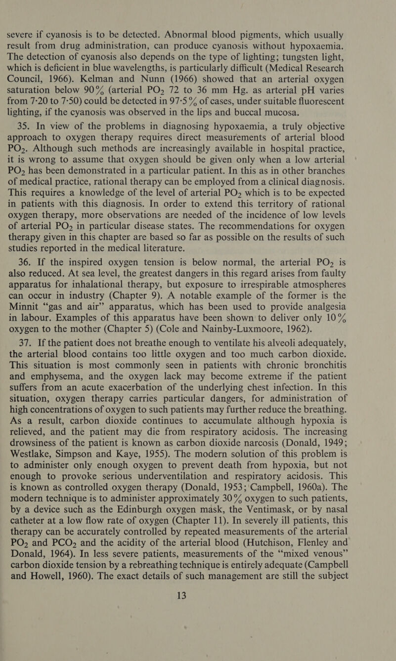 severe if cyanosis is to be detected. Abnormal blood pigments, which usually result from drug administration, can produce cyanosis without hypoxaemia. The detection of cyanosis also depends on the type of lighting; tungsten light, which is deficient in blue wavelengths, is particularly difficult (Medical Research Council, 1966). Kelman and Nunn (1966) showed that an arterial oxygen saturation below 90% (arterial PO. 72 to 36 mm Hg. as arterial pH varies from 7:20 to 7-50) could be detected in 97:5 % of cases, under suitable fluorescent lighting, if the cyanosis was observed in the lips and buccal mucosa. 35. In view of the problems in diagnosing hypoxaemia, a truly objective approach to oxygen therapy requires direct measurements of arterial blood PO,. Although such methods are increasingly available in hospital practice, it is wrong to assume that oxygen should be given only when a low arterial PO, has been demonstrated in a particular patient. In this as in other branches of medical practice, rational therapy can be employed from a clinical diagnosis. This requires a knowledge of the level of arterial PO which is to be expected in patients with this diagnosis. In order to extend this territory of rational oxygen therapy, more observations are needed of the incidence of low levels of arterial PO, in particular disease states. The recommendations for oxygen therapy given in this chapter are based so far as possible on the results of such studies reported in the medical literature. 36. If the inspired oxygen tension is below normal, the arterial PO, is also reduced. At sea level, the greatest dangers in this regard arises from faulty apparatus for inhalational therapy, but exposure to irrespirable atmospheres can occur in industry (Chapter 9). A notable example of the former is the Minnit “‘gas and air’ apparatus, which has been used to provide analgesia in labour. Examples of this apparatus have been shown to deliver only 10% oxygen to the mother (Chapter 5) (Cole and Nainby-Luxmoore, 1962). 37. If the patient does not breathe enough to ventilate his alveoli adequately, the arterial blood contains too little oxygen and too much carbon dioxide. This situation is most commonly seen in patients with chronic bronchitis and emphysema, and the oxygen lack may become extreme if the patient suffers from an acute exacerbation of the underlying chest infection. In this situation, oxygen therapy carries particular dangers, for administration of high concentrations of oxygen to such patients may further reduce the breathing. As a result, carbon dioxide continues to accumulate although hypoxia is relieved, and the patient may die from respiratory acidosis. The increasing drowsiness of the patient is known as carbon dioxide narcosis (Donald, 1949; Westlake, Simpson and Kaye, 1955). The modern solution of this problem is to administer only enough oxygen to prevent death from hypoxia, but not enough to provoke serious underventilation and respiratory acidosis. This is known as controlled oxygen therapy (Donald, 1953;\Campbell, 1960a). The modern technique is to administer approximately 30% oxygen to such patients, by a device such as the Edinburgh oxygen mask, the Ventimask, or by nasal catheter at a low flow rate of oxygen (Chapter 11). In severely ill patients, this therapy can be accurately controlled by repeated measurements of the arterial PO, and PCO, and the acidity of the arterial blood (Hutchison, Flenley and Donald, 1964). In less severe patients, measurements of the “‘mixed venous” carbon dioxide tension by a rebreathing technique is entirely adequate (Campbell and Howell, 1960). The exact details of such management are still the subject