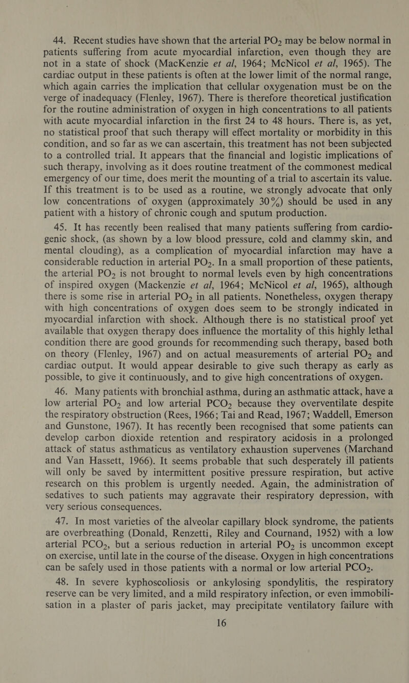 44. Recent studies have shown that the arterial PO, may be below normal in patients suffering from acute myocardial infarction, even though they are not in a state of shock (MacKenzie et al, 1964; McNicol et al, 1965). The cardiac output in these patients is often at the lower limit of the normal range, which again carries the implication that cellular oxygenation must be on the verge of inadequacy (Flenley, 1967). There is therefore theoretical justification for the routine administration of oxygen in high concentrations to all patients with acute myocardial infarction in the first 24 to 48 hours. There is, as yet, no statistical proof that such therapy will effect mortality or morbidity in this condition, and so far as we can ascertain, this treatment has not been subjected to a controlled trial. It appears that the financial and logistic implications of such therapy, involving as it does routine treatment of the commonest medical emergency of our time, does merit the mounting of a trial to ascertain its value. If this treatment is to be used as a routine, we strongly advocate that only low concentrations of oxygen (approximately 30%) should be used in any patient with a history of chronic cough and sputum production. 45. It has recently been realised that many patients suffering from cardio- genic shock, (as shown by a low blood pressure, cold and clammy skin, and mental clouding), as a complication of myocardial infarction may have a considerable reduction in arterial PO>. In a small proportion of these patients, the arterial PO» is not brought to normal levels even by high concentrations of inspired oxygen (Mackenzie et al, 1964; McNicol et al, 1965), although there is some rise in arterial PO, in all patients. Nonetheless, oxygen therapy with high concentrations of oxygen does seem to be strongly indicated in myocardial infarction with shock. Although there is no statistical proof yet available that oxygen therapy does influence the mortality of this highly lethal condition there are good grounds for recommending such therapy, based both on theory (Flenley, 1967) and on actual measurements of arterial PO, and cardiac output. It would appear desirable to give such therapy as early as possible, to give it continuously, and to give high concentrations of oxygen. 46. Many patients with bronchial asthma, during an asthmatic attack, have a low arterial PO, and low arterial PCO, because they overventilate despite the respiratory obstruction (Rees, 1966; Tai and Read, 1967; Waddell, Emerson and Gunstone, 1967). It has recently been recognised that some patients can develop carbon dioxide retention and respiratory acidosis in a prolonged attack of status asthmaticus as ventilatory exhaustion supervenes (Marchand and Van Hassett, 1966). It seems probable that such desperately ill patients will only be saved by intermittent positive pressure respiration, but active research on this problem is urgently needed. Again, the administration of sedatives to such patients may aggravate their respiratory depression, with very serious consequences. 47. In most varieties of the alveolar capillary block syndrome, the patients are overbreathing (Donald, Renzetti, Riley and Cournand, 1952) with a low arterial PCO,, but a serious reduction in arterial PO, is uncommon except on exercise, until late in the course of the disease. Oxygen in high concentrations can be safely used in those patients with a normal or low arterial PCO>. 48. In severe kyphoscoliosis or ankylosing spondylitis, the respiratory reserve can be very limited, and a mild respiratory infection, or even immobili- sation in a plaster of paris jacket, may precipitate ventilatory failure with