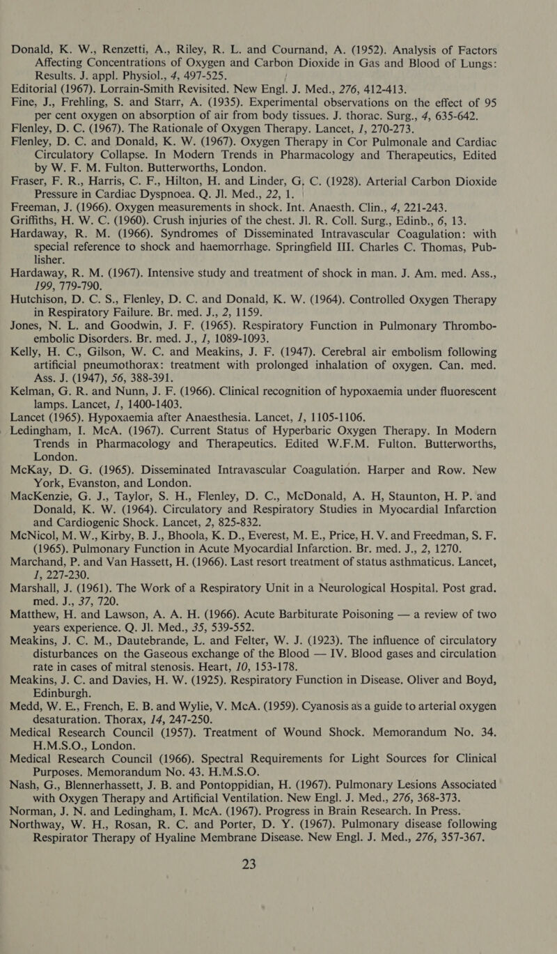 Donald, K. W., Renzetti, A., Riley, R. L. and Cournand, A. (1952). Analysis of Factors Affecting Concentrations of Oxygen and Carbon Dioxide in Gas and Blood of Lungs: Results. J. appl. Physiol., 4, 497-525. Editorial (1967). Lorrain-Smith Revisited. New Engl. J. Med., 276, 412-413. Fine, J., Frehling, S. and Starr, A. (1935). Experimental observations on the effect of 95 per cent oxygen on absorption of air from body tissues. J. thorac. Surg., 4, 635-642. Flenley, D. C. (1967). The Rationale of Oxygen Therapy. Lancet, /, 270-273. Flenley, D. C. and Donald, K. W. (1967). Oxygen Therapy in Cor Pulmonale and Cardiac Circulatory Collapse. In Modern Trends in Pharmacology and Therapeutics, Edited by W. F. M. Fulton. Butterworths, London. Fraser, F. R., Harris, C. F., Hilton, H. and Linder, G, C. (1928). Arterial Carbon Dioxide Pressure in Cardiac Dyspnoea. Q. Jl. Med., 22, 1. Freeman, J. (1966). Oxygen measurements in shock. Int. Anaesth. Clin., 4, 221-243. Griffiths, H. W. C. (1960). Crush injuries of the chest. Jl. R. Coll. Surg., Edinb., 6, 13. Hardaway, R. M. (1966). Syndromes of Disseminated Intravascular Coagulation: with special reference to shock and haemorrhage. Springfield III. Charles C. Thomas, Pub- lisher. Hardaway, R. M. (1967). Intensive study and treatment of shock in man. J. Am. med. Ass., 199, 779-790. Hutchison, D. C. S., Flenley, D. C. and Donald, K. W. (1964). Controlled Oxygen Therapy in Respiratory Failure. Br. med. J., 2, 1159. Jones, N. L. and Goodwin, J. F. (1965). Respiratory Function in Pulmonary Thrombo- embolic Disorders. Br. med. J., J, 1089-1093. Kelly, H. C., Gilson, W. C. and Meakins, J. F. (1947). Cerebral air embolism following artificial pneumothorax: treatment with prolonged inhalation of oxygen. Can. med. Ass. J. (1947), 56, 388-391. Kelman, G. R. and Nunn, J. F. (1966). Clinical recognition of hypoxaemia under fluorescent lamps. Lancet, J, 1400-1403. Lancet (1965). Hypoxaemia after Anaesthesia. Lancet, 7, 1105-1106. _ Ledingham, I. McA. (1967). Current Status of Hyperbaric Oxygen Therapy. In Modern Trends in Pharmacology and Therapeutics. Edited W.F.M. Fulton. Butterworths, London. McKay, D. G. (1965). Disseminated Intravascular Coagulation. Harper and Row. New York, Evanston, and London. MacKenzie, G. J., Taylor, S. H., Flenley, D. C., McDonald, A. H, Staunton, H. P. and Donald, K. W. (1964). Circulatory and Respiratory Studies in Myocardial Infarction and Cardiogenic Shock. Lancet, 2, 825-832. McNicol, M. W., Kirby, B. J., Bhoola, K. D., Everest, M. E., Price, H. V. and Freedman, S. F. (1965). Pulmonary Function in Acute Myocardial Infarction. Br. med. J., 2, 1270. Marchand, P. and Van Hassett, H. (1966). Last resort treatment of status asthmaticus. Lancet, 1, 227-230. Marshall, J. (1961). The Work of a Respiratory Unit in a Neurological Hospital. Post grad. Wess 375 120: Matthew, H. and Lawson, A. A. H. (1966). Acute Barbiturate Poisoning — a review of two years experience. Q. Jl. Med., 35, 539-552. Meakins, J. C. M., Dautebrande, L. and Felter, W. J. (1923). The influence of circulatory disturbances on the Gaseous exchange of the Blood — IV. Blood gases and circulation rate in cases of mitral stenosis. Heart, 70, 153-178. Meakins, J. C. and Davies, H. W. (1925). Respiratory Function in Disease. Oliver and Boyd, Edinburgh. Medd, W. E., French, E. B. and Wylie, V. McA. (1959). Cyanosis as a guide to arterial oxygen desaturation. Thorax, /4, 247-250. Medical Research Council (1957). Treatment of Wound Shock. Memorandum No. 34. H.M.S.O., London. Medical Research Council (1966). Spectral Requirements for Light Sources for Clinical Purposes. Memorandum No. 43. H.M.S.O. Nash, G., Blennerhassett, J. B. and Pontoppidian, H. (1967). Pulmonary Lesions Associated with Oxygen Therapy and Artificial Ventilation. New Engl. J. Med., 276, 368-373. Norman, J. N. and Ledingham, I. McA. (1967). Progress in Brain Research. In Press. Northway, W. H., Rosan, R. C. and Porter, D. Y. (1967). Pulmonary disease following Respirator Therapy of Hyaline Membrane Disease. New Engl. J. Med., 276, 357-367.